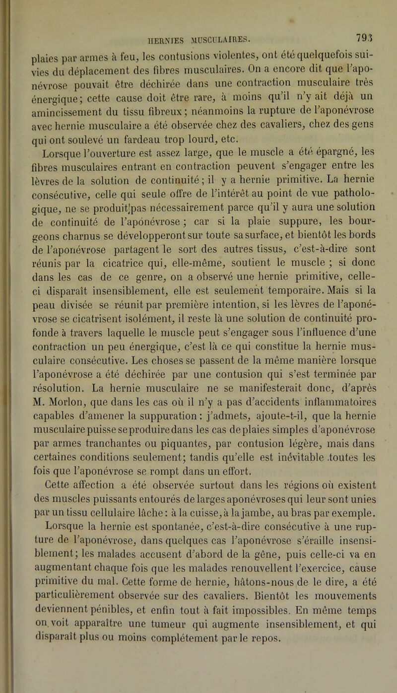 plaies par armes à feu, les contusions violentes, ont été quelquefois sui- vies du déplacement des fibres musculaires. On a encore dit que l'apo- névrose pouvait être déchirée dans une contraction musculaire très énergique; cette cause doit être rare, à moins qu’il n’y ait déjà un amincissement du tissu fibreux ; néanmoins la rupture de l’aponévrose avec hernie musculaire a été observée chez des cavaliers, chez des gens qui ont soulevé un fardeau trop lourd, etc. Lorsque l’ouverture est assez large, que le muscle a été épargné, les fibres musculaires entrant en contraction peuvent s’engager entre les 1 lèvres de la solution de continuité ; il y a hernie primitive. La hernie i consécutive, celle qui seule offre de l’intérêt au point de vue patholo- gique, ne se produitjpas nécessairement parce qu’il y aura une solution de continuité de l’aponévrose ; car si la plaie suppure, les bour- geons charnus se développeront sur toute sa surface, et bientôt les bords de l’aponévrose partagent le sort des autres tissus, c’est-à-dire sont réunis par la cicatrice qui, elle-même, soutient le muscle ; si donc dans les cas de ce genre, on a observé une hernie primitive, celle- ci disparaît insensiblement, elle est seulement temporaire. Mais si la peau divisée se réunit par première intention, si les lèvres de l’aponé- vrose se cicatrisent isolément, il reste là une solution de continuité pro- fonde à travers laquelle le muscle peut s’engager sous l’influence d’une contraction un peu énergique, c’est là ce qui constitue la hernie mus- culaire consécutive. Les choses se passent de la même manière lorsque l’aponévrose a été déchirée par une contusion qui s’est terminée par résolution. La hernie musculaire ne se manifesterait donc, d’après M. Morlon, que dans les cas où il n’y a pas d’accidents inflammatoires capables d’amener la suppuration ; j’admets, ajoute-t-il, que la hernie musculaire puisse se produire dans les cas de plaies simples d'aponévrose par armes tranchantes ou piquantes, par contusion légère, mais dans certaines conditions seulement; tandis qu’elle est inévitable .toutes les fois que l’aponévrose se rompt dans un effort. Cette affection a été observée surtout dans les régions où existent des muscles puissants entourés de larges aponévroses qui leur sont unies par un tissu cellulaire lâche: à la cuisse, à la jambe, aubras par exemple. Lorsque la hernie est spontanée, c’est-à-dire consécutive à une rup- ture de l’aponévrose, dans quelques cas l’aponévrose s’éraille insensi- blement ; les malades accusent d’abord de la gêne, puis celle-ci va en augmentant chaque fois que les malades renouvellent l’exercice, cause primitive du mal. Cette forme de hernie, hâtons-nous de le dire, a été particulièrement observée sur des cavaliers. Bientôt les mouvements deviennent pénibles, et enfin tout à fait impossibles. En môme temps on. voit apparaître une tumeur qui augmente insensiblement, et qui I disparaît plus ou moins complètement parle repos.