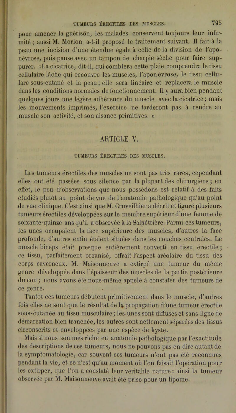 pour amener la guérison^ les malades conservent toujours leur infir- mité ; aussi M. Morlon a-t-il proposé le traitement suivant. Il fait à la peau une incision d’une étendue égale à celle de la division de l’apo- névrose, puis panse avec un tampon de charpie sèche pour faire sup- purer. «La cicatrice, dit-il, qui comblera cette plaie comprendra le tissu cellulaire h\che qui recouvre les muscles, l’aponévrose, le tissu cellu- lare sous-cutané et la peau; elle sera linéaire et replacera le muscle dans les conditions normales de fonctionnement. Il y aura bien pendant quelques jours une légère adhérence du muscle avec la cicatrice ; mais les mouvements imprimés, l’exercice ne tarderont pas à rendre au muscle son activité, et son aisance primitives. » ARTICLE V. TUMEURS ÉRECTILES DES MUSCLES. Les tumeurs érectiles des muscles ne sont pas très rares, cependant elles ont été passées sous silence par la plupart des chirurgiens ; en effet, le peu d’observations que nous possédons est relatif à des faits étudiés plutôt au point de vue de l’anatomie pathologique qu’au point de vue clinique. C’est ainsi que M. Cruveilhier a décrit et figuré plusieurs tumeurs érectiles développées sur le membre supérieur d’une femme de soixante-quinze ans qu’il a observée à la Salpêtrière. Parmi ces tumeurs, les unes occupaient la face supérieure des muscles, d’autres la face profonde, d’autres enfin étaient situées dans les couches centrales. Le muscle biceps était presque entièrement converti en tissu érectile ; ce tissu, parfaitement organisé, offrait l’aspect aréolaire du tissu des corps caverneux. M. Maisonneuve a extirpé une tumeur du même genre développée dans l’épaisseur des muscles de la partie postérieure du cou ; nous avons été nous-même appelé à constater des tumeurs de ce genre. Tantôt ces tumeurs débutent primitivement dans le muscle, d’autres fois elles ne sont que le résultat de I4 propagation d’une tumeur érectile sous-cutanée au tissu musculaire; les unes sont diffuses et sans ligne de démarcation bien tranchée, les autres sont nettement séparées des tissus circonscrits et enveloppées par une espèce de kyste. Mais si nous sommes riche en anatomie pathologique par l’exactitude des descriptions de ces tumeurs, nous ne pouvons pas en dire autant de la symptomatologie, car souvent ces tumeurs n’ont pas été reconnues pendant la vie, et ce n’est qu’au moment où l’on faisait l’opération pour les extirper, que l’on a constaté leur véritable nature : ainsi la tumeur observée par M. Maisonneuve avait été prise pour un lipome.