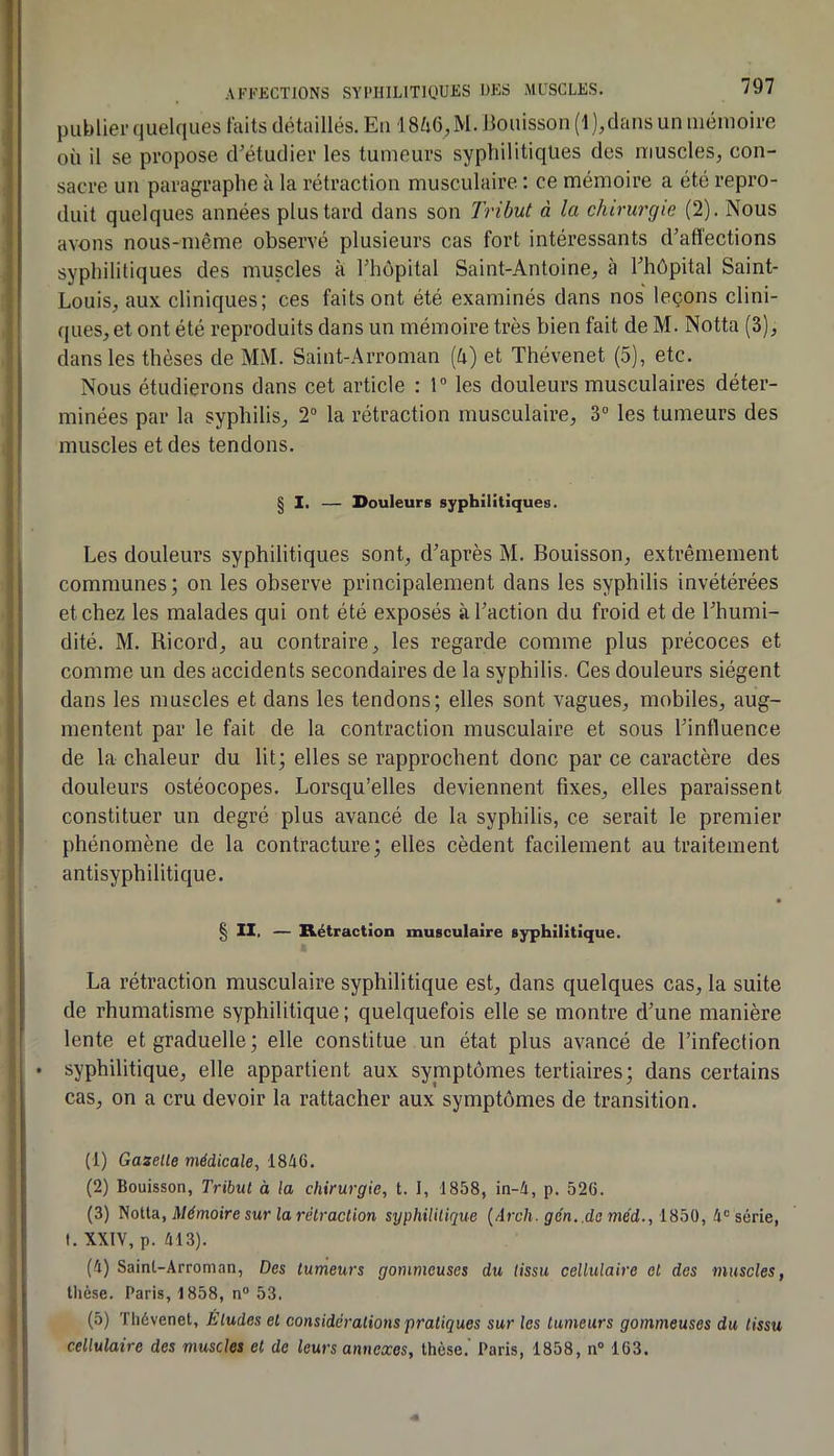 AFI-’KCTIONS SYI’HILITIOUES UES MUSCLES. publier quelques faits détaillés. Eu 18^i6, M. llouissou (1 ),daus un uiéinoire où il se propose d’étudier les tumeurs syphilitiques des uiuscles, con- sacre un paragraphe à la rétraction musculaire : ce mémoire a été repro- duit quelques années plus tard dans son Tribut d la chirurgie (2). Nous avons nous-même observé plusieurs cas fort intéressants d’aflections syphilitiques des muscles à Thopital Saint-Antoine, à rhôpital Saint- Louis, aux cliniques; ces faits ont été examinés dans nos leçons clini- ques, et ont été reproduits dans un mémoire très bien fait de M. Notta (3), dans les thèses de MM. Saint-Arroman (è) et Thévenet (5), etc. Nous étudierons dans cet article : 1 les douleurs musculaires déter- minées par la syphilis, 2“ la rétraction musculaire, 3“ les tumeurs des muscles et des tendons. § I, — Douleurs syphilitiques. Les douleurs syphilitiques sont, d’après M. Bouisson, extrêmement communes; on les observe principalement dans les syphilis invétérées et chez les malades qui ont été exposés à l’action du froid et de l’humi- dité. M. Ricord, au contraire, les regarde comme plus précoces et comme un des accidents secondaires de la syphilis. Ces douleurs siègent dans les muscles et dans les tendons; elles sont vagues, mobiles, aug- mentent par le fait de la contraction musculaire et sous l’influence de la chaleur du lit; elles se rapprochent donc par ce caractère des douleurs ostéocopes. Lorsqu’elles deviennent fixes, elles paraissent constituer un degré plus avancé de la syphilis, ce serait le premier phénomène de la contracture; elles cèdent facilement au traitement antisyphilitique. § II. — Rétraction musculaire sjrphilitique. La rétraction musculaire syphilitique est, dans quelques cas, la suite de rhumatisme syphilitique ; quelquefois elle se montre d’une manière lente et graduelle; elle constitue un état plus avancé de l’infection • syphilitique, elle appartient aux symptômes tertiaires; dans certains cas, on a cru devoir la rattacher aux symptômes de transition. (1) Gazelle médicale, 1846. (2) Bouisson, Tribul à la chirurgie, t. I, 1858, in-4, p. 526. (3) Notta, JW^moire sur lo reO'ocU'on syphililique {Arch. g en..de méd., iSbü, série, t. XXIV, p. 413). (4) Saint-Arroman, Des lumeurs gommeuses du tissu cellulaire et des muscles, Dièse. Paris, 1858, n® 53. (5) Thévenet, Éludes el considérations pratiques sur les tumeurs gommeuses du tissu cellulaire des muscles et de leurs annexes, thèse.' Paris, 1858, n® 163.