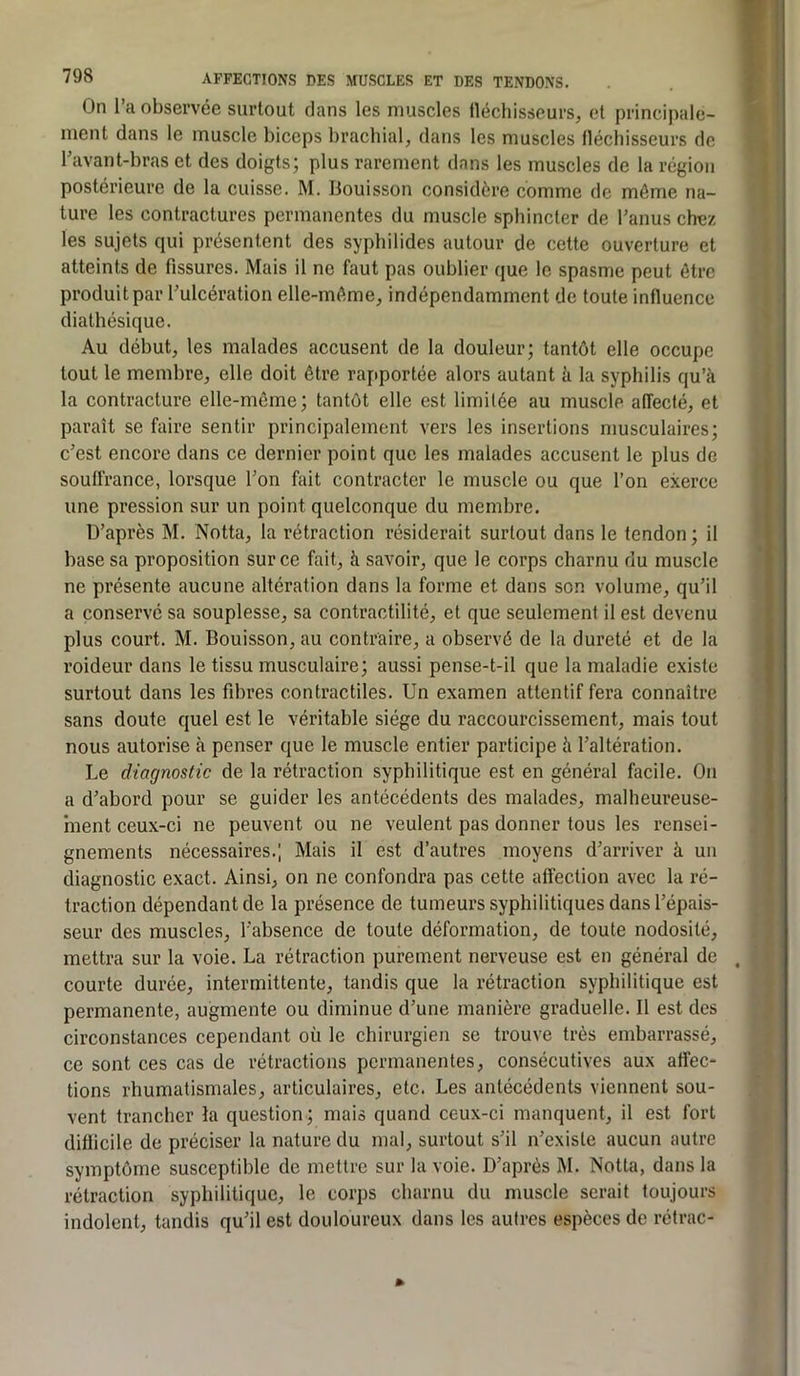 T” 798 AFFECTIONS DES MUSCLES ET DES TENDONS. On l’a observée surtout dans les muscles lléchisseurs, et principale- ment dans le muscle biceps brachial, dans les muscles fléchisseurs de l’avant-bras et des doigts; plus rarement dans les muscles de la région postérieure de la cuisse. M. Bouisson considère comme de môme na- ture les contractures permanentes du muscle sphincter de l’anus chez les sujets qui présentent des syphilides autour de cette ouverture et atteints de fissures. Mais il ne faut pas oublier que le spasme peut être produit par l’ulcération elle-môme, indépendamment de toute influence diatlîésique. Au début, les malades accusent de la douleur; tantôt elle occupe tout le membre, elle doit être rapportée alors autant à la syphilis qu’à la contracture elle-même; tantôt elle est limitée au muscle affecté, et paraît se faire sentir principalement vers les insertions musculaires; c’est encore dans ce dernier point que les malades accusent le plus de souffrance, lorsque l’on fait contracter le muscle ou que l’on exerce une pression sur un point quelconque du membre. D’après M. Notta, la rétraction résiderait surtout dans le tendon ; il base sa proposition sur ce fait, à savoir, que le corps charnu du muscle ne présente aucune altération dans la forme et dans son volume, qu’il a conservé sa souplesse, sa contractilité, et que seulement il est devenu plus court. M. Bouisson, au contraire, a observé de la dureté et de la j roideur dans le tissu musculaire; aussi pense-t-il que la maladie existe j surtout dans les fdires contractiles. Un examen attentif fera connaître ^ sans doute quel est le véritable siège du raccourcissement, mais tout nous autorise à penser que le muscle entier participe à l’altération. Le diagnostic de la rétraction syphilitique est en général facile. On a d’abord pour se guider les antécédents des malades, malheureuse- ment ceux-ci ne peuvent ou ne veulent pas donner fous les rensei- gnements nécessaires.; Mais il est d’autres moyens d’arriver à un diagnostic exact. Ainsi, on ne confondra pas cette affection avec la ré- traction dépendant de la présence de tumeurs syphilitiques dans l’épais- seur des muscles, l’absence de toute déformation, de toute nodosité, mettra sur la voie. La rétraction purement nerveuse est en général de . courte durée, intermittente, tandis que la rétraction syphilitique est permanente, augmente ou diminue d’une manière graduelle. Il est des circonstances cependant où le chirurgien se trouve très embarrassé, ce sont ces cas de rétractions permanentes, consécutives aux affec- tions rhumatismales, articulaires, etc. Les antécédents viennent sou- vent trancher la question ; mais quand ceux-ci manquent, il est fort diflicile de préciser la nature du mal, surtout s’il n’existe aucun autre symptôme susceptible de mettre sur la voie. D’après M. Notta, dans la rétraction syphilitique, le corps charnu du muscle serait toujours indolent, tandis qu’il est douloureux dans les autres espèces de rétrac- »