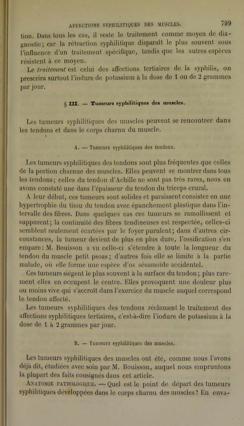 tion. Dans tous les cas, il reste le traitement comme moyen de dia- gnostic; car la rétraction syphilitique disparaît le plus souvent sous ^influence d’un traitement spécifique, tandis que les autres espèces résistent à ce moyen. Le traitement est celui des affections tertiaires de la syphilis, on prescrira surtout l’iodure de potassium à la dose de 1 ou de 2 grammes par jour. g XIX. Tumeurs syphilitiques des muscles. Les tumeurs syphilitiques des muscles peuvent se rencontrer dans les tendons et dans le corps charnu du muscle. c A. — Tumeurs syphilitiques des tendons. Les tumeurs syphilitiques des tendons sont plus fréquentes que celles de la portion charnue des muscles. Elles peuvent se montrer dans tous les tendons; celles du tendon d’Achille ne sont pas très rares, nous en avons constaté une dans l’épaisseur du tendon du triceps crural. A leur début, ces tumeurs sont solides et paraissent consister en une hypertrophie du tissu du tendon avec épanchement plastique dans l’in- tervalle des fibres. Dans quelques cas ces tumeurs se ramollissent et suppurent; la continuité des fibres tendineuses est respectée, celles-ci semblent seulement écartées par le foyer purulent; dans d’autres cir- constances, la tumeur devient de plus en plus dure, l’ossification s’en empare : M. Bouisson a vu celle-ci s’étendre à toute la longueur du tendon du muscle petit psoas; d’autres fois elle se limite à la partie malade, où elle forme une espèce d’os sésamoïde accidentel. Ces tumeurs siègent le plus souvent à la surface du tendon; plus rare- ment elles en occupent le centre. Elles provoquent une douleur plus ou moins vive qui s’accroît dans l’exercice du muscle auquel correspond le tendon affecté. Les tumeurs syphilitiques des tendons réclament le traitement des affections syphilitiques tertiaires, c’est-à-dire l’iodure de potassium à la dose de 1 à 2 grammes par jour. B. — Tumeurs syphilitiques des muscles. Les tumeurs syphilitiques des muscles ont été, comme nous l’avons déjà dit, étudiées avec soin par M. Bouisson, auquel nous empruntons la plupart des faits consignés dans cet article. Anatomie pathologique. — Quel est le point de départ des tumeurs syphilitiques développées dans le corps charnu des muscles? En enva-