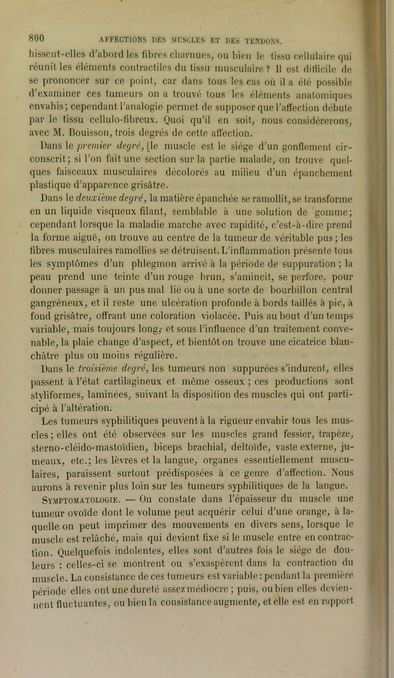 hissent-elles crabord les fibres charnues, ou bien le tissu cellulaire qui réunit les éléments contractiles du tissu musculaire ? Il est ditiicile de se prononcer sur ce point, car dans tous les cas où il a été possible d’examiner ces tumeurs on a trouvé tous les éléments anatomiques envahis; cependant l’analogie permet de supposer que l’alïection débute par le tissu cellulo-fibreux. Quoi qu’il en soit, nous considérerons, avec M. Bouisson, trois degrés de cette alléction. Dans le premier degré, [le muscle est le siège d’un gondement cir- conscrit; si l’on fait une section sur la partie malade, on trouve quel- ques faisceaux musculaires décolorés au milieu d’un épanchement plastique d’apparence grisAtre. Dans le deuxième degré, la matière épanchée se ramollit, se transforme en un liquide visqueux fdant, semblable à une solution de gomme; cependant lorsque la maladie marche avec rapidité, c’est-à-dire prend la forme aiguë, on trouve au centre de la tumeur de véritable pus ; les libres musculaires ramollies se détruisent. L’inflammation présente tous les symptômes d’un phlegmon arrivé à la période de suppuration ; la peau prend une teinte d’un rouge brun, s’amincit, se perfore, pour donner passage h un pus mal lié ou à une sorte de bourbillon central gangréneux, et il reste une ulcération profonde à bords taillés à pic, à fond grisâtre, offrant une coloration violacée. Puis au bout d’un temps variable, mais toujours long/ et sous l’influence d’un traitement conve- nable, la plaie change d’aspect, et bientôt on trouve une cicatrice blan- châtre plus où moins régulière. Dans le troisième degré, les tumeurs non suppurées s’indurent, elles passent à l’état cartilagineux et même osseux ; ces productions sont styliformes, laminées, suivant la disposition des muscles qui ont parti- cipé à l’altération. Les tumeurs syphilitiques peuvent à la rigueur envahir tous les mus- cles ; elles ont été observées sur les muscles grand fessier, trapèze, sterno-cléido-mastoïdien, biceps brachial, deltoïde, vaste externe, ju- meaux, etc.; les lèvres et la langue, organes essentiellement muscu- laires, paraissent surtout prédisposées à ce genre d’affection. Nous aurons à revenir plus loin sur les tumeurs syphilitiques de la langue. Symptomatologie. — On constate dans l’épaisseur du muscle une tumeur ovoïde dont le volume peut acquérir celui d’une orange, à la- quelle on peut imprimer des mouvements en divers sens, lorsque le muscle est relâché, mais qui devient fixe si le muscle entre en contrac- tion. Quelquefois indolentes, elles sont d’autres fois le siège de dou- leurs : celles-ci se montrent ou s’exaspèrent dans la contraction du muscle. La consistance de ces tumeurs est variable : pendant la première période elles ont une dureté assez médiocre ; puis, ou bien elles devien- nent fluctuantes, ou bien la consistance augmente, et elle est en rapport