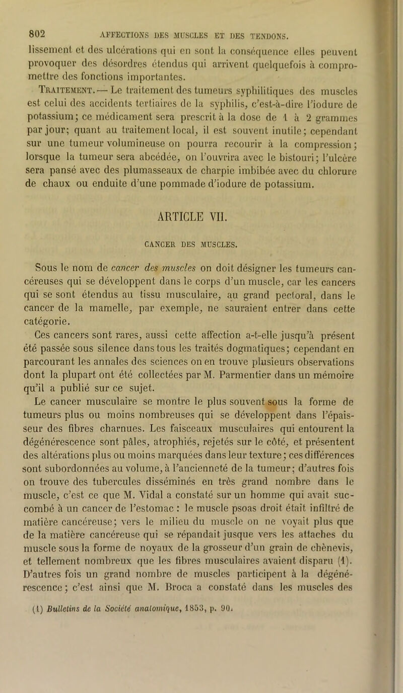 lissenicnl et des ulcérations qui en sont la conséquence elles peuvent provoquer des désordres étendus qui arrivent quelquefois à compro- mettre des fonctions importantes. Traitement.— Le traitement des tumeurs syphilitiques des muscles est celui des accidents tertiaires de la syphilis, c’est-à-dire l’iodure de potassium; ce médicament sera prescrit à la dose de 1 à 2 grammes par jour; quant au traitement local, il est souvent inutile; cependant sur une tumeur volumineuse on pourra recourir à la compression ; lorsque la tumeur sera abcédée, on l’ouvrira avec le bistouri; l’ulcère sera pansé avec des plumasseaux de charpie imbibée avec du chlorure de chaux ou enduite d’une pommade d’iodure de potassium. ARTICLE Vil. CANCER DES MUSCLES. Sous le nom de cancer des muscles on doit désigner les tumeurs can- céreuses qui se développent dans le corps d’un muscle, car les cancers qui se sont étendus au tissu musculaire, au grand pectoral, dans le cancer de la mamelle, par exemple, ne sauraient entrer dans cette catégorie. Ces cancers sont rares, aussi cette affection a-t-elle jusqu’à présent été passée sous silence dans tous les traités dogmatiques; cependant en parcourant les annales des sciences on en trouve plusieurs observations dont la plupart ont été collectées par M. Parmentier dans un mémoire qu’il a publié sur ce sujet. Le cancer musculaire se montre le plus souvent sous la forme de tumeurs plus ou moins nombreuses qui se développent dans l’épais- seur des fibres charnues. Les faisceaux musculaires qui entourent la dégénérescence sont pâles, atrophiés, rejetés sur le côté, et présentent des altérations plus ou moins marquées dans leur texture ; ces différences sont subordonnées au volume, à l’ancienneté de la tumeur; d’autres fois on trouve des tubercules disséminés en très grand nombre dans le muscle, c’est ce que M. Vidal a constaté sur un homme qui avait suc- combé à un cancer de l’estomac : le muscle psoas droit était infiltré de matière cancéreuse; vers le milieu du muscle on ne voyait plus que de la matière cancéreuse qui se répandait jusque vers les attaches du muscle sous la forme de noyaux de la grosseur d’un grain de chènevi.s, et tellement nombreux que les fibres musculaires avaient disparu (4). D’autres fois un grand nombre de muscles participent à la dégéné- rescence ; c’est ainsi que M. Broca a constaté dans les muscles des