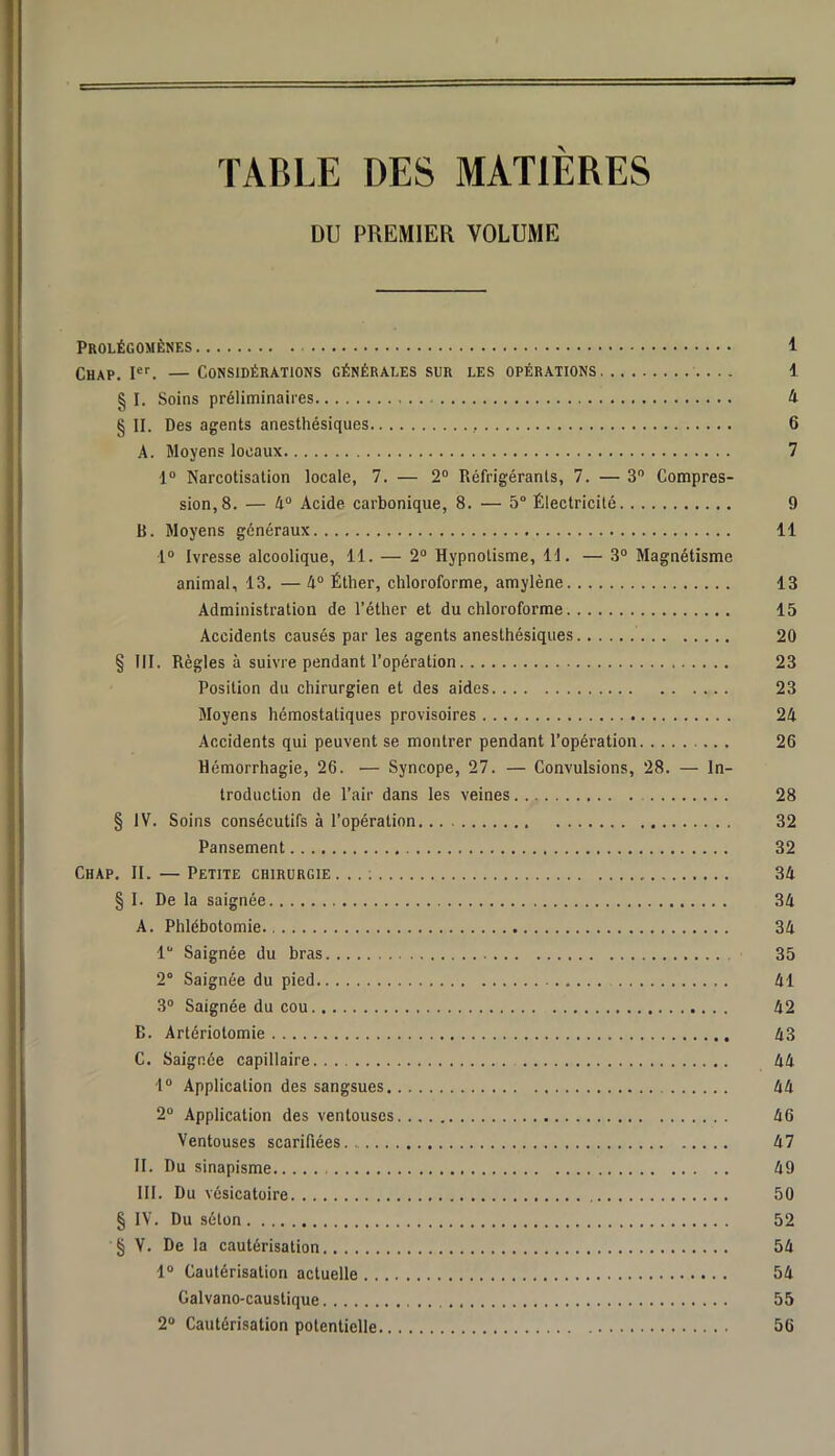 TABLE DES MATIÈRES DU PREMlEa VOLUME Prolégomènes 1 Chap. —Considérations générales sur les opérations 1 § I. Soins préliminaires 4 § II. Des agents anesthésiques 6 A. Moyens locaux 7 1“ Narcotisation locale, 7. — 2“ Réfrigérants, 7. — 3 Compres- sion, 8. — 4“ Acide carbonique, 8. — 5“ Électricité 9 B. Moyens généraux 11 1® Ivresse alcoolique, 11. — 2® Hypnotisme, H. — 3® Magnétisme animal, 13. — 4® Éther, chloroforme, amylène 13 Administration de l’éther et du chloroforme 15 Accidents causés par les agents anesthésiques 20 § III. Règles à suivre pendant l’opération 23 Position du chirurgien et des aides 23 Moyens hémostatiques provisoires 24 Accidents qui peuvent se montrer pendant l’opération 26 Hémorrhagie, 26. — Syncope, 27. — Convulsions, 28. — In- troduction de l’air dans les veines 28 § IV. Soins consécutifs à l’opération 32 Pansement 32 Chap, II. — Petite chirurgie ... ; 34 § I. De la saignée 34 A. Phlébotomie 34 1 Saignée du bras 35 2° Saignée du pied 41 3® Saignée du cou 42 B. Artériotomie 43 C. Saignée capillaire 44 •1® Application des sangsues 44 2® Application des ventouses 46 Ventouses scarifiées 47 II. Du sinapisme 49 III. Du vésicatoire 50 § IV. Du séton 52 § V. De la cautérisation 54 1® Cautérisation actuelle 54 Galvano-caustique 55 2® Cautérisation potentielle 56