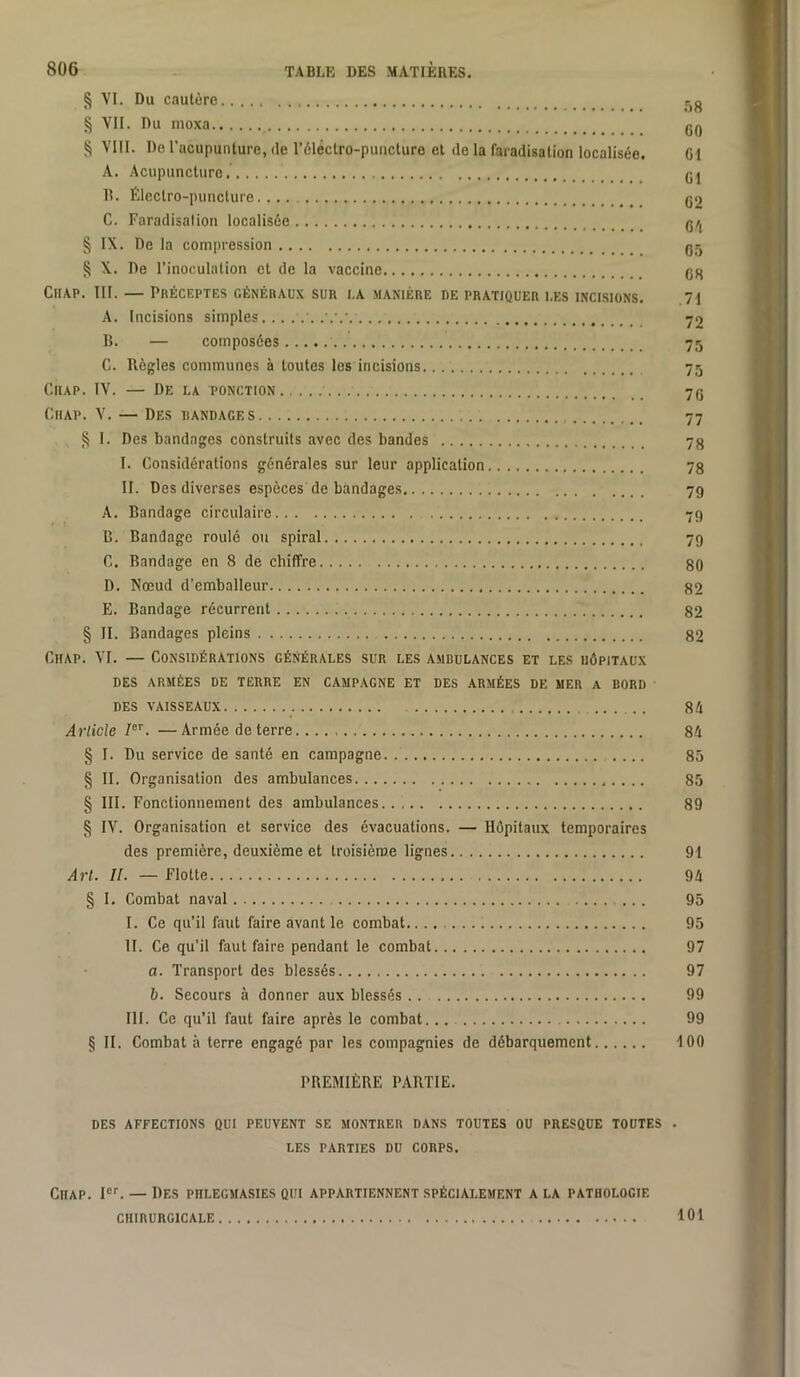 § VI. Du cautère r,g § VII. Du nioxa gQ S VIII. De l'acupunture, de l’èléclro-punclure et de la faradisation localisée. G1 A. Acupuncture. gj R. Électro-puncture. ... g2 C. Faradisation localisée g/j § IX. De la compression gj 8 X. De l’inoculation et de la vaccine gg CiiAP. III. — Préceptes généraux sur i.a manière re pratiquer i.es incisions. 71 A. Incisions simples 72 B. — composées 75 C. Règles communes à toutes les incisions 75 CiiAP. IV. — De la ponction 7g (’.iiAP. V. — Des randages 77 § 1. Des bandages construits avec des bandes 7g I. Considérations générales sur leur application 78 II. Des diverses espèces de bandages 79 A. Bandage circulaire 79 B. Bandage roulé ou spiral 79 C. Bandage en 8 de chiffre 80 D. Nœud d’emballeur 82 E. Bandage récurrent 82 § II. Bandages pleins 82 CiiAP. VI. — Considérations générales sur les ambulances et les hôpitaux des armées de terre en campagne et des armées de mer a bord des vaisseaux 84 Article 7®'’. —Armée de terre 84 § I. Du service de santé en campagne 85 § II. Organisation des ambulances 85 § III. Fonctionnement des ambulances 89 § IV. Organisation et service des évacuations. — Hôpitaux temporaires des première, deuxième et troisième lignes 91 Art. II. — Flotte 94 § I. Combat naval 95 I. Ce qu’il faut faire avant le combat. 95 II. Ce qu’il faut faire pendant le combat 97 a. Transport des blessés 97 b. Secours à donner aux blessés .. 99 III. Ce qu’il faut faire après le combat... 99 § II. Combat à terre engagé par les compagnies de débarquement 100 PREMIÈRE PARTIE. DES affections QUI PEUVENT SE MONTRER DANS TOUTES OU PRESQUE TOUTES . LES PARTIES DU CORPS. Chap. — Des phlegmasies qui appartiennent spécialement a la pathologie CHIRURGICALE 101