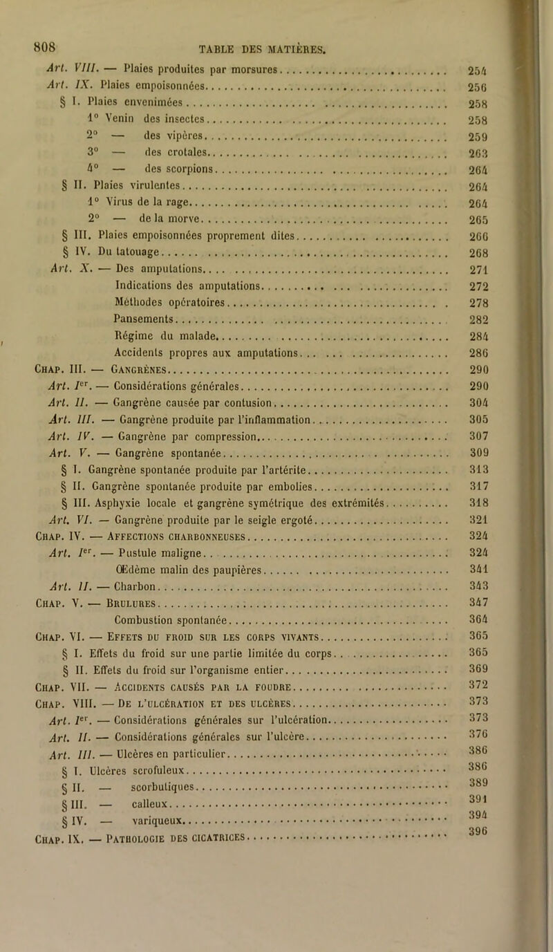 Art. VIII. — Plaies produites par morsures 254 Art. IX. Plaies empoisonnées 25G § I. Plaies envenimées 258 1“ Venin des insectes 258 2“ — des vipères 259 3“ — des crotales 263 4“ — des scorpions 204 § II. Plaies virulentes 264 1“ Virus de la rage 264 2° — de la morve 265 § 111. Plaies empoisonnées proprement dites 266 § IV. Du tatouage 268 Art, X. — Des amputations 271 Indications des amputations 272 Méthodes opératoires 278 Pansements 282 Régime du malade 284 Accidents propres aux amputations 286 Chap. III. — Gangrènes 290 Art. I. — Considérations générales 290 Art. II. — Gangrène causée par contusion 304 Art. III. —Gangrène produite par l’inflammation 305 Art. IV. — Gangrène par eompression 307 Art. V. — Gangrène spontanée 309 § I. Gangrène spontanée produite par l’artérite 313 § II. Gangrène spontanée produite par embolies 317 § 111. Asphyxie locale et gangrène symétrique des extrémités 318 Art. VI. — Gangrène produite par le seigle ergoté 321 Chap. IV. — Affections charbonneuses 324 Art. — Pustule maligne. . 324 Œdème malin des paupières 341 Art. II.—Charbon 343 Chap. V. — Brûlures 347 Combustion spontanée 364 Chap. VI. — Effets du froid sur les corps vivants 365 § I. Effets du froid sur une partie limitée du eorps § II. Effets du froid sur l’organisme entier Chap. VII. — .Accidents causés par la foudre Chap. VIII. —De l’ulcération et des ulcères Art. 1“'. — Considérations générales sur l’ulcération. Art. II. — Considérations générales sur l’ulcère...., Art. III. — Ulcères en particulier § l. Ulcères serofuleux § II. — scorbutiques §111. — calleux § IV. — variqueux Chap. IX. — Pathologie des cicatrices 365 369 372 373 373 376 386 386 389 391 394 396 * t *