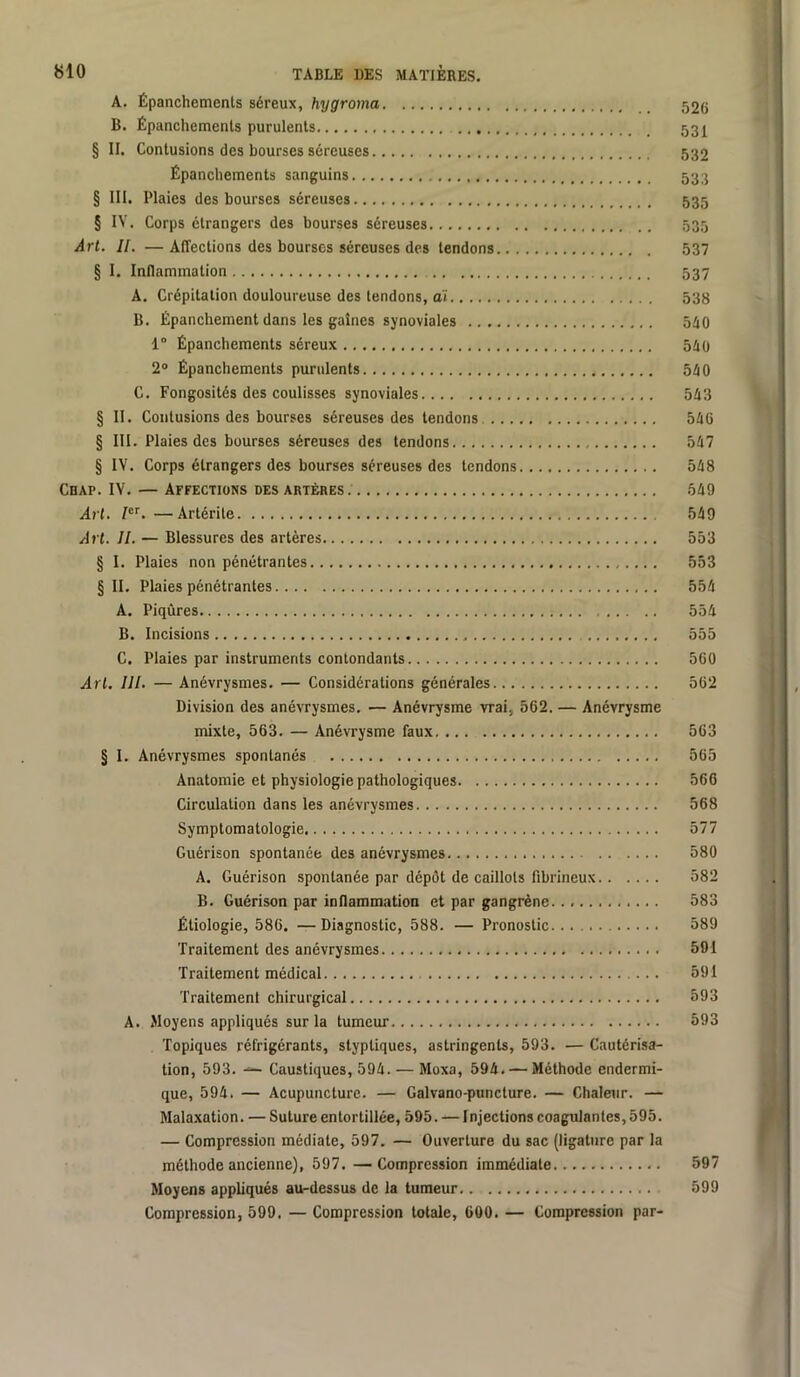 A. Épanchements séreux, hygroma 52(j B. Épanchements purulents 53£ § II. Contusions des bourses séreuses 532 Épanchements sanguins 533 § III. Plaies des bourses séreuses 535 § IV. Corps étrangers des bourses séreuses 53.5 Art. II. — Affections des bourses séreuses des tendons 537 § I. Inflammation 537 A. Crépitation douloureuse des tendons, aï 538 B. Épanchement dans tes gaines synoviales 540 1° Épanchements séreux 540 2® Épanchements purulents 540 C. Fongosités des coulisses synoviales 543 § II. Contusions des bourses séreuses des tendons 546 § III. Plaies des bourses séreuses des tendons 547 § IV. Corps étrangers des bourses séreuses des tendons 548 Chap. IV. — Affections des artères. 549 Art. I. — Artérite 549 Art. II. — Blessures des artères 553 § I. Plaies non pénétrantes 553 § II. Plaies pénétrantes 554 A. Piqûres 554 B. Incisions 555 C. Plaies par instruments contondants 560 Art. III. — Anévrysmes. — Considérations générales 562 Division des anévrysmes. — Anévrysme vrai, 562. — Anévrysme mixte, 563. — Anévrysme faux 563 § 1. Anévrysmes spontanés 565 Anatomie et physiologie pathologiques 566 Circulation dans les anévrysmes 568 Symptomatologie 577 Guérison spontanée des anévrysmes 580 A. Guérison spontanée par dépôt de caillots fibrineux 582 B. Guérison par inflammation et par gangrène. 583 Étiologie, 586. —Diagnostic, 588. — Pronostic 589 Traitement des anévrysmes 591 Traitement médical 591 Traitement chirurgical 593 A. Moyens appliqués sur la tumeur 593 Topiques réfrigérants, styptiques, astringents, 593. — Cautérisa- tion, 593. ^ Caustiques, 594. — Moxa, 594. — Méthode cndermi- que, 594. — Acupuncture. — Galvano-puncture. — Chaleur. — Malaxation. — Suture entortillée, 595. — Injections coagulantes, 595. — Compression médiate, 597. — Ouverture du sac (ligature par la méthode ancienne), 597. —Compression immédiate 597 Moyens appliqués au-dessus de la tumeur 599 Compression, 599. — Compression totale, 600. — Compression par-