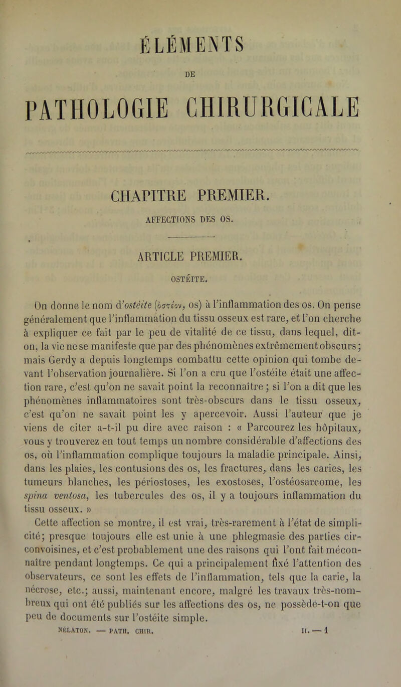 DE PATHOLOGIE CHIRURGICALE CHAPITRE PREMIER. AFFECTIONS DES OS. ARTICLE PREMIER. OSTÉITE. On donne le nom d’ostéite (èoréov, os) à l'inflammation des os. On pense généralement que l'inflammation du tissu osseux est rare, et l’on cherche à expliquer ce fait par le peu de vitalité de ce tissu, dans lequel, dit- on, la vie ne se manifeste que par des phénomènes extrêmement obscurs; mais Gerdy a depuis longtemps combattu cette opinion qui tombe de- vant l’observation journalière. Si l’on a cru que l’ostéite était une affec- tion rare, c’est qu’on ne savait point la reconnaître ; si l'on a dit que les phénomènes inflammatoires sont très-obscurs dans le tissu osseux, c’est qu’on ne savait point les y apercevoir. Aussi l’auteur que je viens de citer a-t-il pu dire avec raison : « Parcourez les hôpitaux, vous y trouverez en tout temps un nombre considérable d’affections des os, où l’inflammation complique toujours la maladie principale. Ainsi, dans les plaies, les contusions des os, les fractures, dans les caries, les tumeurs blanches, les périostoses, les exostoses, l’ostéosarcome, les spina ventosa, les tubercules des os, il y a toujours inflammation du tissu osseux. » Cette affection se montre, il est vrai, très-rarement à l'état de simpli- cité; presque toujours elle est unie ù une phlegmasie des parties cir- convoisines, et c’est probablement une des raisons qui l’ont fait mécon- naître pendant longtemps. Ce qui a principalement Axé l’attention des observateurs, ce sont les effets de l’inflammation, tels que la carie, la nécrose, etc.; aussi, maintenant encore, malgré les travaux très-nom- breux qui ont été publiés sur les affections des os, ne possède-t-on que peu de documents sur l’ostéite simple.