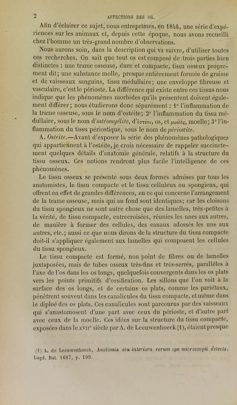 Afin d’éclairer ce sujet, nous entreprîmes, en 18/ih, une série d’expé- riences sur les animaux et, depuis cette époque, nous avons recueilli chez l’homme un très-grand nombre d’observations. Nous aurons soin, dans la description qui va suivre, d’utiliser toutes ces recherches. On sait que tout os est composé de trois parties bien distinctes : une trame osseuse, dure et compacte, tissu osseux propre- ment dit; une substance molle, presque entièrement formée de graisse et de vaisseaux sanguins, tissu médullaire; une enveloppe fibreuse et vasculaire, c’est le périoste. La différence qui existe entre ces tissus nous indique que les phénomènes morbides qu’ils présentent doivent égale- ment différer; nous étudierons donc séparément : 1° l’inflammation de la trame osseuse, sous le nom d’ostéite; 2° l’inflammation du tissu mé- dullaire, sous le nom d’ostéomyélite, d’osreov, os, et puà'oç, moelle; 3° l’in- llammation du tissu périostique, sous le nom périostite. A. Ostéite.—Avant d’exposer la série des phénomènes pathologiques qui appartiennent à l’ostéite, je crois nécessaire de rappeler succincte- ment quelques détails d’anatomie générale, relatifs à la structure du tissu osseux. Ces notions rendront plus facile l’intelligence de ces phénomènes. Le tissu osseux se présente sous deux formes admises par tous les anatomistes, le tissu compacte et le tissu celluleux ou spongieux, qui offrent en effet de grandes différences, en ce qui concerne l’arrangement de la trame osseuse, mais qui au fond sont identiques; car les cloisons du tissu spongieux ne sont autre chose que des lamelles, très-petites à la vérité, de tissu compacte, entrecroisées, réunies les unes aux autres, de manière à former des cellules, des canaux adossés les uns aux autres, etc.; aussi ce que nous dirons de la structure du tissu compacte doit-il s’appliquer également aux lamelles qui composent les cellules du tissu spongieux. Le tissu compacte est formé, non point de fibres ou de lamelles juxtaposées, mais de tubes osseux très-fins et très-serrés, parallèles à l’axe de l’os dans les os longs, quelquefois convergents dans les os plats vers les points primitifs d’ossification. Les sillons que l’on voit à la surface des os longs, et de certains os plats, comme les pariétaux, pénètrent souvent dans lescanalicules du tissu compacte, et même dans le diploé des os plats. Ces canalicules sont parcourus par des vaisseaux qui s’anastomosent d’une part avec ceux du périoste, et d’autre part avec ceux de la moelle. Ces idées sur la structure du tissu compacte, exposées dans le xvn° siècle par A. de Leeuwenhocck (1), étaient presque (1) A. de Lecuwenhoeck, Anatomia seu inloriora rerum ope microscopii détecta. Luçd. Bat. 1687, p. 199.