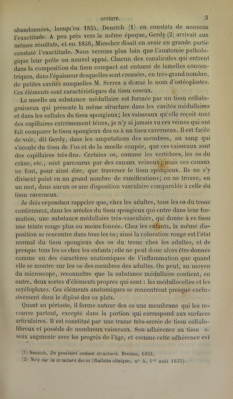 abandonnées, lorsqu’en 183ZÇ Deustch (1) en constata de nouveau l’exactitude. A peu près vers la môme époque, Gerdy (2) arrivait aux mêmes résultats, et en 1836, Miescher disait en avoir en grande partie constaté l’exactitude. Nous verrons plus loin que l’anatomie patholo- gique leur prête un nouvel appui. Chacun des canalicules qui entrent dans la composition du tissu compact est entouré de lamelles concen- triques, dans l’épaisseur desquelles sont creusées, en ties-giandnombie, de petites cavités auxquelles M. Serres a donné le nom d ostéoplastes. Ces éléments sont caractéristiques du tissu osseux. La moelle ou substance médullaire est formée par un tissu cellulo- graisseux qui présente la même structure dans les cavités médullaires et dans les cellules du tissu spongieux; les vaisseaux qu’elle reçoit sont des capillaires extrêmement ténus, je n’y ai jamais vu ces veines qui ont fait comparer le tissu spongieux des os à un tissu caverneux. 11 est facile de voir, dit Gerdy, dans les amputations des membres, au sang qui s’écoule du tissu de l’os et de la moelle coupée, que ces vaisseaux sont des capillaires très-fins. Certains os, comme les vertèbres, les os du crâne, etc., sont parcourus par des canaux veineux; mais ces canaux ne font, pour ainsi dire, que traverser le tissu spongieux. Ils ne s’y divisent point en un grand nombre de ramifications; on ne trouve, en un mot, dans aucun os une disposition vasculaire comparable à celle du tissu caverneux. Je dois cependant rappeler que, chez les adultes, tous les os du tronc contiennent, dans les aréoles du tissu spongieux qui entre dans leur for- mation, une substance médullaire très-vasculaire, qui donne à ce tissu une teinte rouge plus ou moins foncée. Chez les enfants, la même dis- position se rencontre dans tous les os; ainsi la coloration rouge est l’état normal du tissu spongieux des os du tronc chez les adultes, et de presque tous les os chez les enfants; elle ne peut donc alors être donnée comme un des caractères anatomiques de l’inflammation que quand elle se montre sur les os des membres des adultes. On peut, au moyen du microscope, reconnaître que la substance médullaire contient, en outre, deux sortes d’éléments propres qui sont : les médullocelles et les myéloplaxes. Ces éléments anatomiques se rencontrent presque exclu- sivement dans le diploé des os plats. Quant au périoste, il forme autour des os une membrane qui les re- couvre partout, excepté dans la portion qui correspond aux surfaces articulaires. 11 est constitué par une trame très-serrée de tissu cellulo- fibreux et possède de nombreux vaisseaux. Son adhérence au tissu s- seux augmente avec les progrès de l’âge, et comme cette adhérence est (1) Deustch, De peniliori ou sium slruclurd. llreslau, 1834. (2) No'e sur la structure des os (liullelin clinique, u° 4, l août 1835),