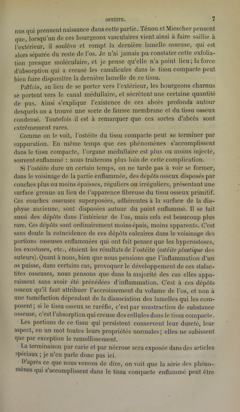 nus qui prennent naissance dans cette partie. Ténon et Miescher pensent que, lorsqu’un de ces bourgeons vasculaires vient ainsi à faire saillie à l’extérieur, il soulève et rompt la dernière lamelle osseuse, qui est alors séparée du reste de l’os. Je n’ai jamais pu constater cette exfolia- tion presque moléculaire, et je pense qu’elle n’a point lieu; la force d’absorption qui a creusé les canalicules dans le tissu compacte peut bien faire disparaître la dernière lamelle de ce tissu. Pat-fois, au lieu de se porter vers l’extérieur, les bourgeons charnus se portent vers le canal médullaire, et sécrètent une certaine quantité de pus. Ainsi s’explique l’existence de ces abcès profonds autour desquels on a trouvé une sorte de fausse membrane et du tissu osseux condensé. Toutefois il est à remarquer que ces sortes d’abcès sont extrêmement rares. Comme on le voit, l’ostéite du tissu compacte peut se terminer par suppuration. En même temps que ces phénomènes s’accomplissent dans le tissu compacte, l’organe médullaire est plus ou moins injecté, souvent enflammé : nous traiterons plus loin de cette complication. Si l’ostéite dure un certain temps, on ne tarde pas à voir se former, dans le voisinage de la partie enflammée, des dépôts osseux disposés par couches plus ou moins épaisses, réguliers ou irréguliers, présentant une surface grenue au lieu de l’apparence fibreuse du tissu osseux primitif. Ces couches osseuses superposées, adhérentes à la surface de la dia— phvse ancienne, sont disposées autour du point enflammé. Il se fait aussi des dépôts dans l’intérieur de l’os, mais cela est beaucoup plus rare. Ces dépôts sont ordinairement moins épais, moins apparents. C’est sans doute la coïncidence de ces dépôts calcaires dans le voisinage des portions osseuses enflammées qui ont fait penser que les hyperostoses, les exostoses, etc., étaient les résultats de l’ostéite {ostéite plastique des auteurs). Quant à nous, bien que nous pensions que l’inflammation d'un os puisse, dans certains cas, provoquer le développement de ces stalac- tites osseuses, nous pensons que dans la majorité des cas elles appa- raissent sans avoir été précédées d’inflammation. C’est cà ces dépôts osseux qu’il faut attribuer l’accroissement du volume de l’os, et non à une tuméfaction dépendant de la dissociation des lamelles qui les com- posent; si le tissu osseux se raréfie, c’est par soustraction de substance osseuse, c’est l’absorption qui creuse des cellules dans le tissu compacte. Les portions de ce tissu qui persistent conservent leur dureté, leur aspect, en un mot toutes leurs propriétés normales; elles ne subissent que par exception le ramollissement. Ca terminaison par carie et par nécrose sera exposée dans des articles spéciaux; je n’en parle donc pas ici. I) après ce que nous venons de dire, on voit que la série des phéno- mènes qui s’accomplissent dans le tissu compacte enflammé peut être