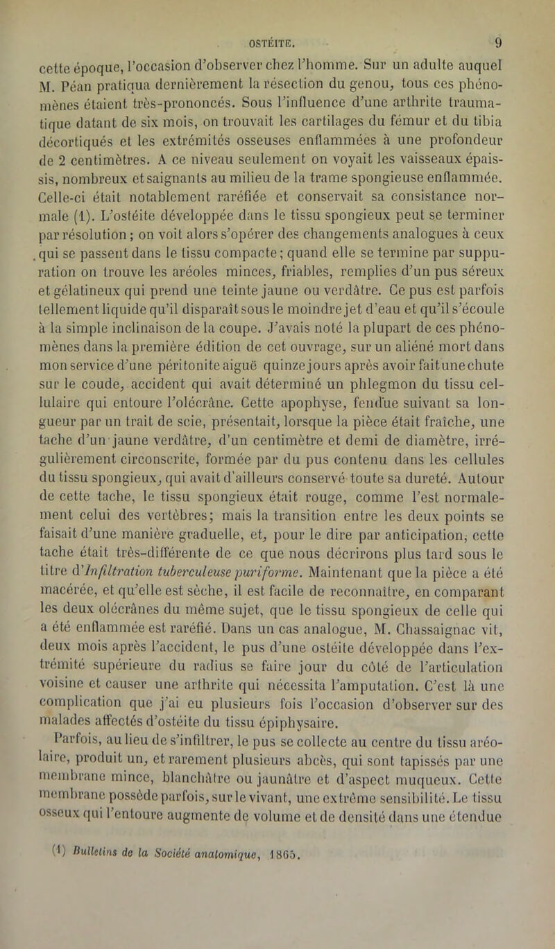 cette époque, l’occasion d’observer chez l'homme. Sur un adulte auquel M. Péan pratiqua dernièrement la résection du genou, tous ces phéno- mènes étaient très-prononcés. Sous l’influence d’une arthrite trauma- tique datant de six mois, on trouvait les cartilages du fémur et du tibia décortiqués et les extrémités osseuses enflammées à une profondeur de 2 centimètres. A ce niveau seulement on voyait les vaisseaux épais- sis, nombreux etsaignanls au milieu de la trame spongieuse enflammée. Celle-ci était notablement raréfiée et conservait sa consistance nor- male (1). L’ostéite développée dans le tissu spongieux peut se terminer par résolution ; on voit alors s’opérer des changements analogues à ceux qui se passent dans le tissu compacte ; quand elle se termine par suppu- ration on trouve les aréoles minces, friables, remplies d’un pus séreux et gélatineux qui prend une teinte jaune ou verdâtre. Ce pus est parfois tellement liquide qu’il disparaît sous le moindre jet d’eau et qu’il s’écoule à la simple inclinaison de la coupe. J’avais noté la plupart de ces phéno- mènes dans la première édition de cet ouvrage, sur un aliéné mort dans mon service d’une péritonite aiguë quinzejours après avoir faitunechute sur le coude, accident qui avait déterminé un phlegmon du tissu cel- lulaire qui entoure l’olécrâne. Cette apophyse, fendue suivant sa lon- gueur par un trait de scie, présentait, lorsque la pièce était fraîche, une tache d’un jaune verdâtre, d’un centimètre et demi de diamètre, irré- gulièrement circonscrite, formée par du pus contenu dans les cellules du tissu spongieux, qui avait d’ailleurs conservé toute sa dureté. Autour de cette tache, le tissu spongieux était rouge, comme l’est normale- ment celui des vertèbres; mais la transition entre les deux points se faisait d’une manière graduelle, et, pour le dire par anticipation^ cette tache était très-différente de ce que nous décrirons plus tard sous le litre d’infiltration tuberculeuse puriforme. Maintenant que la pièce a été macérée, et qu’elle est sèche, il est facile de reconnaître, en comparant les deux olécranes du même sujet, que le tissu spongieux de celle qui a été enflammée est raréfié. Dans un cas analogue, M. Chassaignac vit, deux mois après l’accident, le pus d’une ostéite développée dans l’ex- trémité supérieure du radius se faire jour du côlé de l’articulation voisine et causer une arthrite qui nécessita l’amputation. C’est là une complication que j’ai eu plusieurs fois l’occasion d’observer sur des malades affectés d’ostéite du tissu épipbysaire. Parfois, au lieu de s’infiltrer, le pus se collecte au centre du tissu aréo- laire, produit un, et rarement plusieurs abcès, qui sont tapissés par une membrane mince, blanchâtre ou jaunâtre et d’aspect muqueux. Cette membrane possède parfois, sur le vivant, une extrême sensibilité. Le tissu osseux qui l’entoure augmente de volume et de densité dans une étendue (D Hullclins do la Société anatomique, 18G5.