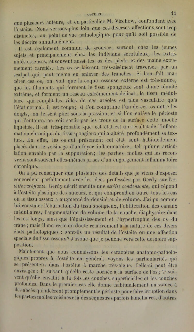 que plusieurs auteurs, et en particulier M. Virchow, confondent avec l’ostéite. Nous verrons plus loin que ces diverses affections sont trop distinctes, au point de vue pathologique, pour qu’il soit possible de les décrire simultanément. Il est également commun de trouver, surtout chez les jeunes sujets et principalement chez les individus scrofuleux, les extré- mités osseuses, et souvent aussi les os des pieds et des mains extrê- mement raréfiés. Ces os se laissent très-aisément traverser par un scalpel qui peut même en enlever des tranches. Si l’on fait ma- cérer ces os, on voit que la coque osseuse externe est très-mince, que les filaments qui forment le tissu spongieux sont d’une ténuité extrême, et forment un réseau extrêmement délicat ; le tissu médul- laire qui remplit les vides de ces aréoles est plus vasculaire qu’à l’état normal, il est rouge; si l’on comprime l’un de ces os entre les doigts, on le sent plier sous la pression, et si l’on enlève le périoste qui l’entoure, on voit sortir par les trous de la surface cette moelle liquéfiée. Il est très-probable que cet état est un résultat de l’inflam- mation chronique du tissu spongieux qui a altéré profondément sa tex- ture. En effet, les os qui présentent cet état sont habituellement placés dans le voisinage d’un foyer inflammatoire, tel qu’une articu- lation envahie par la suppuration; les parties molles qui les recou- vrent sont souvent elles-mêmes prises d’un engorgement inflammatoire chronique. On a pu remarquer que plusieurs des détails que je viens d’exposer concordent parfaitement avec les idées professées par Gerdy sur l’os- téite raréfiante. Gerdy décrit ensuite une ostéite condensante, qui répond à l’ostéite plastique des auteurs, et qui comprend en outre tous les cas ou le tissu osseux a augmenté de densité et de volume. J’ai pu comme lui constater l’éburnation du tissu spongieux, l’oblitération des canaux médullaires, l’augmentation de volume de la couche diaphysaire dans les os longs, ainsi que l’épaississement et l’hypertrophie des os du crâne; mais il me reste un doute relativement à la nature de ces divers états pathologiques : sont-ils un résultat de l’ostéite ou une affection spéciale du tissu osseux? J’avoue que je penche vers cette dernière sup- position. Maintenant que nous connaissons les caractères anatomo-patholo- giques propres à l’ostéite en général, voyons les particularités qui se présentent dans l’ostéite à marche très-aiguë. Celle-ci peut être envisagée : 1° suivant qu’elle reste bornée à la surface de l’os; 2° sui- vent qu’elle envahit à la fois les couches superficielles et les couches profondes. Dans le premier cas elle donne habituellement naissance à des abcès qui ulcèrent promptement le périoste pour faire irruption dans 'es Parties molles voisines età des séquestres parfois lamellaires, d’autres