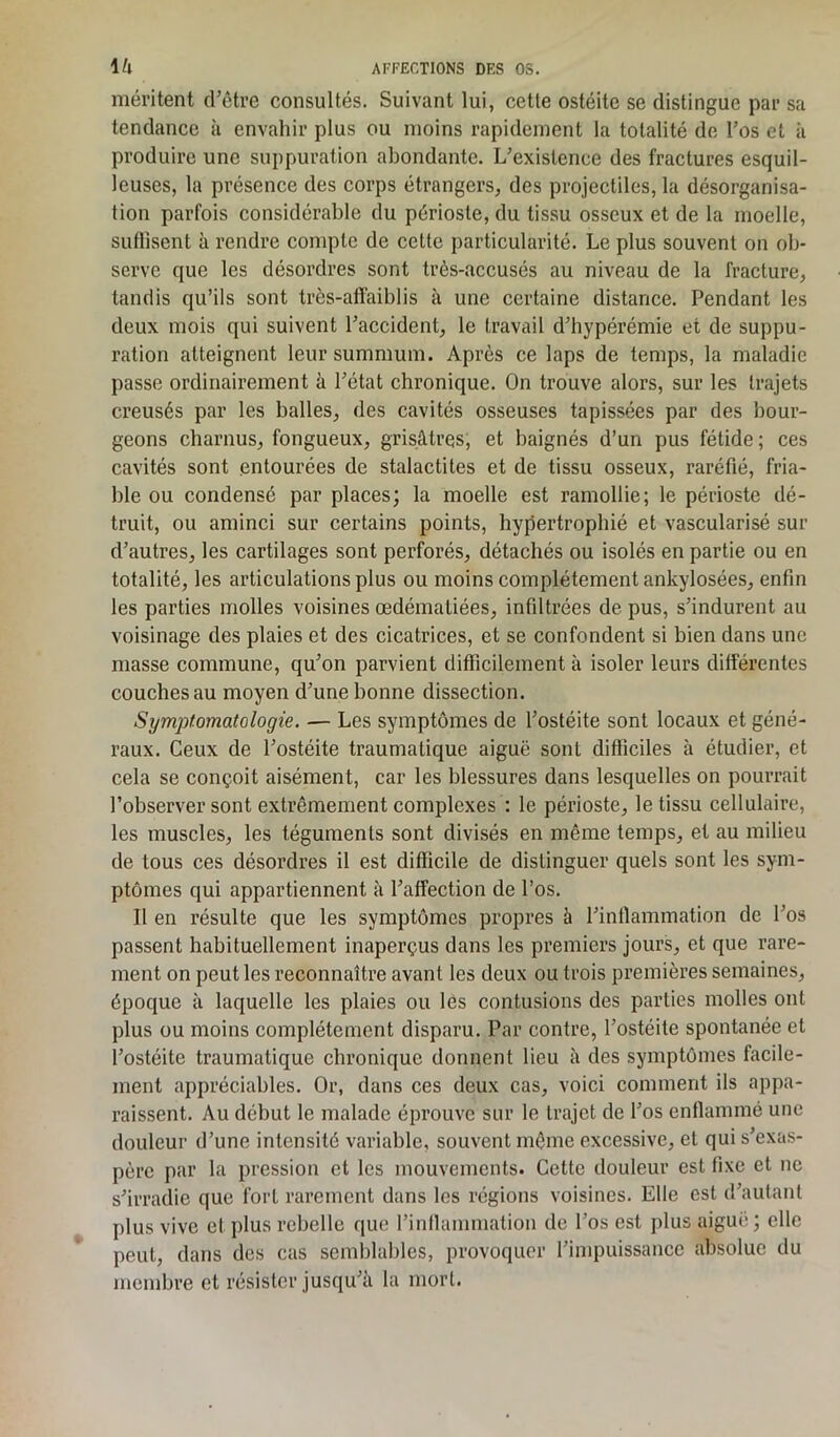 méritent d’être consultés. Suivant lui, cette ostéite se distingue par sa tendance à envahir plus ou moins rapidement la totalité de l’os et à produire une suppuration abondante. L’existence des fractures esquil- leuses, la présence des corps étrangers, des projectiles, la désorganisa- tion parfois considérable du périoste, du tissu osseux et de la moelle, suffisent à rendre compte de cette particularité. Le plus souvent on ob- serve que les désordres sont très-accusés au niveau de la fracture, tandis qu’ils sont très-affaiblis à une certaine distance. Pendant les deux mois qui suivent l’accident, le travail d’hypérémie et de suppu- ration atteignent leur summum. Après ce laps de temps, la maladie passe ordinairement à l’état chronique. On trouve alors, sur les trajets creusés par les balles, des cavités osseuses tapissées par des bour- geons charnus, fongueux, grisâtres, et baignés d’un pus fétide ; ces cavités sont entourées de stalactites et de tissu osseux, raréfié, fria- ble ou condensé par places; la moelle est ramollie; le périoste dé- truit, ou aminci sur certains points, hypertrophié et vascularisé sur d’autres, les cartilages sont perforés, détachés ou isolés en partie ou en totalité, les articulations plus ou moins complètement ankylosées, enfin les parties molles voisines œdématiées, infiltrées de pus, s’indurent au voisinage des plaies et des cicatrices, et se confondent si bien dans une niasse commune, qu’on parvient difficilement à isoler leurs différentes couches au moyen d’une bonne dissection. Symptomatologie. — Les symptômes de l’ostéite sont locaux et géné- raux. Ceux de l’ostéite traumatique aiguë sont difficiles à étudier, et cela se conçoit aisément, car les blessures dans lesquelles on pourrait l’observer sont extrêmement complexes : le périoste, le tissu cellulaire, les muscles, les téguments sont divisés en même temps, et au milieu de tous ces désordres il est difficile de distinguer quels sont les sym- ptômes qui appartiennent à l’affection de l’os. Il en résulte que les symptômes propres à l’inflammation de l’os passent habituellement inaperçus dans les premiers jours, et que rare- ment on peut les reconnaître avant les deux ou trois premières semaines, époque à laquelle les plaies ou les contusions des parties molles ont plus ou moins complètement disparu. Par contre, l’ostéite spontanée et l’ostéite traumatique chronique donnent lieu à des symptômes facile- ment appréciables. Or, dans ces deux cas, voici comment ils appa- raissent. Au début le malade éprouve sur le trajet de l’os enflammé une douleur d’une intensité variable, souvent même excessive, et qui s’exas- père par la pression et les mouvements. Cette douleur est fixe et ne s’irradie que fort rarement dans les régions voisines. Elle est d’autant plus vive et plus rebelle que l’inflammation de l’os est plus aiguë ; elle peut, dans des cas semblables, provoquer l’impuissance absolue du membre et résister jusqu’à la mort.