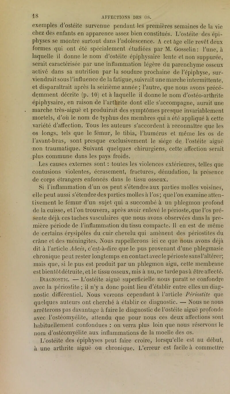 exemples d’ostéite survenue pendant les premières semaines de la vie chez des enfants en apparence assez bien constitués. L’ostéite des épi- physes se montre surtout dans l’adolescence. A cet âge elle revêt deux formes qui ont été spécialement étudiées par M. Gosselin: l’une, à laquelle il donne le nom d’ostéite épiphysaire lente et non suppurée, serait caractérisée par une inflammation légère du parenchyme osseux activé dans sa nutrition par la soudure prochaine de l’épiphyse, sur- viendrait sous l’influence de la fatigue, suivrait une marche intermittente, et disparaîtrait après la seizième année; l’autre, que nous avons précé- demment décrite (p. 10) et à laquelle il donne le nom d’ostéo-arthrite épiphysaire, en raison de l’arthrite dont elle s’accompagne, aurait une marche très-aiguë et produirait des symptômes presque invariablement mortels, d’où le nom de typhus des membres qui a été appliqué à cette variété d’affection. Tous les auteurs s’accordent à reconnaître que les os longs, tels que le fémur, le tibia, l’humérus et même les os de l’avant-bras, sont presque exclusivement le siège de l’ostéite aiguë non traumatique. Suivant quelques chirurgiens, cette affection seraiL plus commune dans les pays froids. Les causes externes sont : toutes les violences extérieures, telles que contusions violentes, écrasement, fractures, dénudation, la présence de corps étrangers enfoncés dans le tissu osseux. Si l’inflammation d’un os peut s’étendre aux parties molles voisines, elle peut aussi s’étendre des parties molles à l’os; que l’on examine atten- tivement le fémur d’un sujet qui a succombé à un phlegmon profond de la cuisse, et l’on trouvera, après avoir enlevé le périoste, que l’os pré- sente déjà ces taches vasculaires que nous avons observées dans la pre- mière période de l’inflammation du tissu compacte. Il en est de même de certains érysipèles du cuir chevelu qui amènent des périostites du crâne et des méningites. Nous rappellerons ici ce que nous avons déjà dit à l’article Abcès, c’est-à-dire que le pus provenant d’une phlegmasie chronique peut rester longtemps en contactaveclepériostesansl’altérer; mais que, si le pus est produit par un phlegmon aigu, cette membrane est bien tôt détruite, et le tissu osseux, mis à nu, ne tarde pas à .être affecté. Diagnostic. — L’ostéite aiguë superficielle nous paraît se confondre avec la périostite ; il n’y a donc point lieu d’établir entre elles un diag- nostic différentiel. Nous verrons cependant à l’article Périostite que quelques auteurs ont cherché à établir ce diagnostic. — Nous ne nous arrêterons pas davantage à faire le diagnostic de l’ostéite aiguë profonde avec l’ostéomyélite, attendu que pour nous ces deux affections sont habituellement confondues : on verra plus loin que nous réservons le nom d’ostéomyélite aux inflammations de la moelle des os. L’ostéite des épiphyses peut faire croire, lorsqu’elle est au début, à une arthrite aiguë ou chronique. L’erreur est facile à commettre