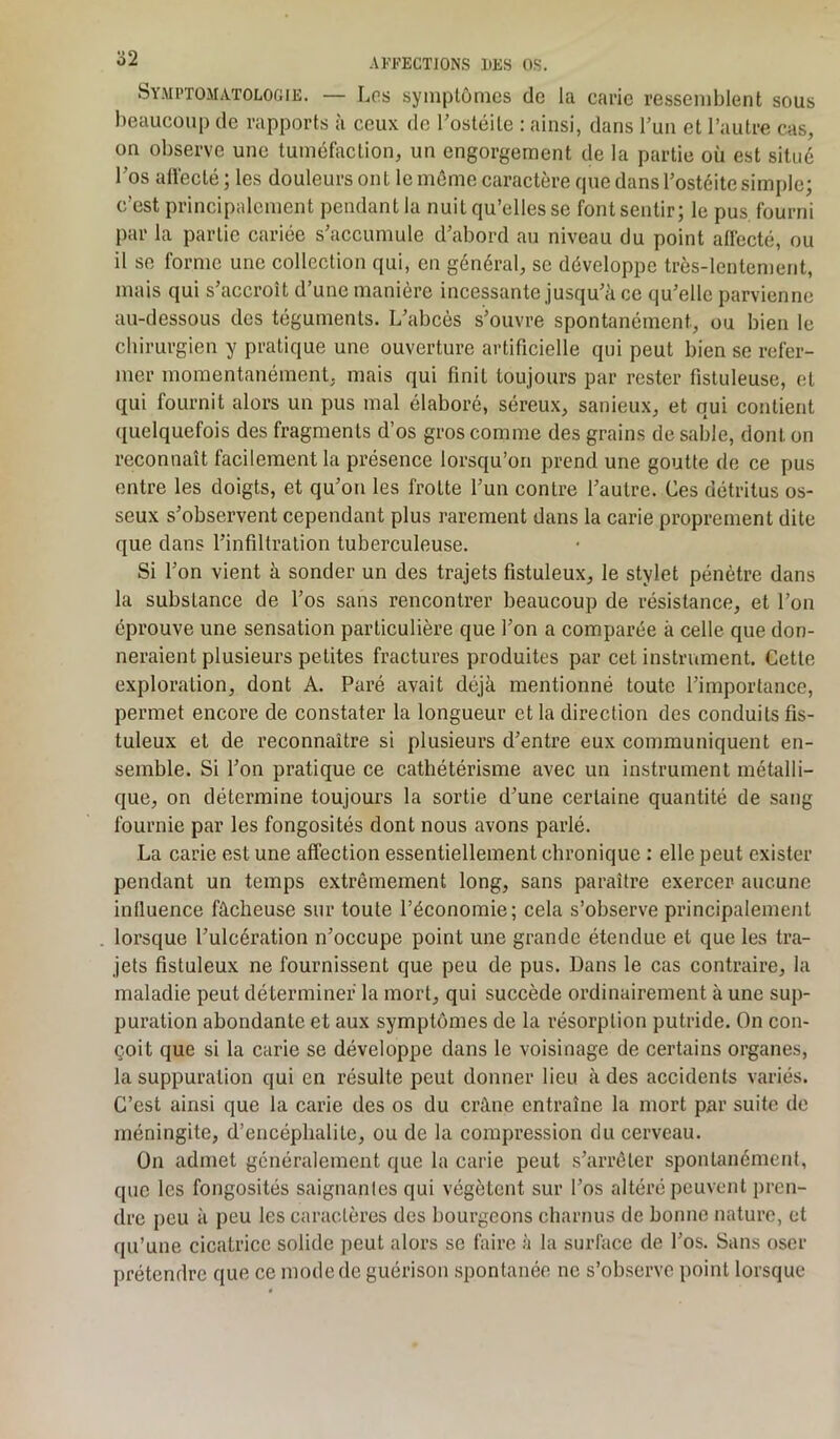 Symptomatologie. — Los symptômes de la carie ressemblent sous beaucoup de rapports à ceux de Tostéile : ainsi, dans l’un et l’autre cas, on observe une tuméfaction, un engorgement de la partie où est situé l’os affecté ; les douleurs ont le même caractère que dans l’ostéite simple; c’est principalement pendant la nuit qu’elles se font sentir; le pus. fourni par la partie cariée s’accumule d’abord au niveau du point affecté, ou il se forme une collection qui, en général, se développe très-lentement, mais qui s’accroît d’une manière incessante jusqu’à ce qu’elle parvienne au-dessous des téguments. L’abcès s’ouvre spontanément, ou bien le chirurgien y pratique une ouverture artificielle qui peut bien se refer- mer momentanément, mais qui finit toujours par rester fistuleuse, et qui fournit alors un pus mal élaboré, séreux, sanieux, et qui contient quelquefois des fragments d’os gros comme des grains de sable, dont on reconnaît facilement la présence lorsqu’on prend une goutte de ce pus entre les doigts, et qu’on les frotte l’un contre l’autre. Ces détritus os- seux s’observent cependant plus rarement dans la carie proprement dite que dans l’infiltration tuberculeuse. Si l’on vient à sonder un des trajets fistuleux, le stylet pénètre dans la substance de l’os sans rencontrer beaucoup de résistance, et l’on éprouve une sensation particulière que l’on a comparée à celle que don- neraient plusieurs petites fractures produites par cet instrument. Cette exploration, dont A. Paré avait déjà mentionné toute l’importance, permet encore de constater la longueur et la direction des conduits fis- tuleux et de reconnaître si plusieurs d’entre eux communiquent en- semble. Si l’on pratique ce cathétérisme avec un instrument métalli- que, on détermine toujours la sortie d’une certaine quantité de sang fournie par les fongosités dont nous avons parlé. La carie est une affection essentiellement chronique : elle peut exister pendant un temps extrêmement long, sans paraître exercer aucune influence fâcheuse sur toute l’économie; cela s’observe principalement lorsque l’ulcération n’occupe point une grande étendue et que les tra- jets fistuleux ne fournissent que peu de pus. Dans le cas contraire, la maladie peut déterminer la mort, qui succède ordinairement à une sup- puration abondante et aux symptômes de la résorption putride. On con- çoit que si la carie se développe dans le voisinage de certains organes, la suppuration qui en résulte peut donner lieu à des accidents variés. C’est ainsi que la carie des os du crâne entraîne la mort par suite de méningite, d’encéphalite, ou de la compression du cerveau. On admet généralement que la carie peut s’arrêter spontanément, que les fongosités saignantes qui végètent sur l’os altéré peuvent pren- dre peu à peu les caractères des bourgeons charnus de bonne nature, et qu’une cicatrice solide peut alors se faire à la surface de l’os. Sans oser prétendre que ce mode de guérison spontanée ne s’observe point lorsque