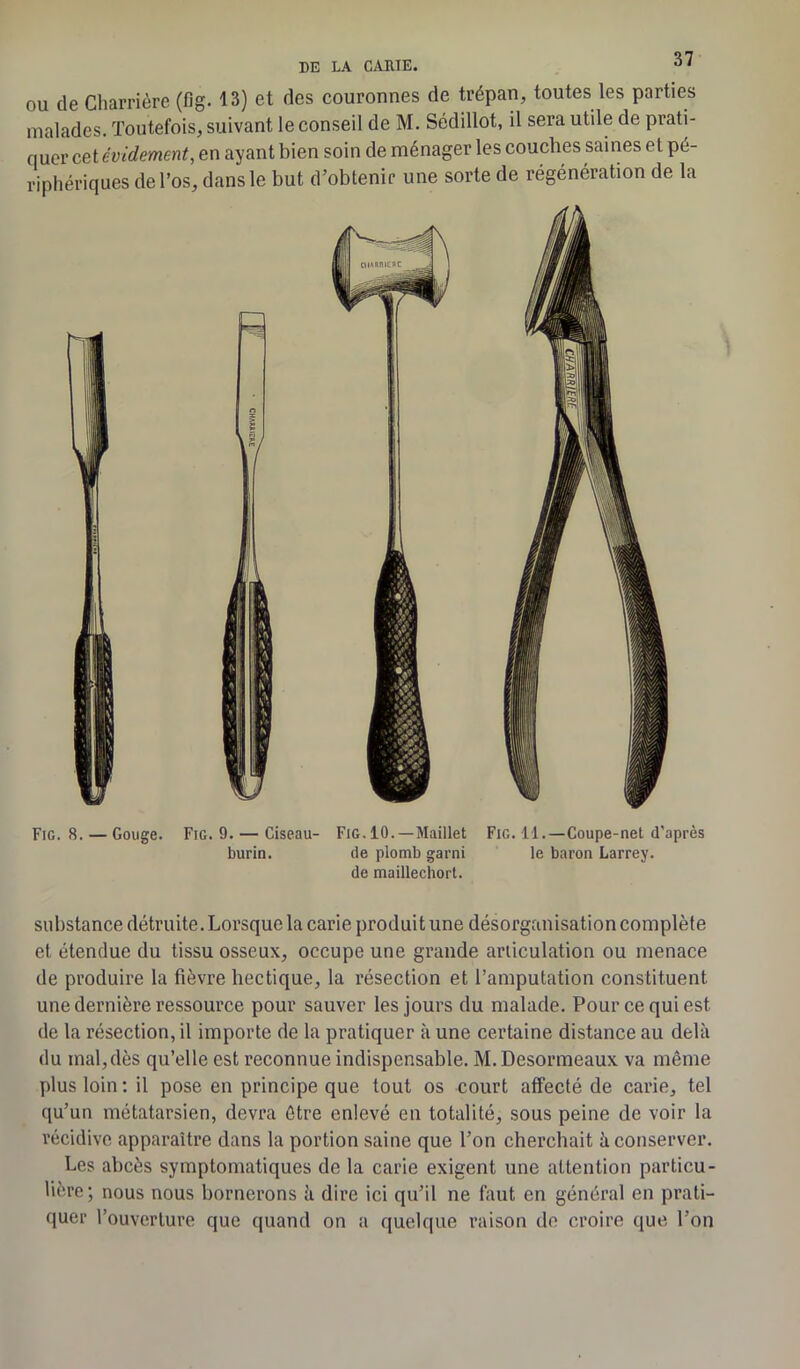 DE LA CAUIE. ou de Charrière (fig. 13) et des couronnes de trépan, toutes les parties malades. Toutefois, suivant le conseil de M. Sédillot, il sera utile de prati- quer cet évidement, en ayant bien soin de ménager les couches saines et pé- riphériques de l’os, dans le but d’obtenir une sorte de régénération de la Fig. 8. — Gouge. Fig. 9. — Ciseau- Fig. 10.—Maillet Fig. 11.—Coupe-net d’après burin. de plomb garni le baron Larrey, de maillechort. substance détruite. Lorsque la carie produit une désorganisation complète et étendue du tissu osseux, occupe une grande articulation ou menace de produire la fièvre hectique, la résection et l’amputation constituent, une dernière ressource pour sauver les jours du malade. Pour ce qui est de la résection, il importe de la pratiquer à une certaine distance au delà du mal,dès qu’elle est reconnue indispensable. M. Desormeaux va même plus loin: il pose en principe que tout os court affecté de carie, tel qu’un métatarsien, devra être enlevé en totalité, sous peine de voir la récidive apparaître dans la portion saine que l’on cherchait à conserver. Les abcès symptomatiques de la carie exigent une attention particu- lière; nous nous bornerons à dire ici qu’il ne faut en général en prati- quer l’ouverture que quand on a quelque raison de croire que l’on