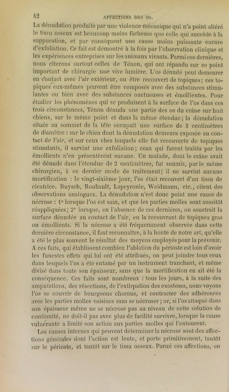 La dénudation produite par une violence mécanique qui n’a point altéré le tissu osseux est beaucoup moins fâcheuse que celle qui succède ;'i la suppuration, et par conséquent une cause moins puissante encore d’exfoliation. Ce fait est démontré à la fois par l’observation clinique et les expériences entreprises sur les animaux vivants. Parmi ces dernières, nous citerons surtout celles de Ténon, qui ont répandu sur ce point important de chirurgie une vive lumière. L’os dénudé peut demeurer en contact avec l’air extérieur, ou être recouvert de topiques; ces to- piques eux-mêmes peuvent être composés avec des substances stimu- lantes ou bien avec des substances onctueuses et émollientes. Pour étudier les phénomènes qui se produisent à la surface de l’os dans ces trois circonstances, Ténon dénuda une partie des os du crâne sur huit chiens, sur le même point et dans la même étendue; la dénudation située au sommet de la lête occupait une surface de 3 centimètres de diamètre : sur le chien dont la dénudation demeura exposée au con- tact de l’air, et sur ceux chez lesquels elle fut recouverte de topiques stimulants, il survint une exfoliation; ceux qui furent traités par les émollients n’en présentèrent aucune. Un malade, dont le crâne avait été dénudé dans l’étendue de 2 centimètres, fut soumis, parle même chirurgien, à ce dernier mode de traitement; il ne survint aucune mortification : le vingt-sixième jour, l’os était recouvert d’un tissu de cicatrice. Ruysch, Rouhault, Lapeyronie, Weidmann, etc., citent des observations analogues. La dénudation n’est donc point une cause de nécrose : 1° lorsque l’os est sain, et que les parties molles sont aussitôt réappliquées; 2° lorsque, en l’absence de ces dernières, on soustrait la surface dénudée au contact de l’air, en la recouvrant de topiques gras ou émollients. Si la nécrose a été fréquemment observée dans cette dernière circonstance, il faut reconnaître, à la honte de notre art, qu’elle a été le plus souvent le résultat des moyens employés pour la prévenir. A ces faits, qui établissent combien l’ablation du périoste est loin d’avoir les funestes effets qui lui ont été attribués, on peut joindre tous ceux dans lesquels l’os a été entamé par un instrument tranchant, et même divisé dans toute son épaisseur, sans que la mortification en ait été la conséquence. Ces faits sont nombreux : tous les jours, à la suite des amputations, des résections, de l’extirpation des exostoses, nous voyons l’os se couvrir de bourgeons charnus, et contracter des adhérences avec les parties molles voisines sans se nécroser; or, si l’os attaqué dans son épaisseur même ne se nécrose pas au niveau de cette solution de continuité, ne doit-il pas avec plus de facilité survivre, lorsque la cause vulnérantc a limité son action aux parties molles qui l’entourent. Les causes internes qui peuvent déterminer la nécrose sont des affec- tions générales dont l’action est lente, et porte primitivement, tantôt sur le périoste, et tantôt sur le tissu osseux. Parmi ces affections, on