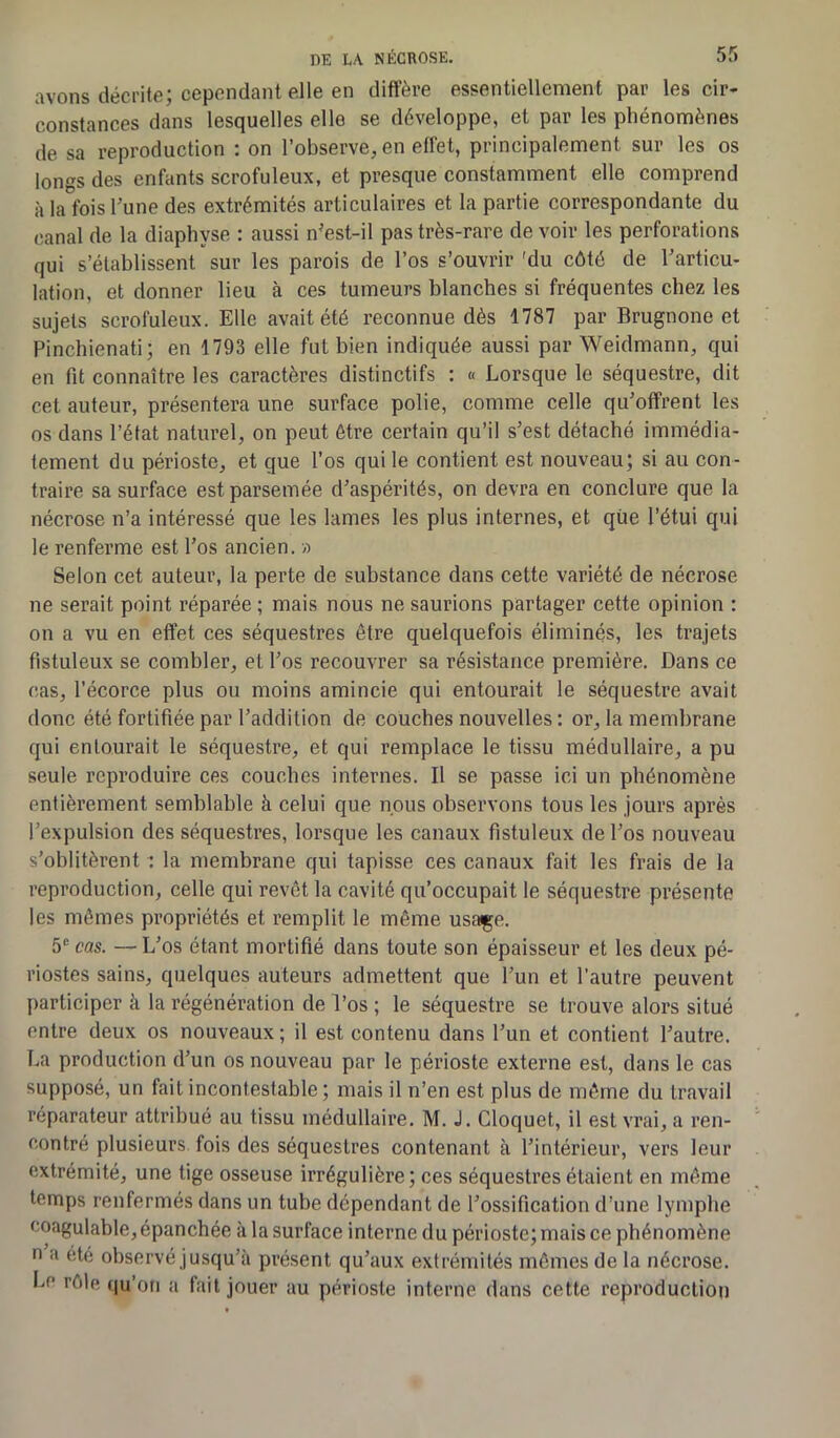 avons décrite; cependant elle en diffère essentiellement par les cir- constances dans lesquelles elle se développe, et par les phénomènes de sa reproduction : on l’observe, en effet, principalement sur les os longs des enfants scrofuleux, et presque constamment elle comprend à la fois l’une des extrémités articulaires et la partie correspondante du canal de la diaphyse : aussi nJest-il pas très-rare de voir les perforations qui s’établissent sur les parois de l’os s’ouvrir 'du côté de l’articu- lation, et donner lieu à ces tumeurs blanches si fréquentes chez les sujets scrofuleux. Elle avait été reconnue dès 1787 par Brugnone et Pinchienati; en 1793 elle fut bien indiquée aussi par Weidmann, qui en fit connaître les caractères distinctifs : « Lorsque le séquestre, dit cet auteur, présentera une surface polie, comme celle qu’offrent les os dans l’état naturel, on peut être certain qu’il s’est détaché immédia- tement du périoste, et que l’os qui le contient est nouveau; si au con- traire sa surface est parsemée d’aspérités, on devra en conclure que la nécrose n’a intéressé que les lames les plus internes, et que l’étui qui le renferme est l’os ancien. » Selon cet auteur, la perte de substance dans cette variété de nécrose ne serait point réparée ; mais nous ne saurions partager cette opinion : on a vu en effet ces séquestres être quelquefois éliminés, les trajets fistuleux se combler, et l’os recouvrer sa résistance première. Dans ce cas, l’écorce plus ou moins amincie qui entourait le séquestre avait donc été fortifiée par l’addition de couches nouvelles : or, la membrane qui entourait le séquestre, et qui remplace le tissu médullaire, a pu seule reproduire ces couches internes. Il se passe ici un phénomène entièrement semblable à celui que nous observons tous les jours après l’expulsion des séquestres, lorsque les canaux fistuleux de l’os nouveau s’oblitèrent : la membrane qui tapisse ces canaux fait les frais de la reproduction, celle qui revêt la cavité qu’occupait le séquestre présente les mêmes propriétés et remplit le même usaçe. 5e cas. — L’os étant mortifié dans toute son épaisseur et les deux pé- riostes sains, quelques auteurs admettent que l’un et l’autre peuvent participer à la régénération de l’os ; le séquestre se trouve alors situé entre deux os nouveaux; il est contenu dans l’un et contient l’autre. La production d’un os nouveau par le périoste externe est, dans le cas supposé, un fait incontestable ; mais il n’en est plus de même du travail réparateur attribué au tissu médullaire. M. J. Cloquet, il est vrai, a ren- contré plusieurs fois des séquestres contenant à l’intérieur, vers leur extrémité, une tige osseuse irrégulière; ces séquestres étaient en même temps renfermés dans un tube dépendant de l’ossification d’une lymphe coagulable, épanchée à la surface interne du périoste; mais ce phénomène n a été observé jusqu’à présent qu’aux extrémités mêmes de la nécrose. Le rôle qu’on a fait jouer au périoste interne dans cette reproduction