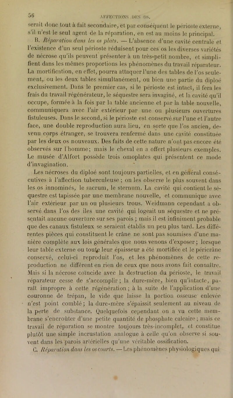 sérail donc tout h fait secondaire, et par conséquent le périoste externe, s’il n’est le seul agent de la réparation, en est au moins le principal. B. Réparation dans les os plats. — L’absence d’une cavité centrale et l’existence d’un seul périoste réduisent pour ces os les diverses variétés de nécrose qu’ils peuvent présenter à un très-petit nombre, et simpli- fient dans les mêmes proportions les phénomènes du travail réparateur. La mortification, en effet, pourra attaquer l’une des tables de l’os seule- ment, ou les deux tables simultanément, ou bien une partie du diploé exclusivement. Dans le premier cas, si le périoste est intact, il fera les frais du travail régénérateur, le séquestre sera invaginé, et la cavité qu’il occupe, formée à la fois par la table ancienne et par la table nouvelle, communiquera avec l’air extérieur par une ou plusieurs ouvertures fistuleuses. Dans le second, si le périoste est conservé sur l’une et l’autre face, une double reproduction aura lieu, en sorte que l’os ancien, de- venu corps étranger, se trouvera renfermé dans une cavité constituée par les deux os nouveaux. Des faits de cette nature n’ont pas encore été observés sur l’homme; mais le cheval en a offert plusieurs exemples. Le musée d’Alfort possède trois omoplates qui présentent ce mode d’invagination. Les nécroses du diploé sont toujours partielles, et en général consé- cutives à l’affection tuberculeuse ; on les observe le plus souvent dans les os innommés, le sacrum, le sternum. La cavité qui contient le sé- questre est tapissée par une membrane nouvelle, et communique avec l’air extérieur par un ou plusieurs trous. Weidmann cependant a ob- servé dans l’os des des une cavité qui logeait un séquestre et ne pré- sentait aucune ouverture sur ses parois ; mais il est infiniment probable que des canaux fistuleux se seraient établis un peu plus tard. Les diffé- rentes pièces qui constituent le crâne ne sont pas soumises d’une ma- nière complète aux lois générales que nous venons d’exposer; lorsque leur table externe ou tout£ leur épaisseur a été mortifiée et le péricrâne conservé, celui-ci reproduit l’os, et les phénomènes de cette re- production ne diffèrent en rien de ceux que nous avons fait connaître. Mais si la nécrose coïncide avec la destruction du périoste, le travail réparateur cesse de s’accomplir; la dure-mère, bien qu’intacte, pa- raît impropre à cette régénération; à la suite de l’application d’une couronne de trépan, le vide que laisse la portion osseuse enlevée n’est point comblé; la dure-mère s’épaissit seulement au niveau de la perte de substance. Quelquefois cependant on a vu cette mem- brane s’encroûter d’une petite quantité de phosphate calcaire; mais ce travail de réparation se montre toujours très-incomplet, et constitue plutôt une simple incrustation analogue à celle qu’on observe si sou- vent dans les parois artérielles qu'une véritable ossification. C. Réparation dans les us courts. — Les phénomènes physiologiques qui