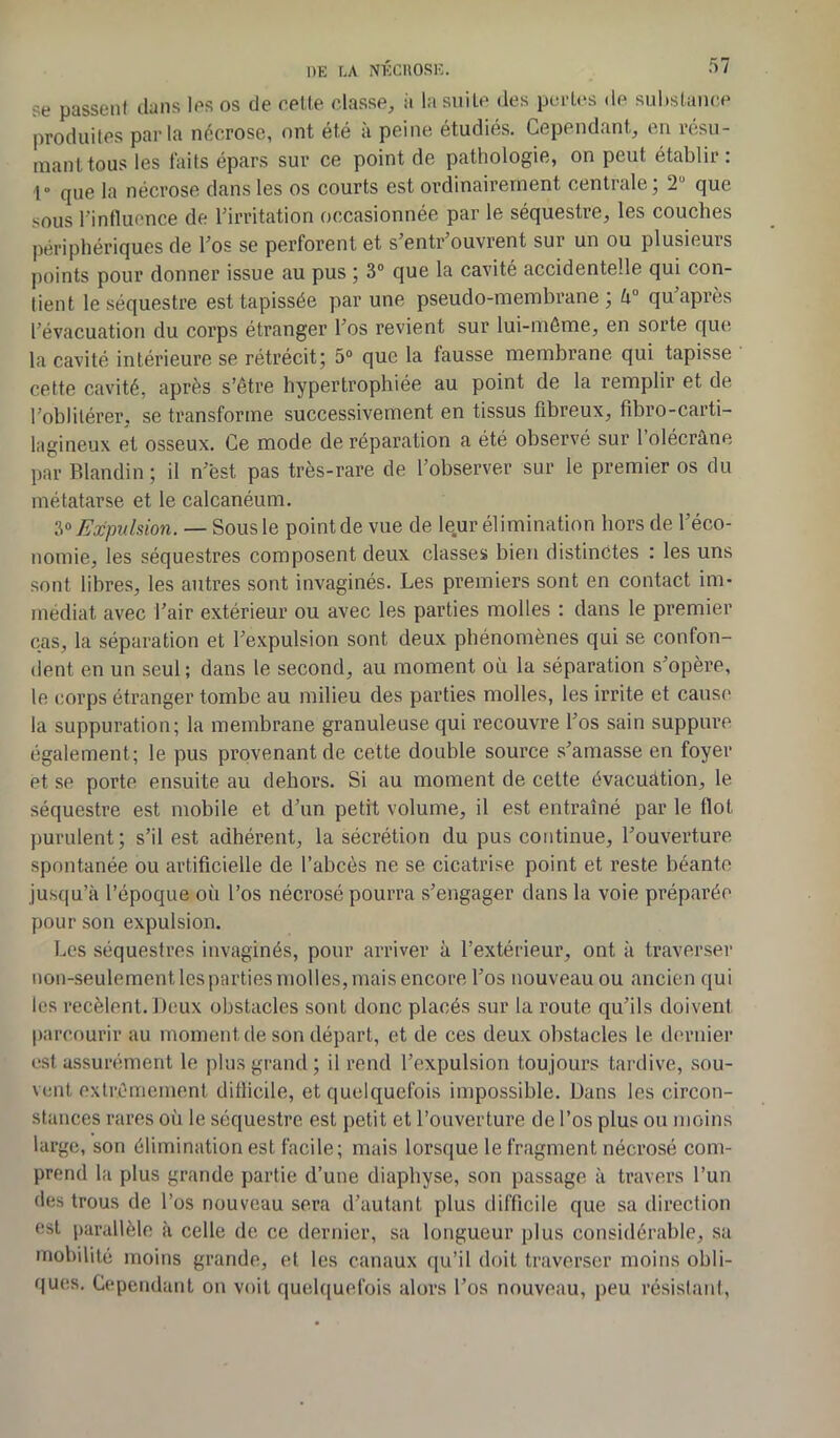 se passent dans les os de celte classe, à la suite des pertes de substance produites parla nécrose, ont été à peine étudiés. Cependant, en résu- mant tous les faits épars sur ce point de pathologie, on peut établir: 1» qUe la nécrose dans les os courts est ordinairement centrale; 2 que sous l'influence de l'irritation occasionnée par le séquestre, les couches périphériques de l'os se perforent et s’entr’ouvrent sur un ou plusieurs points pour donner issue au pus ; 3° que la cavité accidentelle qui con- tient le séquestre est tapissée par une pseudo-membrane; U° qu'après l'évacuation du corps étranger l'os revient sur lui-même, en sorte que la cavité intérieure se rétrécit; 5° que la fausse membrane qui tapisse cette cavité, après s’être hypertrophiée au point de la remplir et de l’oblitérer, se transforme successivement en tissus fibreux, fibro-carti- lagineux et osseux. Ce mode de réparation a été observé sur l’olécràne par Blandin ; il n'ëst pas très-rare de l’observer sur le premier os du métatarse et le calcanéum. 3° Expulsion. — Sous le point de vue de leur élimination hors de l’éco- nomie, les séquestres composent deux classes bien distinctes : les uns sont libres, les autres sont invaginés. Les premiers sont en contact im- médiat avec l’air extérieur ou avec les parties molles : dans le premier cas, la séparation et l'expulsion sont deux phénomènes qui se confon- dent en un seul; dans le second, au moment où la séparation s'opère, le corps étranger tombe au milieu des parties molles, les irrite et cause la suppuration; la membrane granuleuse qui recouvre l'os sain suppure également; le pus provenant de cette double source s'amasse en foyer et se porte ensuite au dehors. Si au moment de cette évacuation, le séquestre est mobile et d’un petit volume, il est entraîné par le flot purulent; s’il est adhérent, la sécrétion du pus continue, l'ouverture spontanée ou artificielle de l’abcès ne se cicatrise point et reste béante jusqu’à l’époque où l’os nécrosé pourra s'engager dans la voie préparée pour son expulsion. Les séquestres invaginés, pour arriver à l’extérieur, ont à traverser non-seulement les parties molles, mais encore l’os nouveau ou ancien qu i les recèlent. Deux obstacles sont donc placés sur la roule qu’ils doivent parcourir au moment de son départ, et de ces deux obstacles le dernier est assurément le plus grand; il rend l’expulsion toujours tardive, sou- vent extrêmement difficile, et quelquefois impossible. Dans les circon- stances rares où le séquestre est petit et l’ouverture de l’os plus ou moins large, son élimination est facile; mais lorsque le fragment nécrosé com- prend la plus grande partie d’une diaphyse, son passage à travers l’un des trous de l’os nouveau sera d’autant plus difficile que sa direction est parallèle à celle de ce dernier, sa longueur plus considérable, sa mobilité moins grande, et. les canaux qu’il doit traverser moins obli- ques. Cependant on voit quelquefois alors l’os nouveau, peu résistant,