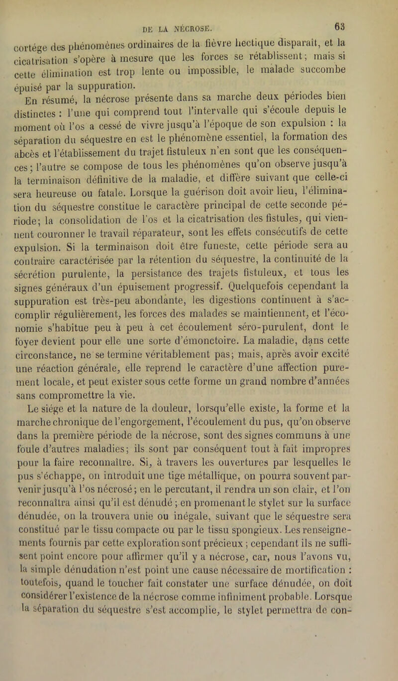 cortège des phénomènes ordinaires de la lièvre hectique disparait, et la cicatrisation s’opère à mesure que les forces se rétablissent; mais si cette élimination est trop lente ou impossible, le malade succombe épuisé par la suppuration. En résumé, la nécrose présente dans sa maiclie deux pét iodes bien distinctes : l’une qui comprend tout l’intervalle qui s écoule depuis le moment où l’os a cessé de vivre jusqu’à l’époque de son expulsion : la séparation du séquestre en est le phénomène essentiel, la formation des abcès et l’établissement du trajet fistuleux n’en sont que les conséquen- ces; l’autre se compose de tous les phénomènes qu’on observe jusqu’à la terminaison définitive de la maladie, et diffère suivant que celle-ci sera heureuse ou fatale. Lorsque la guérison doit avoir lieu, l’élimina- tion du séquestre constitue le caractère principal de cette seconde pé- riode; la consolidation de l'os et la cicatrisation des fistules, qui vien- nent couronner le travail réparateur, sont les elfets consécutifs de cette expulsion. Si la terminaison doit être funeste, cette période sera au contraire caractérisée par la rétention du séquestre, la continuité de la sécrétion purulente, la persistance des trajets fistuleux, et tous les signes généraux d’un épuisement progressif. Quelquefois cependant la suppuration est très-peu abondante, les digestions continuent à s’ac- complir régulièrement, les forces des malades se maintiennent, et l’éco- nomie s’habitue peu à peu à cet écoulement séro-purulent, dont le foyer devient pour elle une sorte d’émonctoire. La maladie, dans cette circonstance, ne se termine véritablement pas; mais, après avoir excité une réaction générale, elle reprend le caractère d’une affection pure- ment locale, et peut exister sous cette forme un grand nombre d’années sans compromettre la vie. Le siège et la nature de la douleur, lorsqu’elle existe, la forme et la marche chronique de l’engorgement, l’écoulement du pus, qu’on observe dans la première période de la nécrose, sont des signes communs à une foule d’autres maladies; ils sont par conséquent tout à fait impropres pour la faire reconnaître. Si, à travers les ouvertures par lesquelles le pus s’échappe, on introduit une tige métallique, on pourra souvent par- venir jusqu’à l’os nécrosé; en le percutant, il rendra un son clair, et l’on reconnaîtra ainsi qu’il est dénudé ; en promenant le stylet sur la surface dénudée, on la trouvera unie ou inégale, suivant que le séquestre sera constitué parle tissu compacte ou par le tissu spongieux. Les renseigne- ments fournis par cette exploration sont précieux ; cependant ils ne suffi- sent point encore pour affirmer qu’il y a nécrose, car, nous l’avons vu, la simple dénudation n’est point une cause nécessaire de mortification : toutefois, quand le toucher fait constater une surface dénudée, on doit considérer l’existence de la nécrose comme infiniment probable. Lorsque la séparation du séquestre s’est accomplie, le stylet permettra de con-