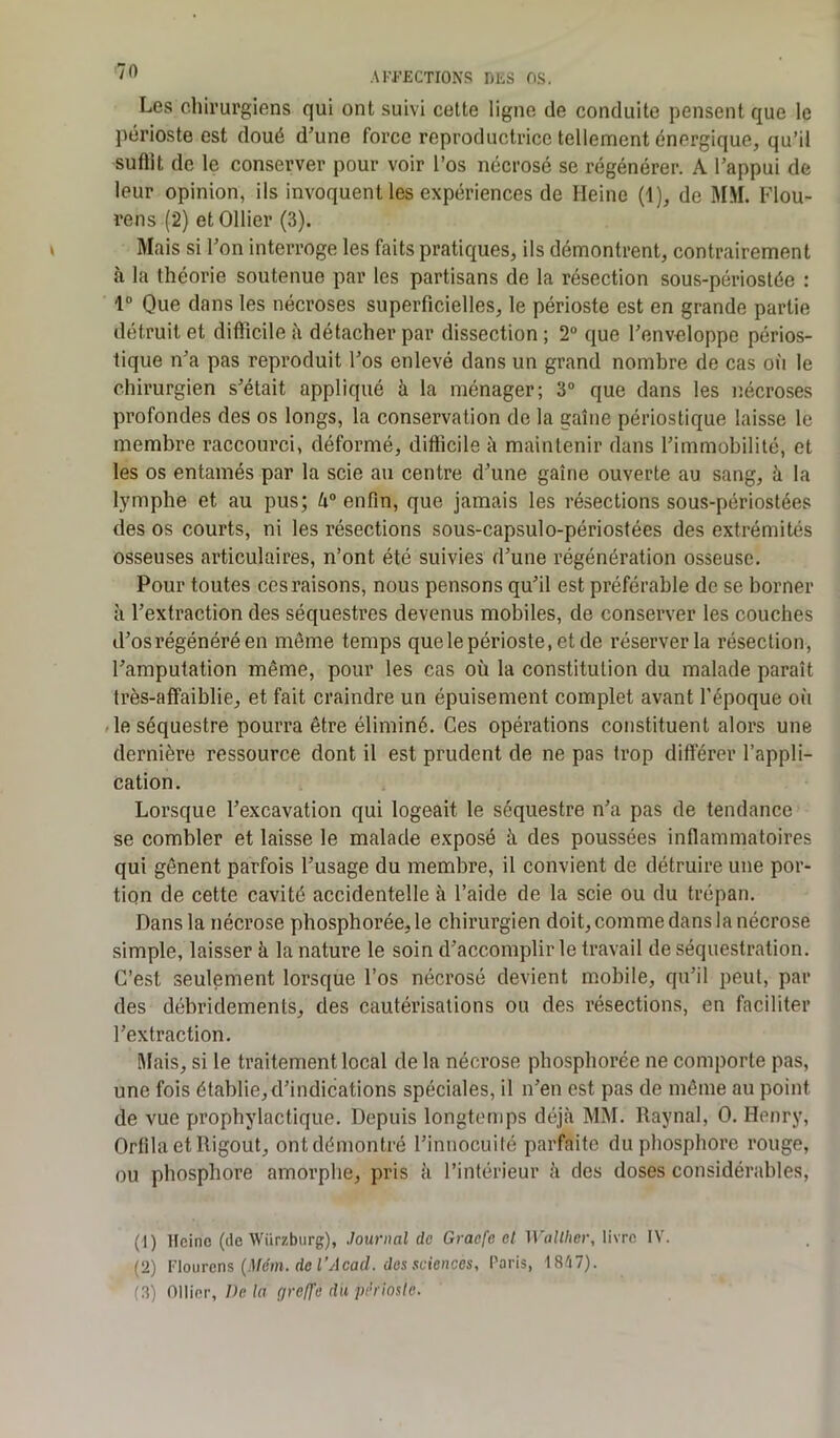 Les chirurgiens qui ont suivi cette ligne de conduite pensent que le périoste est doué d'une force reproductrice tellement énergique, qu’il suffit de le conserver pour voir l’os nécrosé se régénérer. A l’appui de leur opinion, ils invoquent les expériences de Heine (1), de MM. Flou- rens (2) et Ollier (3). Mais si l’on interroge les faits pratiques, ils démontrent, contrairement à la théorie soutenue par les partisans de la résection sous-périostée : 1° Que dans les nécroses superficielles, le périoste est en grande partie détruit et difficile à détacher par dissection ; 2° que l’enveloppe périos- tique n’a pas reproduit l’os enlevé dans un grand nombre de cas où le chirurgien s’était appliqué à la ménager; 3° que dans les nécroses profondes des os longs, la conservation de la gaine périostique laisse le membre raccourci, déformé, difficile à maintenir dans l’immobilité, et les os entamés par la scie au centre d’une gaine ouverte au sang, à la lymphe et au pus; h° enfin, que jamais les résections sous-périostées des os courts, ni les résections sous-capsulo-périostées des extrémités osseuses articulaires, n’ont été suivies d’une régénération osseuse. Pour toutes ces raisons, nous pensons qu’il est préférable de se borner à l’extraction des séquestres devenus mobiles, de conserver les couches d’os régénéré en môme temps que le périoste, et de réserver la résection, l’amputation même, pour les cas où la constitution du malade paraît très-affaiblie, et fait craindre un épuisement complet avant l’époque où le séquestre pourra être éliminé. Ces opérations constituent alors une dernière ressource dont il est prudent de ne pas trop différer l’appli- cation. Lorsque l’excavation qui logeait le séquestre n’a pas de tendance se combler et laisse le malade exposé à des poussées inflammatoires qui gênent parfois l’usage du membre, il convient de détruire une por- tion de cette cavité accidentelle à l’aide de la scie ou du trépan. Dans la nécrose phosphorée,le chirurgien doit, comme dans la nécrose simple, laisser à la nature le soin d’accomplir le travail de séquestration. C’est seulement lorsque l’os nécrosé devient mobile, qu’il peut, par des débridemenls, des cautérisations ou des résections, en faciliter l’extraction. Mais, si le traitement local de la nécrose phosphorée ne comporte pas, une fois établie, d’indications spéciales, il n’en est pas de même au point de vue prophylactique. Depuis longtemps déjà MM. Raynal, 0. Henry, Orfila et lligout, ont démontré l’innocuité parfaite du phosphore rouge, ou phosphore amorphe, pris à l’intérieur à des doses considérables, (1) Heine (de Wiirzburg), Journal de Graefe et Wallher, livre IV. (2) Flourens (Mém. del’Acad. des sciences, Paris, 1847). (3) Ollier, Delà greffe dii périoste.