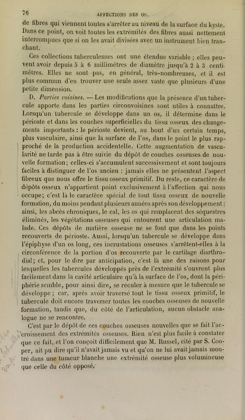 AFFECTIONS DES OS. de fibres qui viennent toutes s’arrêter au niveau de la surface du kyste. Dans ce point, on voit toutes les extrémités des fibres aussi nettement interrompues que si on les avait divisées avec un instrument bien tran- chant. Ces collections tuberculeuses ont une étendue variable ; elles peu- vent avoir depuis 5 à 6 millimètres de diamètre jusqu’à 2 à 3 centi- mètres. Elles ne sont pas, en général, très-nombreuses, et il est plus commun d’en trouver une seule assez vaste que plusieurs d’une petite dimension. D. Parties voisines. —Les modifications que la présence d’un tuber- cule apporte dans les parties circonvoisines sont utiles à connaître. Lorsqu’un tubercule se développe dans un os, il détermine dans le périoste et dans les couches superficielles du tissu osseux des change- ments importants : le périoste devient, au bout d’un certain temps, plus vasculaire, ainsi que la surface de l’os, dans le point le plus rap- proché de la production accidentelle. Cette augmentation de vascu- larité ne tarde pas à être suivie du dépôt de couches osseuses de nou- velle formation; celles-ci s’accumulent successivement et sont toujours faciles à distinguer de l’os ancien : jamais elles ne présentent l’aspect fibreux que nous offre le tissu osseux primitif. Du reste, ce caractère de dépôts osseux n’appartient point exclusivement à l'afFection qui nous occupe; c’est là le caractère spécial de tout tissu osseux de nouvelle formation, du moins pendant plusieurs années après son développement : ainsi, les abcès chroniques, le cal, les os qui remplacent des séquestres éliminés, les végétations osseuses qui entourent une articulation ma- lade. Ces dépôts de matière osseuse ne se font que dans les points recouverts de périoste. Aussi, lorsqu’un tubercule se développe dans l’épiphyse d’un os long, ces incrustations osseuses s’arrêtent-elles à la circonférence de la portion d’os recouverte par le cartilage diarthro- dial; et, pour le dire par anticipation, c’est là une des raisons pour lesquelles les tubercules développés près de l’extrémité s’ouvrent plus facilement dans la cavité articulaire qu’à la surface de l’os, dont la péri- phérie semble, pour ainsi dire, se reculer à mesure que le tubercule se développe ; car, après avoir traversé tout le tissu osseux primitif, le tubercule doit encore traverser toutes les couches osseuses de nouvelle formation, tandis que, du côté de l’articulation, aucun obstacle ana- logue ne se rencontre. C’est par le dépôt de ces couches osseuses nouvelles que se fait l’ac- croissement des extrémités osseuses. Rien n’est plus facile à constater que ce fait, et l’on conçoit difficilement que M. ltussel, cité par S. Coo- per, ait pu dire qu’il n’avait jamais vu et qu’on ne lui avait jamais mon- tré dans une tumeur blanche une extrémité osseuse plus volumineuse que celle du côté opposé.