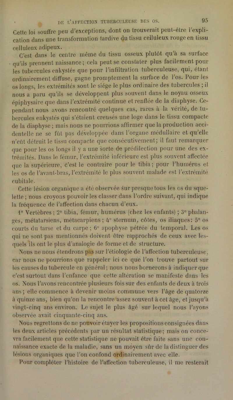 Cetle loi souffre peu d'exceptions, dont on trouverait peut-être l'expli- cation dans une transformation tardive du tissu celluleux rouge en tissu celluleux adipeux. C'est dans le centre même du tissu osseux plutôt qu'a sa surlace qu'ils prennent naissance; cela peut se constater plus facilement pour les tubercules enkystés que pour l'infiltration tuberculeuse, qui, étant ordinairement diffuse, gagne promptement la surface de l'os. Pour les os longs, les extrémités sont le siège le plus ordinaire des tubercules ; il nous a paru qu’ils se développent plus souvent dans le noyau osseux épiphysaire que dans l'extrémité continue et renflée de la diaphyse. Ce- pendant nous avons rencontré quelques cas, rares à la vérité, de tu- bercules enkystés qui s’étaient creusés une loge dans le tissu compacte de la diaphyse ; mais nous ne pourrions affirmer que la production acci- dentelle ne se fût pas développée dans l’organe médullaire et qu'elle n'eût détruit le tissu compacte que consécutivement; il faut remarquer que pour les os longs il y a une sorte de prédilection pour une des ex- trémités. Dans le fémur, l'extrémité inférieure est plus souvent affectée que la supérieure, c’est le contraire pour le tibia ; pour l'humérus et les os de l’avant-bras, l’extrémité le plus souvent malade est l'extrémité cubitale. Cette lésion organique a été observée éur presque tous les os du sque- lette ; nous croyons pouvoir les classer dans l’ordre suivant, qui indique la fréquence de l'affection dans chacun d’eux. 1° Vertèbres; 2° tibia, fémur, humérus (chez les enfants) ; 3° phalan- ges, métatarsiens, métacarpiens; k° sternum, côtes, os iliaques: 5° os courts du tarse et du carpe ; 6° apophyse pélrée du temporal. Les os qui ne sont pas mentionnés doivent être rapprochés de ceux avec les- quels ils ont le plus d’analogie de forme et de structure. Nous ne nous étendrons pas sur l'étiologie de l’affection tuberculeuse, car nous ne pourrions que rappeler ici ce que l'on trouve partout sur les causes du tubercule en général ; nous nous bornerons à indiquer que c’est surtout dans l’enfance que cette altération se manifeste dans les os. Nous l’avons rencontrée plusieurs fois sur des enfants de deux à trois ans; elle commence à devenir moins commune vers l’âge de quatorze à quinze ans, bien qu’on la rencontre assez souvent à cet âge, et jusqu'à vingt-cinq ans environ. Le sujet le plus âgé sur lequel nous l’ayons observée avait cinquante-cinq ans. Nous regrettons de ne pouvoir étayer les propositions consignées dans les deux articles précédents par un résultat statistique; mais on conce- vra facilement que cette statistique ne pouvait être faite sans une con- naissance exacte de la maladie, sans un moyen sûr de la distinguer des lésions organiques que l’on confond ordinairement avec elle. Pour compléter l’histoire de l’affection tuberculeuse, il me resterait