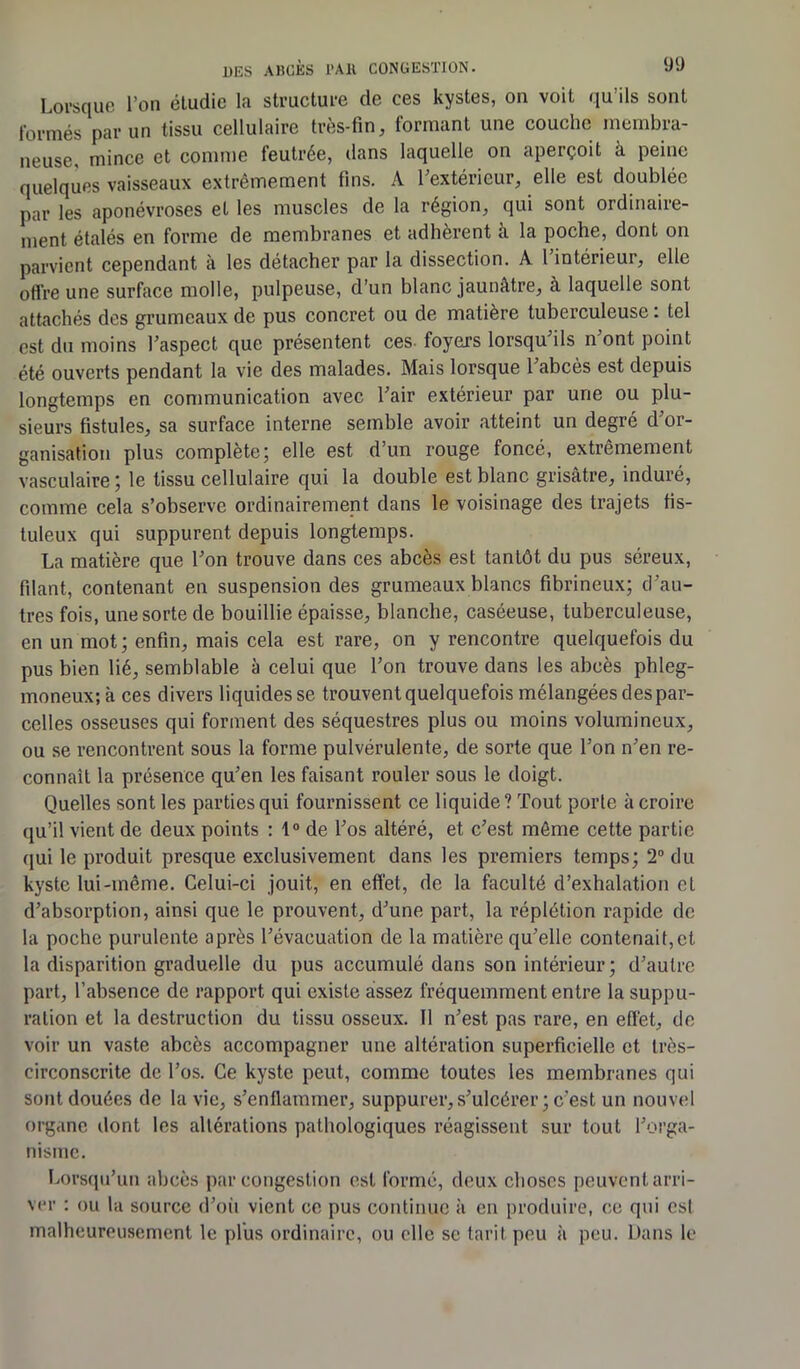 Lorsque l’on étudie la structure de ces kystes, on voit qu’ils sont formés par un tissu cellulaire très-fin, formant une couche membra- neuse, mince et comme feutrée, dans laquelle on aperçoit à peine quelques vaisseaux extrêmement fins. A l’extérieur, elle est doublée par les aponévroses et les muscles de la région, qui sont ordinaire- ment étalés en forme de membranes et adhèrent à la poche, dont on parvient cependant à les détacher par la dissection. A l intérieur, elle offre une surface molle, pulpeuse, d’un blanc jaunâtre, à laquelle sont attachés des grumeaux de pus concret ou de matière tuberculeuse : tel est du moins l’aspect que présentent ces- foyers lorsqu’ils n ont point été ouverts pendant la vie des malades. Mais lorsque l’abcès est depuis longtemps en communication avec l’air extérieur par une ou plu- sieurs fistules, sa surface interne semble avoir atteint un degré d’or- ganisation plus complète; elle est d’un rouge foncé, extrêmement vasculaire ; le tissu cellulaire qui la double est blanc grisâtre, induré, comme cela s’observe ordinairement dans le voisinage des trajets tis- tuleux qui suppurent depuis longtemps. La matière que l’on trouve dans ces abcès est tantôt du pus séreux, filant, contenant en suspension des grumeaux blancs fibrineux; d’au- tres fois, une sorte de bouillie épaisse, blanche, caséeuse, tuberculeuse, en un mot; enfin, mais cela est rare, on y rencontre quelquefois du pus bien lié, semblable à celui que l’on trouve dans les abcès phleg- moneux; à ces divers liquides se trouvent quelquefois mélangées des par- celles osseuses qui forment des séquestres plus ou moins volumineux, ou se rencontrent sous la forme pulvérulente, de sorte que l’on n’en re- connaît la présence qu’en les faisant rouler sous le doigt. Quelles sont les parties qui fournissent ce liquide ? Tout porte à croire qu’il vient de deux points : 1° de l’os altéré, et c’est même cette partie qui le produit presque exclusivement dans les premiers temps; 2° du kyste lui-même. Celui-ci jouit, en effet, de la faculté d’exhalation et d’absorption, ainsi que le prouvent, d’une part, la réplétion rapide de la poche purulente après l’évacuation de la matière qu’elle contenait,et. la disparition graduelle du pus accumulé dans son intérieur; d’autre part, l’absence de rapport qui existe assez fréquemment entre la suppu- ration et la destruction du tissu osseux. 11 n’est pas rare, en effet, de voir un vaste abcès accompagner une altération superficielle et très- circonscrite de l’os. Ce kyste peut, comme toutes les membranes qui sont douées de la vie, s’enflammer, suppurer, s’ulcérer ; c'est un nouvel organe dont les altérations pathologiques réagissent sur tout l’orga- nisme. Lorsqu’un abcès par congestion est formé, deux choses peuvent arri- ver : ou la source d’où vient ce pus continue à en produire, ce qui est malheureusement le plus ordinaire, ou elle se tarit peu à peu. Dans le