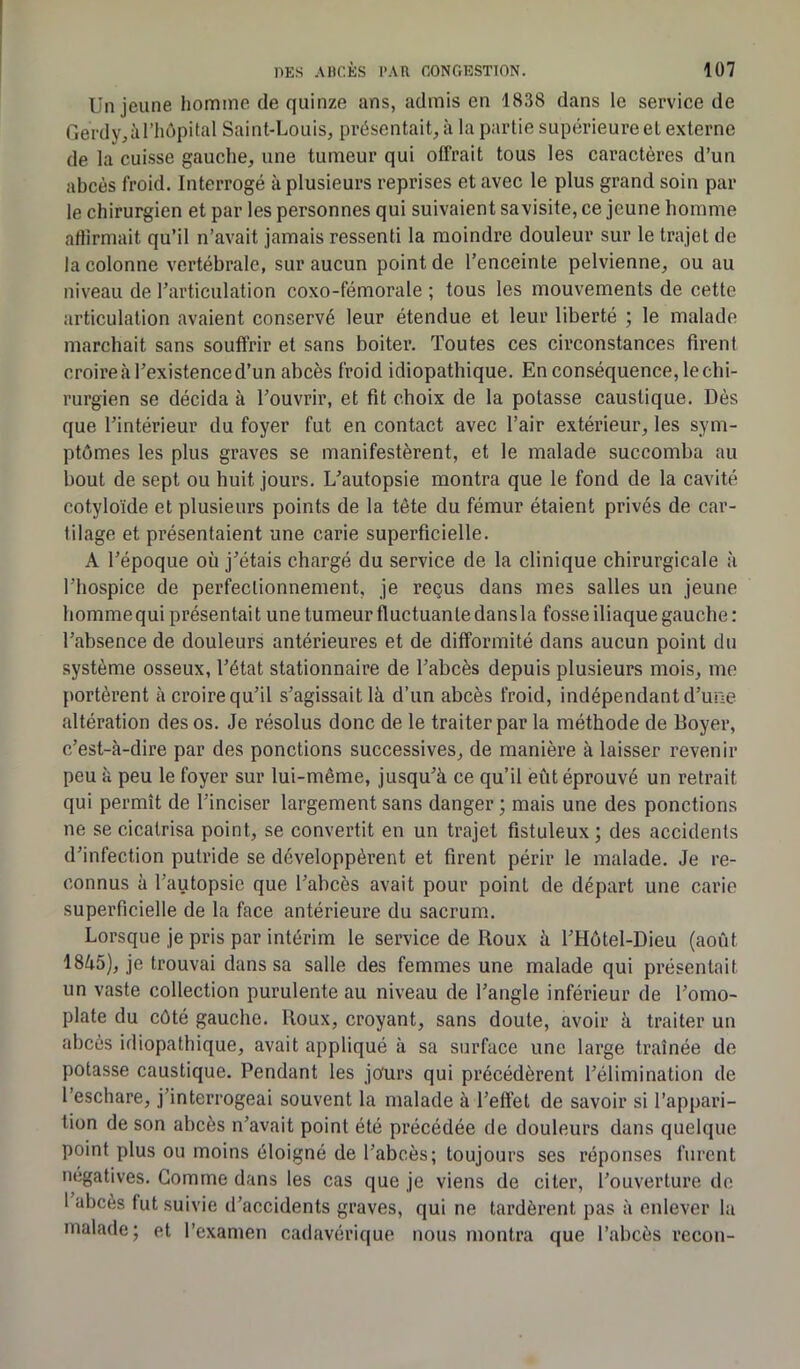 Un jeune homme de quinze ans, admis en 1838 dans le service de Gerdy, à l’hôpital Saint-Louis, présentait, à la partie supérieure et externe de la cuisse gauche, une tumeur qui offrait tous les caractères d’un abcès froid. Interrogé à plusieurs reprises et avec le plus grand soin par le chirurgien et par les personnes qui suivaient savisite, ce jeune homme affirmait qu’il n’avait jamais ressenti la moindre douleur sur le trajet de la colonne vertébrale, sur aucun point de l’enceinte pelvienne, ou au niveau de l’articulation coxo-fémorale ; tous les mouvements de cette articulation avaient conservé leur étendue et leur liberté ; le malade marchait sans souffrir et sans boiter. Toutes ces circonstances firent croire à l’existence d’un abcès froid idiopathique. En conséquence, le chi- rurgien se décida à l’ouvrir, et fit choix de la potasse caustique. Dès que l’intérieur du foyer fut en contact avec l’air extérieur, les sym- ptômes les plus graves se manifestèrent, et le malade succomba au bout de sept ou huit jours. L’autopsie montra que le fond de la cavité cotyloïde et plusieurs points de la tête du fémur étaient privés de car- tilage et présentaient une carie superficielle. A l’époque où j’étais chargé du service de la clinique chirurgicale à l’hospice de perfectionnement, je reçus dans mes salles un jeune homme qui présentai t une tumeur fluctuan te dans la fosse iliaque gauche : l’absence de douleurs antérieures et de difformité dans aucun point du système osseux, l’état stationnaire de l’abcès depuis plusieurs mois, me portèrent à croire qu’il s’agissait là d’un abcès froid, indépendant d’une altération des os. Je résolus donc de le traiter par la méthode de Boyer, c’est-à-dire par des ponctions successives, de manière à laisser revenir peu à peu le foyer sur lui-même, jusqu’à ce qu’il eût éprouvé un retrait qui permît de l’inciser largement sans danger ; mais une des ponctions ne se cicatrisa point, se convertit en un trajet fistuleux ; des accidents d’infection putride se développèrent et firent périr le malade. Je re- connus à l’autopsie que l’abcès avait pour point de départ une carie superficielle de la face antérieure du sacrum. Lorsque je pris par intérim le service de Roux à l’Hôtel-Dieu (août 1845), je trouvai dans sa salle des femmes une malade qui présentait un vaste collection purulente au niveau de l’angle inférieur de l’omo- plate du côté gauche. Roux, croyant, sans doute, avoir à traiter un abcès idiopathique, avait appliqué à sa surface une large traînée de potasse caustique. Pendant les jours qui précédèrent l’élimination de l’eschare, j’interrogeai souvent la malade à l’effet de savoir si l’appari- tion de son abcès n’avait point été précédée de douleurs dans quelque point plus ou moins éloigné de l’abcès; toujours ses réponses furent négatives. Gomme dans les cas que je viens de citer, l’ouverture de I abcès fut suivie d’accidents graves, qui ne tardèrent pas à enlever la malade; et l’examen cadavérique nous montra que l’abcès recon-