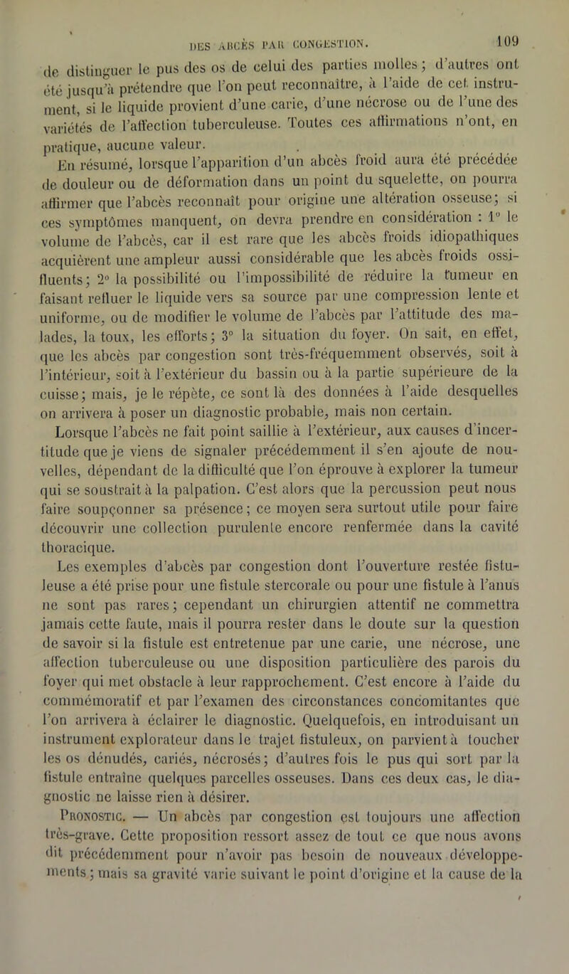 de distinguer le pus des os de celui des parties molles; d’autres ont été jusqu'à prétendre que I on peut reconnaître, à l’aide de cet instru- ment, si le liquide provient d’une carie, d’une nécrose ou de l’une des variétés de l’affection tuberculeuse. Toutes ces affirmations n’ont, en pratique, aucune valeur. En résumé, lorsque l’apparition d’un abcès froid aura été précédée de douleur ou de deformation dans un point du squelette, on pouna affirmer que l’abcès reconnaît pour origine une altération osseuse; si ces symptômes manquent, on devra prendre en considération . 1 le volume de l’abcès, car il est rare que les abcès froids idiopathiques acquièrent une ampleur aussi considérable que les abcès froids ossi- fluents; 2- la possibilité ou l’impossibilité de réduire la fumeur en faisant refluer le liquide vers sa source par une compression lente et uniforme, ou de modifier le volume de l’abcès par 1 attitude des ma- lades, la toux, les efforts; 3° la situation du foyer. On sait, en effet, ([lie les abcès par congestion sont très-fréquemment observés, soit à l’intérieur, soit à l’extérieur du bassin ou à la partie supérieure de la cuisse; mais, je le répète, ce sont là des données à l’aide desquelles on arrivera à poser un diagnostic probable, mais non certain. Lorsque l’abcès ne fait point saillie à l’extérieur, aux causes d’incer- titude que je viens de signaler précédemment il s’en ajoute de nou- velles, dépendant de la difficulté que l’on éprouve à explorer la tumeur qui se soustrait à la palpation. C’est alors que la percussion peut nous faire soupçonner sa présence; ce moyen sera surtout utile pour faire découvrir une collection purulente encore renfermée dans la cavité thoracique. Les exemples d’abcès par congestion dont l’ouverture restée fistu- leuse a été prise pour une fistule stercorale ou pour une fistule à l’anus ne sont pas rares ; cependant un chirurgien attentif ne commettra jamais cette faute, mais il pourra rester dans le doute sur la question de savoir si la fistule est entretenue par une carie, une nécrose, une affection tuberculeuse ou une disposition particulière des parois du foyer qui met obstacle à leur rapprochement. C’est encore à l’aide du commémoratif et par l’examen des circonstances concomitantes que l’on arrivera à éclairer le diagnostic. Quelquefois, en introduisant un instrument explorateur dans le trajet fistuleux, on parvient à toucher les os dénudés, cariés, nécrosés; d’autres fois le pus qui sort par la fistule entraîne quelques parcelles osseuses. Dans ces deux cas, Je dia- gnostic ne laisse rien à désirer. Pronostic. — Un abcès par congestion est toujours une affection très-grave. Cette proposition ressort assez de tout ce que nous avons dit précédemment pour n’avoir pas besoin de nouveaux développe- ments ; mais sa gravité varie suivant le point d’origine et la cause de la