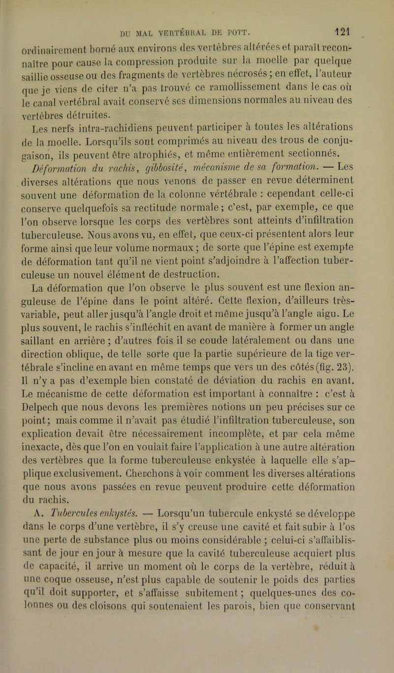 ordinairement borné aux environs des vertèbres altérées et paraît recon- naître pour cause la compression produite sur la moelle par quelque saillie osseuse ou des fragments de vertèbres nécrosés; en effet, l’auteur que je viens de citer n’a pas trouvé ce ramollissement dans le cas où le canal vertébral avait conservé ses dimensions normales au niveau des vertèbres détruites. Les nerfs infra-rachidiens peuvent participer à toutes les altérations de la moelle. Lorsqu’ils sont comprimés au niveau des trous de conju- gaison, ils peuvent être atrophiés, et même entièrement sectionnés. Deformation du rachis, gibbosité, mécanisme de sa formation. — Les diverses altérations que nous venons de passer en revue déterminent souvent une déformation de la colonne vértébrale : cependant celle-ci conserve quelquefois sa rectitude normale; c’est, par exemple, ce que l’on observe lorsque les corps des vertèbres sont atteints d’infdtration tuberculeuse. Nous avons vu, en effet, que ceux-ci présentent alors leur forme ainsi que leur volume normaux ; de sorte que l’épine est exempte de déformation tant qu’il ne vient point s’adjoindre à l’affection tuber- culeuse un nouvel élément de destruction. La déformation que l’on observe le plus souvent est une flexion an- guleuse de l’épine dans le point altéré. Cette flexion, d’ailleurs très- variable, peut aller jusqu’à l’angle droit et même jusqu’à l’angle aigu. Le plus souvent, le rachis s’infléchit en avant de manière à former un angle saillant en arrière ; d’autres fois il se coude latéralement ou dans une direction oblique, de telle sorte que la partie supérieure de la tige ver- tébrale s’incline en avant en même temps que vers un des côtés (fig. 23). Il n’y a pas d’exemple bien constaté de déviation du rachis en avant. Le mécanisme de cette déformation est important à connaître : c’est à Delpech que nous devons les premières notions un peu précises sur ce point; mais comme il n’avait pas étudié l’infdtration tuberculeuse, son explication devait être nécessairement incomplète, et par cela même inexacte, dès que l’on en voulait faire l’application à une autre altération des vertèbres que la forme tuberculeuse enkystée à laquelle elle s’ap- plique exclusivement. Cherchons à voir comment les diverses altérations que nous avons passées en revue peuvent produire cette déformation du rachis. A. Tubercules enkystés. — Lorsqu’un tubercule enkysté se développe dans le corps d’une vertèbre, il s’y creuse une cavité et fait subir à l’os une perte de substance plus ou moins considérable ; celui-ci s’affaiblis- sant de jour en jour à mesure que la cavité tuberculeuse acquiert plus de capacité, il arrive un moment où le corps de la vertèbre, réduit à une coque osseuse, n’est plus capable de soutenir le poids des parties qu’il doit supporter, et s’affaisse subitement ; quelques-unes des co- lonnes ou des cloisons qui soutenaient les parois, bien que conservant