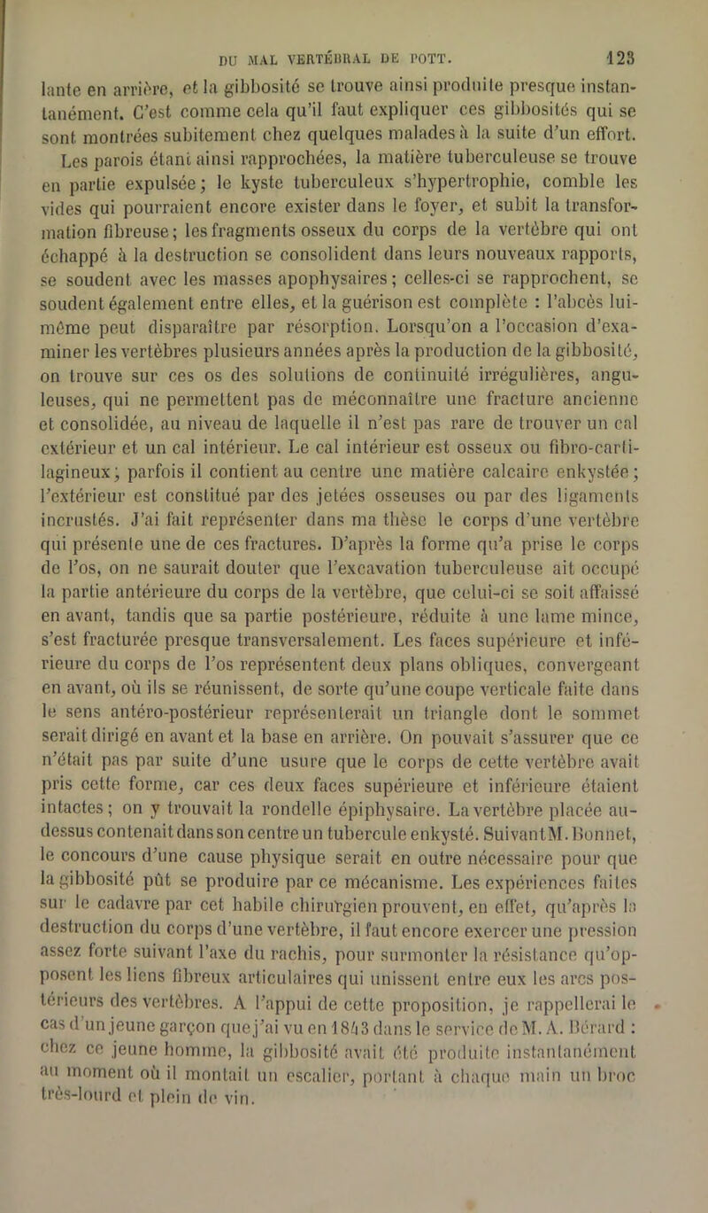 lante en arrière, et la gibbosité se trouve ainsi produite presque instan- tanément. C’est comme cela qu’il faut expliquer ces gibbosités qui se sont montrées subitement chez quelques malades à la suite d’un effort. Les parois étant ainsi rapprochées, la matière tuberculeuse se trouve en partie expulsée; le kyste tuberculeux s’hypertrophie, comble les vides qui pourraient encore exister dans le foyer, et subit la transfor- mation fibreuse; les fragments osseux du corps de la vertèbre qui ont échappé à la destruction se consolident dans leurs nouveaux rapports, se soudent avec les masses apophysaires ; celles-ci se rapprochent, se soudent également entre elles, et la guérison est complète : l’abcès lui- même peut disparaître par résorption. Lorsqu’on a l’occasion d’exa- miner les vertèbres plusieurs années après la production de la gibbosité, on trouve sur ces os des solutions de continuité irrégulières, angu- leuses, qui ne permettent pas de méconnaître une fracture ancienne et consolidée, au niveau de laquelle il n’est pas rare de trouver un cal extérieur et un cal intérieur. Le cal intérieur est osseux ou fibro-carti- lagineux; parfois il contient au centre une matière calcaire enkystée; l’extérieur est constitué par des jetées osseuses ou par des ligaments incrustés. J’ai fait représenter dans ma thèse le corps d’une vertèbre qui présente une de ces fractures. D’après la forme qu’a prise le corps de l’os, on ne saurait douter que l’excavation tuberculeuse ait occupé la partie antérieure du corps de la vertèbre, que celui-ci se soit affaissé en avant, tandis que sa partie postérieure, réduite à une lame mince, s’est fracturée presque transversalement. Les faces supérieure et infé- rieure du corps de l’os représentent deux plans obliques, convergeant en avant, où ils se réunissent, de sorte qu’une coupe verticale faite dans le sens antéro-postérieur représenterait un triangle dont le sommet serait dirigé en avant et la base en arrière. On pouvait s’assurer que ce n’était pas par suite d’une usure que le corps de cette vertèbre avait pris cette forme, car ces deux faces supérieure et inférieure étaient intactes; on y trouvait la rondelle épiphysaire. La vertèbre placée au- dessus contenait dans son centre un tubercule enkysté. SuivantM. Bonnet, le concours d’une cause physique serait en outre nécessaire pour que la gibbosité pût se produire parce mécanisme. Les expériences faites sur le cadavre par cet habile chirurgien prouvent, en effet, qu’après la destruction du corps d’une vertèbre, il faut encore exercer une pression assez forte suivant l’axe du rachis, pour surmonter la résistance qu’op- posent les liens fibreux articulaires qui unissent entre eux les arcs pos- térieurs des vertèbres. A l’appui de cette proposition, je rappellerai le cas d’un jeune garçon que j’ai vu en 1863 dans le service de M. A. Bérard : chez ce jeune homme, la gibbosité avait été produite instantanément au moment où il montait un escalier, portant à chaque main un broc très-lourd et plein de vin.