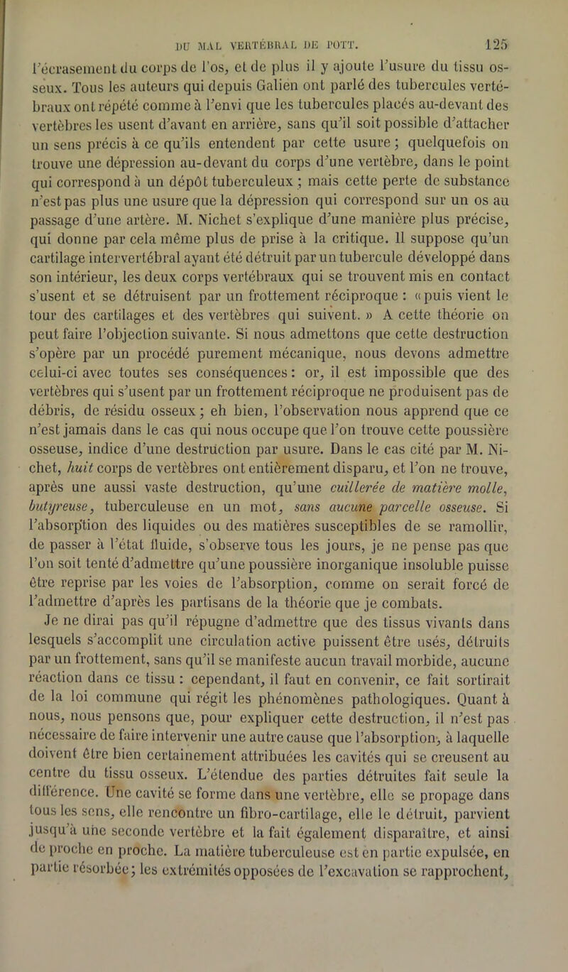 l’écrasement du corps de l’os, cl de plus il y ajoute l’usure du tissu os- seux. Tous les auteurs qui depuis Galien ont parlé des tubercules verté- braux ont répété comme à l'envi que les tubercules placés au-devant des vertèbres les usent d'avant en arrière, sans qu’il soit possible d'attacher un sens précis à ce qu'ils entendent par cette usure ; quelquefois on trouve une dépression au-devant du corps d'une vertèbre, dans le point qui correspond à un dépôt tuberculeux ; mais cette perte de substance n’est pas plus une usure que la dépression qui correspond sur un os au passage d’une artère. M. Nichet s’explique d'une manière plus précise, qui donne par cela même plus de prise à la critique. 11 suppose qu’un cartilage intervertébral ayant été détruit par un tubercule développé dans son intérieur, les deux corps vertébraux qui se trouvent mis en contact s’usent et se détruisent par un frottement réciproque : «puis vient le tour des cartilages et des vertèbres qui suivent. » A cette théorie on peut faire l’objection suivante. Si nous admettons que cette destruction s’opère par un procédé purement mécanique, nous devons admettre celui-ci avec toutes ses conséquences : or, il est impossible que des vertèbres qui s'usent par un frottement réciproque ne produisent pas de débris, de résidu osseux; eh bien, l’observation nous apprend que ce n'est jamais dans le cas qui nous occupe que l’on trouve cette poussière osseuse, indice d’une destruction par usure. Dans le cas cité par M. Ni- chet, huit corps de vertèbres ont entièrement disparu, et l'on ne trouve, après une aussi vaste destruction, qu’une cuillerée cle matière molle, butyreuse, tuberculeuse en un mot, sans aucune parcelle osseuse. Si l'absorp’tion des liquides ou des matières susceptibles de se ramollir, de passer à l'état fluide, s’observe tous les jours, je ne pense pas que l’on soit tenté d'admettre qu'une poussière inorganique insoluble puisse être reprise par les voies de l'absorption, comme on serait forcé de l'admettre d'après les partisans de la théorie que je combats. Je ne dirai pas qu'il répugne d’admettre que des tissus vivants dans lesquels s'accomplit une circulation active puissent être usés, détruits par un frottement, sans qu'il se manifeste aucun travail morbide, aucune réaction dans ce tissu : cependant, il faut en convenir, ce fait sortirait de la loi commune qui régit les phénomèaes pathologiques. Quant à nous, nous pensons que, pour expliquer cette destruction, il n'est pas nécessaire de faire intervenir une autre cause que l’absorption, à laquelle doivent être bien certainement attribuées les cavités qui se creusent au centre du tissu osseux. L'étendue des parties détruites fait seule la dillérence. Une cavité se forme dans une vertèbre, elle se propage dans tous les sens, elle rencontre un fibro-cartilage, elle le détruit, parvient jusqu'à une seconde vertèbre et la fait également disparaître, et ainsi de proche en proche. La matière tuberculeuse est en partie expulsée, en partie résorbée; les extrémités opposées de l’excavation se rapprochent.