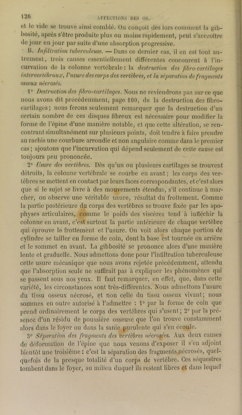 et le vide se trouve ainsi comblé. Un conçoit dès lors comment la gib- bosité, après s’étro produite plus ou moins rapidement, peut s'accroître de jour en jour par suite d’une absorption progressive. B. Infiltration tuberculeuse. — Dans ce dernier cas, il en est tout au- trement, trois causes essentiellement différentes concourent à l'in- curvation de la colonne vertébrale : la destruction des fibro-cartilages intervertébraux, l'usure des corps des vertèbres, et la séparation de fragments osseux nécrosés. 1° Destruction des fbro-cartiloges. Nous ne reviendrons pas sur ce que nous avons dit précédemment, page 100, de la destruction des iibro- cartilages; nous ferons seulement remarquer que la destruction d’un certain nombre de ces disques fibreux est nécessaire pour modifier la forme de l'épine d'une manière notable, et que cette altération, se ren- contrant simultanément sur plusieurs points, doit tendre à faire prendre au rachis une courbure arrondie et non angulaire comme dans le premier cas; ajoutons que l'incurvation qui dépend seulement de cette cause est toujours peu prononcée. 2° Usure des vertèbres. Dès qu'un ou plusieurs cartilages se trouvent détruits, la colonne vertébrale se courbe en avant ; les corps des ver- tèbres se mettent en contact par leurs faces correspondantes, et c’est alors que si le sujet se livre à des mouvements étendus, s'il continue à mar- cher, on observe une véritable usure, résultat du frottement. Gomme la partie postérieure du corps des vertèbres se trouve fixée par les apo- physes articulaires, comme le poids des viscères tend à infléchir la colonne en avant, c’est surtout la partie antérieure de chaque vertèbre qui éprouve le frottement et l’usure. On voit alors chaque portion de cylindre se tailler en forme de coin, dont la base est tournée en arrière et le sommet en avant. La gibbosité se prononce alors d’une manière lente et graduelle. Nous admettons donc pour l’infiltration tuberculeuse cette usure mécanique que nous avons rejetée précédemment, attendu que l’absorption seule ne suffirait pas à expliquer les phénomènes qui se passent sous nos yeux. 11 faut remarquer, en effet, que, dans cette variété, les circonstances sont très-différentes. Nous admettons l’usure du tissu osseux nécrosé, et non celle du tissu osseux vivant; nous sommes en outre autorisé à l’admettre : 1° par la forme de coin que prend ordinairement le corps des vertèbres qui s’usent; 2° par la pré- sence d’un résidu de poussière osseuse que l’on trouve constamment alors dans le foyer ou dans la sanie purulente qui s’en écoule. 3° Séparation des fragments des vertèbres nécrosées. Aux deux causes de déformation de l’épine que nous venons d’exposer il s’en adjoint bientôt une troisième : c’est la séparation des fragments nécrosés, quel- quefois de la presque totalité d’un corps de vertèbre. Ces séquestres tombent dans le foyer, au milieu duquel ils restent libres et dans lequel