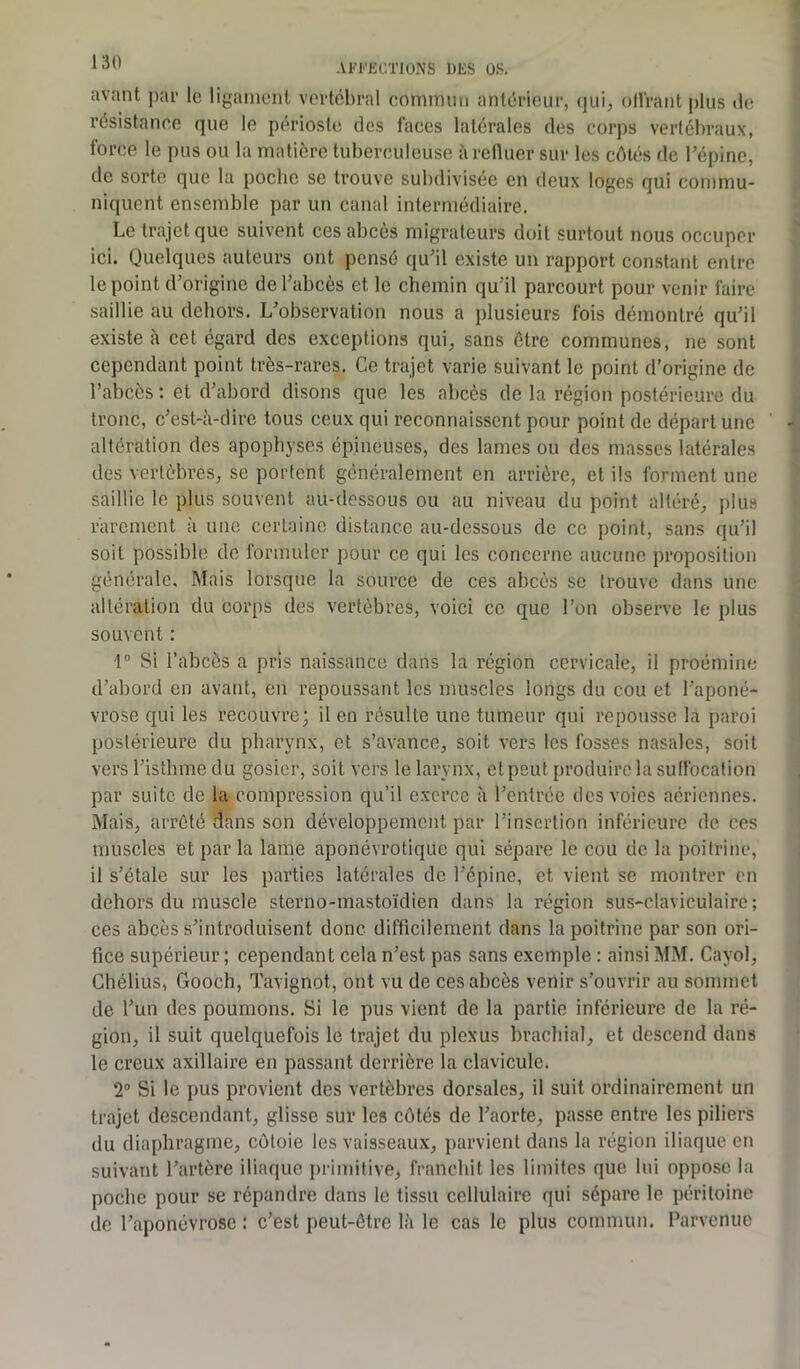 avant par le ligament vertébral commun antérieur, qui, offrant plus de résistance que le périoste des faces latérales des corps vertébraux, force le pus ou la matière tuberculeuse à refluer sur les côtés de l’épine, de sorte que la poche se trouve subdivisée en deux loges qui commu- niquent ensemble par un canal intermédiaire. Le trajet que suivent ces abcès migrateurs doit surtout nous occuper ici. Quelques auteurs ont pensé qu’il existe un rapport constant entre le point d’origine de l’abcès et le chemin qu’il parcourt pour venir faire saillie au dehors. L’observation nous a plusieurs fois démontré qu’il existe à cet égard des exceptions qui, sans être communes, ne sont cependant point très-rares. Ce trajet varie suivant le point d’origine de l’abcès : et d’abord disons que les abcès de la région postérieure du tronc, c’est-à-dire tous ceux qui reconnaissent pour point de départ une altération des apophyses épineuses, des lames ou des masses latérales des vertèbres, se portent généralement en arrière, et ils forment une saillie le plus souvent au-dessous ou au niveau du point altéré, plus rarement à une certaine distance au-dessous de ce point, sans qu’il soit possible de formuler pour ce qui les concerne aucune proposition générale. Mais lorsque la source de ces abcès se trouve dans une altération du corps des vertèbres, voici ce que l’on observe le plus souvent : 1° Si l’abcès a pris naissance dans la région cervicale, il proémine d’abord en avant, en repoussant les muscles longs du cou et l’aponé- vrose qui les recouvre; il en résulte une tumeur qui repousse la paroi postérieure du pharynx, et s’avance, soit vers les fosses nasales, soit vers l’isthme du gosier, soit vers le larynx, et peut produire la suffocation par suite de la compression qu’il exerce à l’entrée des voies aériennes. Mais, arrêté dans son développement par l’insertion inférieure de ces muscles et par la lame aponévrotique qui sépare le cou de la poitrine, il s’étale sur les parties latérales de l’épine, et vient se montrer en dehors du muscle sterno-mastoïdien dans la région sus-claviculaire; ces abcès s’introduisent donc difficilement dans la poitrine par son ori- fice supérieur ; cependant cela n’est pas sans exemple : ainsi MM. Cayol, Chélius, Gooch, Tavignot, ont vu de ces abcès venir s’ouvrir au sommet de l’un des poumons. Si le pus vient de la partie inférieure de la ré- gion, il suit quelquefois le trajet du plexus brachial, et descend dans le creux axillaire en passant derrière la clavicule. 2° Si le pus provient des vertèbres dorsales, il suit ordinairement un trajet descendant, glisse sur les côtés de l’aorte, passe entre les piliers du diaphragme, côtoie les vaisseaux, parvient dans la région iliaque en suivant l’artère iliaque primitive, franchit les limites que lui oppose la poche pour se répandre dans le tissu cellulaire qui sépare le péritoine de l’aponévrose : c’est peut-être là le cas le plus commun. Parvenue