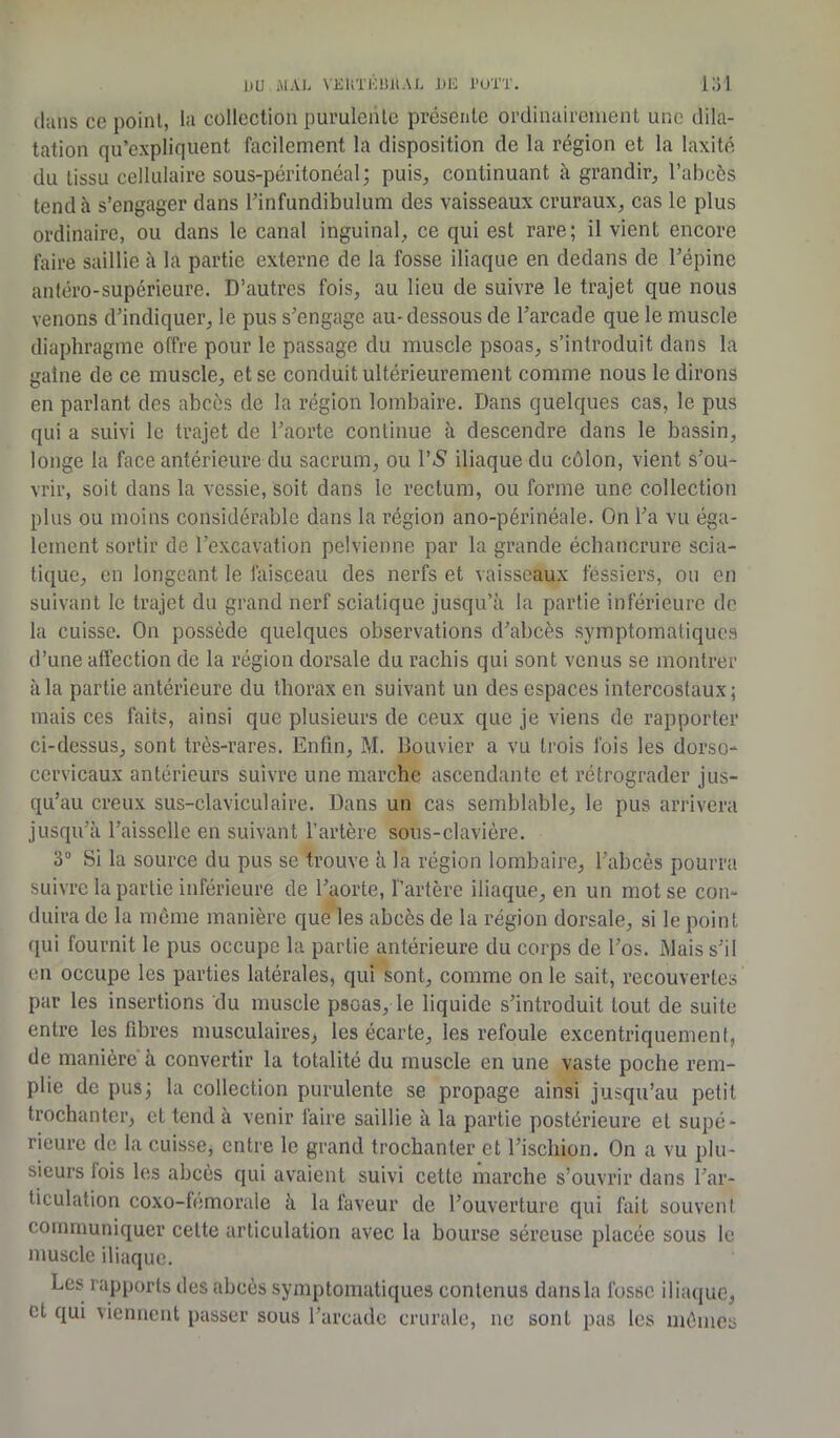 dans ce point, la collection purulente présente ordinairement une dila- tation qu’expliquent facilement la disposition de la région et la laxité du tissu cellulaire sous-péritonéal; puis, continuant à grandir, l’abcès tend à s’engager dans rinfundibulum des vaisseaux cruraux, cas le plus ordinaire, ou dans le canal inguinal, ce qui est rare; il vient encore faire saillie à la partie externe de la fosse iliaque en dedans de l’épine antéro-supérieure. D’autres fois, au lieu de suivre le trajet que nous venons d’indiquer, le pus s’engage au- dessous de l’arcade que le muscle diaphragme offre pour le passage du muscle psoas, s’introduit dans la gaine de ce muscle, et se conduit ultérieurement comme nous le dirons en parlant des abcès de la région lombaire. Dans quelques cas, le pus qui a suivi le trajet de l’aorte continue à descendre dans le bassin, longe la face antérieure du sacrum, ou PS iliaque du côlon, vient s’ou- vrir, soit dans la vessie, soit dans le rectum, ou forme une collection plus ou moins considérable dans la région ano-périnéale. On l’a vu éga- lement sortir de l’excavation pelvienne par la grande échancrure scia- tique, en longeant le faisceau des nerfs et vaisseaux fessiers, ou en suivant le trajet du grand nerf sciatique jusqu’à la partie inférieure de la cuisse. On possède quelques observations d’abcès symptomatiques d’une affection de la région dorsale du rachis qui sont venus se montrer à la partie antérieure du thorax en suivant un des espaces intercostaux; mais ces faits, ainsi que plusieurs de ceux que je viens de rapporter ci-dessus, sont très-rares. Enfin, M. Bouvier a vu trois fois les dorso- cervicaux antérieurs suivre une marche ascendante et rétrograder jus- qu’au creux sus-claviculaire. Dans un cas semblable, le pus arrivera jusqu’à l’aisselle en suivant l’artère sous-clavière. 3° Si la source du pus se trouve à la région lombaire, l’abcès pourra suivre la partie inférieure de l’aorte, l’artère iliaque, en un mot se con- duira de la même manière que les abcès de la région dorsale, si le point qui fournit le pus occupe la partie antérieure du corps de l’os. Mais s’il en occupe les parties latérales, qui sont, comme on le sait, recouvertes par les insertions du muscle psoas, le liquide s’introduit tout de suite entre les fibres musculaires, les écarte, les refoule excentriquement, de manière à convertir la totalité du muscle en une vaste poche rem- plie de pus; la collection purulente se propage ainsi jusqu’au petit trochanter, et tend à venir faire saillie à la partie postérieure et supé- rieure de la cuisse, entre le grand trochanter et l’ischion. On a vu plu- sieurs lois les abcès qui avaient suivi cette marche s’ouvrir dans l’ar- ticulation coxo-fémorale à la faveur de l’ouverture qui fait souvent communiquer celte articulation avec la bourse séreuse placée sous le muscle iliaque. Les rapports des abcès symptomatiques contenus dans la fosse iliaque, et qui viennent passer sous l’arcade crurale, ne sont pas les mêmes