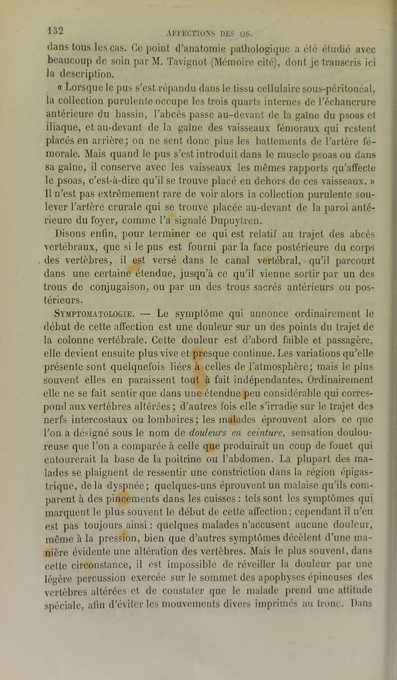 dans tous les cas. Ce point d’anatomie pathologique a été étudié avec beaucoup de soin par M. Tavignot (Mémoire cité), dont je transcris ici la description. « Lorsque le pus s’est répandu dans le tissu cellulaire sous-péritonéal, la collection purulente occupe les trois quarts internes de l’échancrure antérieure du bassin, l’abcès passe au-devant de la gaine du psoas et iliaque, et au-devant de la gaine des vaisseaux fémoraux qui restent placés en arrière; on ne sent donc plus les battements de l’artère fé- morale. Mais quand le pus s’est introduit dans le muscle psoas ou dans sa gaine, il conserve avec les vaisseaux les mêmes rapports qu’affecte le psoas, c’est-à-dire qu’il se trouve placé en dehors de ces vaisseaux. » Il n’est pas extrêmement rare de voir alors la collection purulente sou- lever l’artère crurale qui se trouve placée au-devant de la paroi anté- rieure du foyer, comme l’a signalé Dupuytren. Disons enfin, pour terminer ce qui est relatif au trajet des abcès vertébraux, que si le pus est fourni par la face postérieure du corps des vertèbres, il est versé dans le canal vertébral, qu’il parcourt dans une certaine étendue, jusqu’à ce qu’il vienne sortir par un des trous de conjugaison, ou par un des trous sacrés antérieurs ou pos- térieurs. Symptomatologie. — Le symptôme qui annonce ordinairement le début de cette affection est une douleur sur un des points du trajet de la colonne vertébrale. Celte douleur est d’abord faible et passagère, elle devient ensuite plus vive et presque continue. Les variations qu’elle présente sont quelquefois liées à celles de l’atmosphère; mais le plus souvent elles en paraissent tout à fait indépendantes. Ordinairement elle ne se fait sentir que dans une étendue peu considérable qui corres- pond aux vertèbres altérées; d’autres fois elle s’irradie sur le trajet des nerfs intercostaux ou lombaires; les malades éprouvent alors ce que l’on a désigné sous le nom de douleurs en ceinture, sensation doulou- reuse que l’on a comparée à celle que produirait un coup de fouet qui entourerait la base de la poitrine ou l’abdomen. La plupart des ma- lades se plaignent de ressentir une constriclion dans la région épigas- trique, delà dyspnée; quelques-uns éprouvent un malaise qu’ils com- parent à des pincements dans les cuisses : tels sont les symptômes qui marquent le plus souvent le début de cette affection; cependant il n’en est pas toujours ainsi : quelques malades n’accusent aucune douleur, même à la pression, bien que d’autres symptômes décèlent d’une ma- nière évidente une altération des vertèbres. Mais le plus souvent, dans cette circonstance, il est impossible de réveiller la douleur par une légère percussion exercée sur le sommet des apophyses épineuses des vertèbres altérées et de constater que le malade prend une attitude spéciale, afin d’éviter les mouvements divers imprimés au tronc. Dans