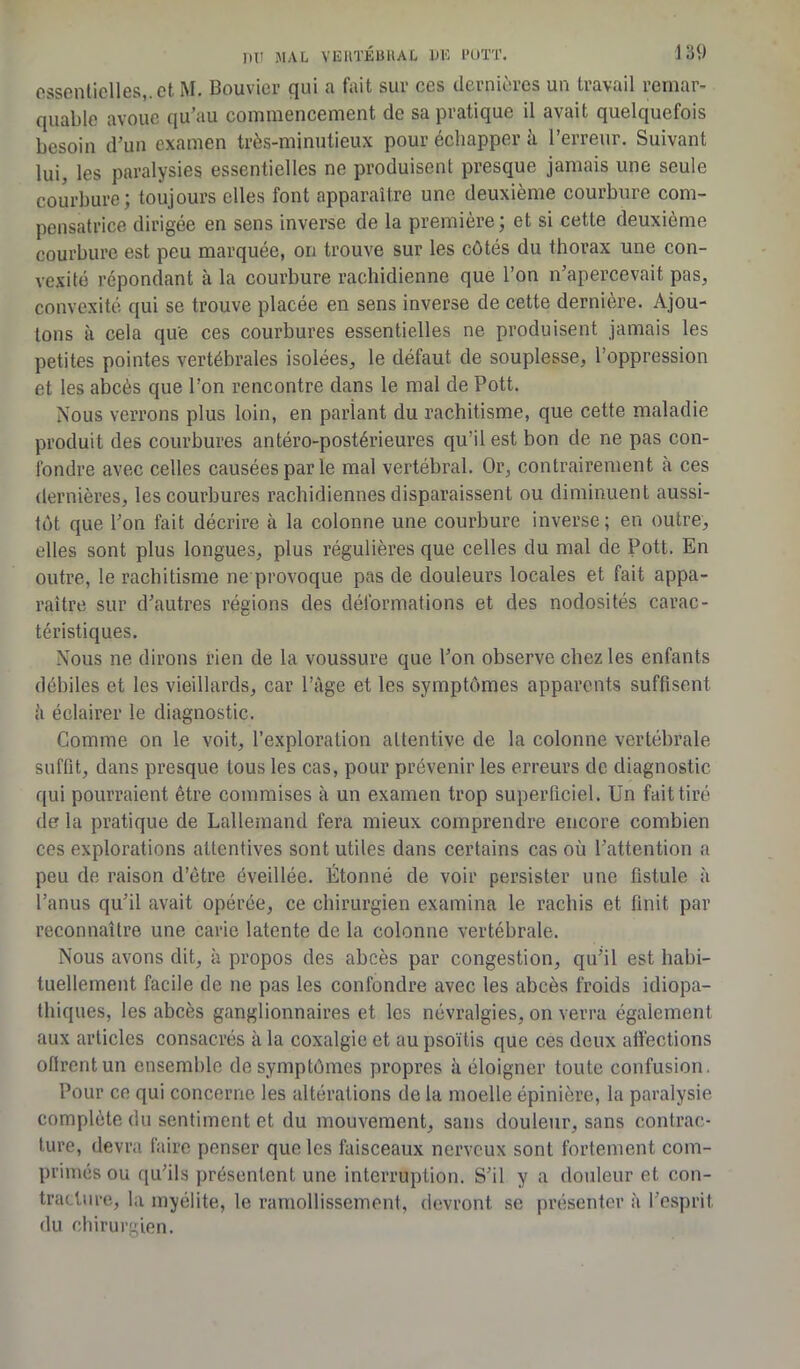 essentielles, et M* Bouvier qui ^ fait sut ces (iernioies un travail remar- quable avoue qu’au commencement de sa pratique il avait quelquefois besoin d’un examen très-minutieux pour échapper à l’erreur. Suivant lui, les paralysies essentielles ne produisent presque jamais une seule courbure; toujours elles font apparaître une deuxième courbure com- pensatrice dirigée en sens inverse de la première ; et si cette deuxième courbure est peu marquée, on trouve sur les côtés du thorax une con- vexité répondant à la courbure rachidienne que l’on n’apercevait pas, convexité qui se trouve placée en sens inverse de cette dernière. Ajou- tons à cela que ces courbures essentielles ne produisent jamais les petites pointes vertébrales isolées, le défaut de souplesse, l’oppression et les abcès que l’on rencontre dans le mal de Pott. Nous verrons plus loin, en pariant du rachitisme, que cette maladie produit des courbures antéro-postérieures qu’il est bon de ne pas con- fondre avec celles causées par le mal vertébral. Or, contrairement à ces dernières, les courbures rachidiennes disparaissent ou diminuent aussi- tôt que l’on fait décrire à la colonne une courbure inverse ; en outre, elles sont plus longues, plus régulières que celles du mal de Pott. En outre, le rachitisme ne provoque pas de douleurs locales et fait appa- raître sur d’autres régions des déformations et des nodosités carac- téristiques. Nous ne dirons rien de la voussure que l’on observe chez les enfants débiles et les vieillards, car l’âge et les symptômes apparents suffisent â éclairer le diagnostic. Comme on le voit, l’exploration attentive de la colonne vertébrale suffit, dans presque tous les cas, pour prévenir les erreurs de diagnostic qui pourraient être commises à un examen trop superficiel. Un fait tiré de la pratique de Lallemand fera mieux comprendre encore combien ces explorations attentives sont utiles dans certains cas où l’attention a peu de raison d’être éveillée. Étonné de voir persister une fistule à l’anus qu’il avait opérée, ce chirurgien examina le rachis et finit par reconnaître une carie latente de la colonne vertébrale. Nous avons dit, à propos des abcès par congestion, qu’il est habi- tuellement facile de ne pas les confondre avec les abcès froids idiopa- thiques, les abcès ganglionnaires et les névralgies, on verra également aux articles consacrés à la coxalgie et au psoïtis que ces deux affections oflrentun ensemble de symptômes propres à éloigner toute confusion. Pour ce qui concerne les altérations de la moelle épinière, la paralysie complète du sentiment et du mouvement, sans douleur, sans contrac- ture, devra faire penser que les faisceaux nerveux sont fortement com- primés ou qu’ils présentent une interruption. S’il y a douleur et con- tracture, la myélite, le ramollissement, devront se présenter à l’esprit, du chirurgien.