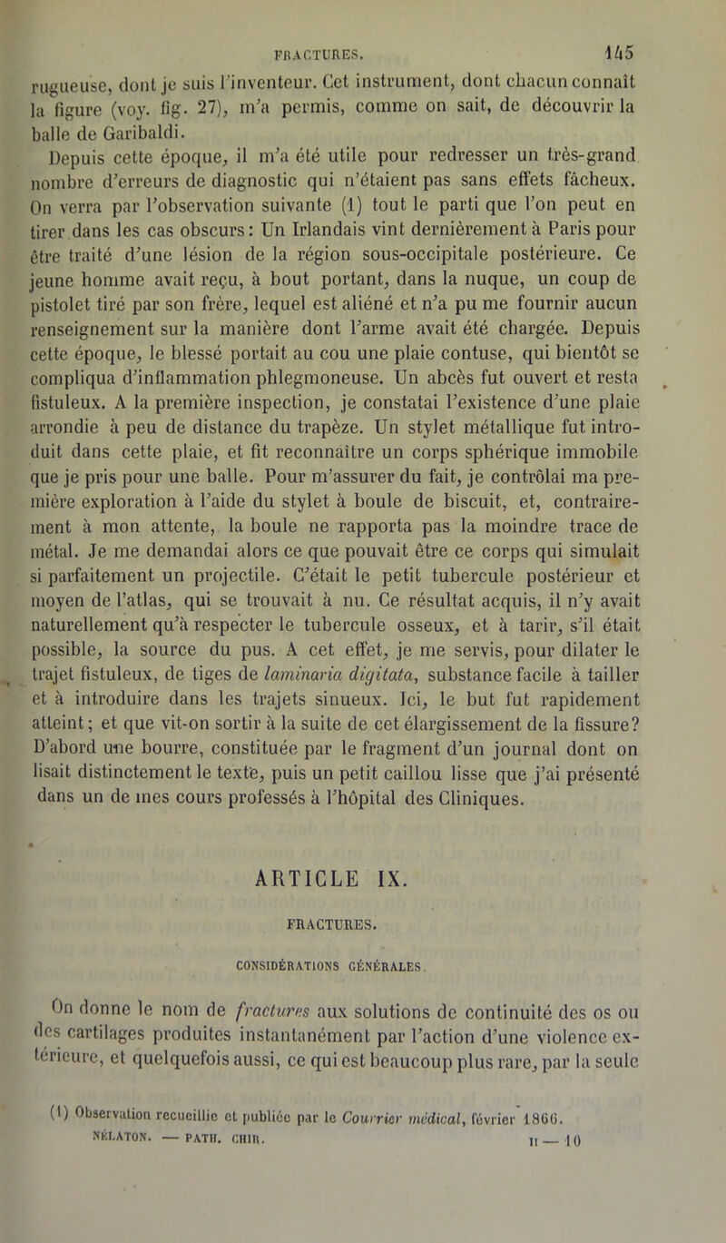 rugueuse, dont je suis l'inventeur. Cet instrument, dont chacun connaît la figure (voy. fig. 27), m’a permis, comme on sait, de découvrir la balle de Garibaldi. Depuis cette époque, il m’a été utile pour redresser un très-grand nombre d’erreurs de diagnostic qui n’étaient pas sans effets fâcheux. On verra par l’observation suivante (1) tout le parti que l’on peut en tirer dans les cas obscurs: Un Irlandais vint dernièrement à Paris pour être traité d’une lésion de la région sous-occipitale postérieure. Ce jeune homme avait reçu, à bout portant, dans la nuque, un coup de pistolet tiré par son frère, lequel est aliéné et n’a pu me fournir aucun renseignement sur la manière dont l’arme avait été chargée. Depuis cette époque, le blessé portait au cou une plaie contuse, qui bientôt se compliqua d’inflammation phlegmoneuse. Un abcès fut ouvert et resta fistuleux. A la première inspection, je constatai l’existence d’une plaie arrondie à peu de distance du trapèze. Un stylet métallique fut intro- duit dans cette plaie, et fit reconnaître un corps sphérique immobile que je pris pour une balle. Pour m’assurer du fait, je contrôlai ma pre- mière exploration à l’aide du stylet à boule de biscuit, et, contraire- ment à mon attente, la boule ne rapporta pas la moindre trace de métal. Je me demandai alors ce que pouvait être ce corps qui simulait si parfaitement un projectile. C’était le petit tubercule postérieur et moyen de l’atlas, qui se trouvait à nu. Ce résultat acquis, il n’y avait naturellement qu’à respecter le tubercule osseux, et à tarir, s’il était possible, la source du pus. A cet effet, je me servis, pour dilater le trajet fistuleux, de tiges de laminaria digitata, substance facile à tailler et à introduire dans les trajets sinueux. Jci, le but fut rapidement atteint ; et que vit-on sortir à la suite de cet élargissement de la fissure? D’abord une bourre, constituée par le fragment d’un journal dont on lisait distinctement le texte, puis un petit caillou lisse que j’ai présenté dans un de mes cours professés à l’hôpital des Cliniques. ARTICLE IX. FRACTURES. CONSIDÉRATIONS GÉNÉRALES. On donne le nom de fracturas aux solutions de continuité des os ou des cartilages produites instantanément par l’action d’une violence ex- térieure, et quelquefois aussi, ce qui est beaucoup plus rare, par la seule (I) Observation recueillie et publiée par le Courrier medical, février 1866. NÉLATON. —- PATI!. CHIR. II— 10