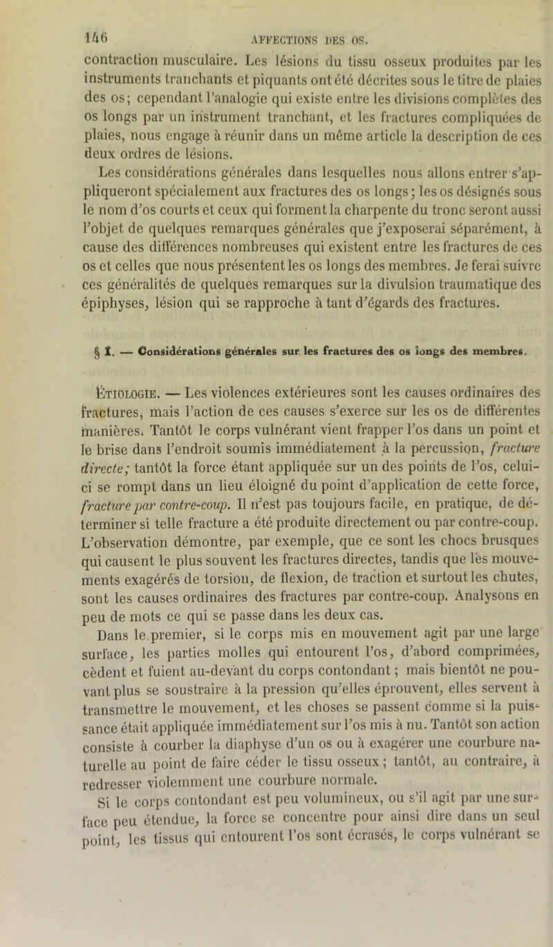 contraction musculaire. Les lésions du tissu osseux produites par les instruments tranchants et piquants ont été décrites sous le titre de plaies des os; cependant l’analogie qui existe entre les divisions complètes des os longs par un instrument tranchant, et les fractures compliquées de plaies, nous engage à réunir dans un même article la description de ces deux ordres de lésions. Les considérations générales dans lesquelles nous allons entrer-s’ap- pliqueront spécialement aux fractures des os longs; les os désignés sous le nom d’os courts et ceux qui forment la charpente du tronc seront aussi l’objet de quelques remarques générales que j’exposerai séparément, à cause des différences nombreuses qui existent entre les fractures de ces os et celles que nous présentent les os longs des membres. Je ferai suivre ces généralités de quelques remarques sur la divulsion traumatique des épiphyses, lésion qui se rapproche à tant d’égards des fractures. § X. — Considérations générales sur les fractures des os longs des membres. Étiologie. — Les violences extérieures sont les causes ordinaires des fractures, mais l’action de ces causes s’exerce sur les os de différentes manières; Tantôt le corps vulnérant vient frapper l’os dans un point et le brise dans l’endroit soumis immédiatement à la percussion, fracture directe; tantôt la force étant appliquée sur un des points de l’os, celui- ci se rompt dans un lieu éloigné du point d’application de cette force, fracture par contre-coup. Il n’est pas toujours facile, en pratique, de dé- terminer si telle fracture a été produite directement ou par contre-coup. L’observation démontre, par exemple, que ce sont les chocs brusques qui causent le plus souvent les fractures directes, tandis que lès mouve- ments exagérés de torsion, de flexion, de traction et surtout les chutes, sont les causes ordinaires des fractures par contre-coup. Analysons en peu de mots ce qui se passe dans les deux cas. Dans le premier, si le corps mis en mouvement agit par une large surface, les parties molles qui entourent l’os, d’abord comprimées, cèdent et fuient au-devant du corps contondant ; mais bientôt ne pou- vant plus se soustraire à la pression qu’elles éprouvent, elles servent à transmettre le mouvement, et les choses se passent comme si la puis- sance était appliquée immédiatement sur l’os mis à nu. Tantôt son action consiste à courber la diaphyse d’un os ou à exagérer une courbure na- turelle au point de faire céder le tissu osseux ; tantôt, au contraire, à redresser violemment une courbure normale. Si le corps contondant est peu volumineux, ou s’il agit par une sur- face peu étendue, la force sc concentre pour ainsi dire dans un seul point, les tissus qui entourent l’os sont écrasés, le corps vulnérant se