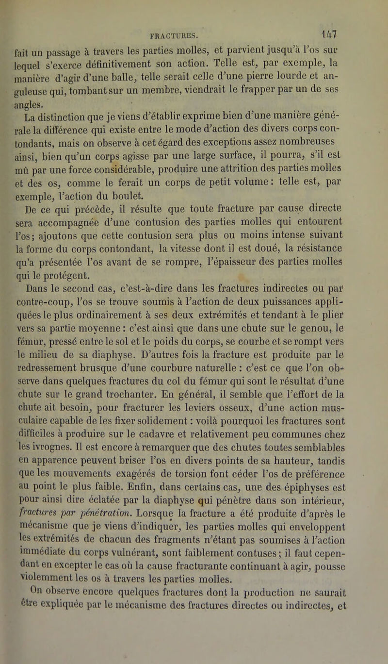 fait un passage à travers les parties molles, et parvient jusqu’à l’os sur lequel s’exerce definitivement son action. Telle est, par exemple, la manière d’agir d’une balle, telle serait celle d’une pierre lourde et an- guleuse qui, tombant sur un membre, viendrait le frapper par un de ses angles. La distinction que je viens d’établir exprime bien d’une manière géné- rale la différence qui existe entre le mode d’action des divers corps con- tondants, mais on observe à cet égard des exceptions assez nombreuses ainsi, bien qu’un corps agisse par une large surface, il pourra, s’il est mû par une force considérable, produire une attrition des parties molles et des os, comme le ferait un corps de petit volume : telle est, par exemple, l’action du boulet. De ce qui précède, il résulte que toute fracture par cause directe sera accompagnée d’une contusion des parties molles qui entourent l’os ; ajoutons que cette contusion sera plus ou moins intense suivant la forme du corps contondant, la vitesse dont il est doué, la résistance qu’a présentée l’os avant de se rompre, l’épaisseur des parties molles qui le protègent. Dans le second cas, c’est-à-dire dans les fractures indirectes ou par contre-coup, l’os se trouve soumis à l’action de deux puissances appli- quées le plus ordinairement à ses deux extrémités et tendant à le plier vers sa partie moyenne : c’est ainsi que dans une chute sur le genou, le fémur, pressé entre le sol et le poids du corps, se courbe et se rompt vers le milieu de sa diaphyse. D’autres fois la fracture est produite par le redressement brusque d’une courbure naturelle : c’est ce que l’on ob- serve dans quelques fractures du col du fémur qui sont le résultat d’une chute sur le grand trochanter. En général, il semble que l’effort de la chute ait besoin, pour fracturer les leviers osseux, d’une action mus- culaire capable de les fixer solidement : voilà pourquoi les fractures sont difficiles à produire sur le cadavre et relativement peu communes chez les ivrognes. Il est encore à remarquer que des chutes toutes semblables en apparence peuvent briser l’os en divers points de sa hauteur, tandis que les mouvements exagérés de torsion font céder l’os de préférence au point le plus faible. Enfin, dans certains cas, une des épiphyses est pour ainsi dire éclatée par la diaphyse qui pénètre dans son intérieur, fractures par pénétration. Lorsque la fracture a été produite d’après le mécanisme que je viens d’indiquer, les parties molles qui enveloppent les extrémités de chacun des fragments n’étant pas soumises à l’action immédiate du corps vulnérant, sont faiblement contuses; il faut cepen- dant en excepter le cas où la cause fracturante continuant à agir, pousse violemment les os à travers les parties molles. On observe encore quelques fractures dont la production ne saurait etre expliquée par le mécanisme des fractures directes ou indirectes, et