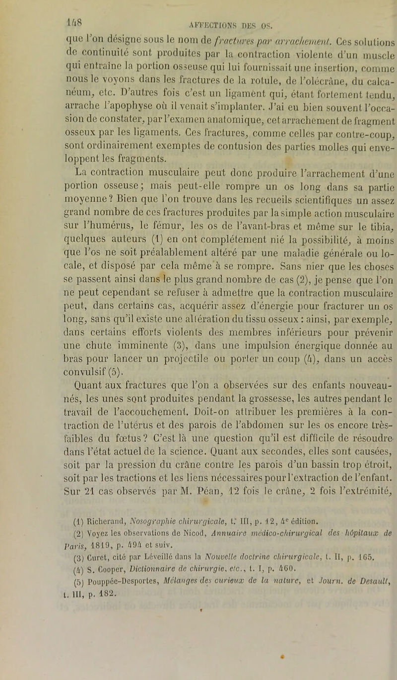 (juc I on désigne sous le nom de fractures par arrachement. Ces solutions de continuité sont produites par la contraction violente d’un muscle qui entraîne la portion osseuse qui lui fournissait une insertion, comme nous le voyons dans les fractures de la rotule, de l’olécràne, du calca- néum, etc. D’autres fois c’est un ligament qui, étant fortement tendu, arrache l’apophyse où il venait s’implanter. J’ai eu bien souvent l’occa- sion de constater, par l’examen anatomique, cet arrachement de fragment osseux par les ligaments. Ces fractures, comme celles par contre-coup, sont ordinairement exemptes de contusion des parties molles qui enve- loppent les fragments. La contraction musculaire peut donc produire l’arrachement d’une portion osseuse; mais peut-elle rompre un os long dans sa partie moyenne? Bien que l’on trouve dans les recueils scientifiques un assez grand nombre de ces fractures produites par la simple action musculaire sur l’humérus, le fémur, les os de l’avant-bras et même sur le tibia, quelques auteurs (1) en ont complètement nié la possibilité, à moins que l'os ne soit préalablement altéré par une maladie générale ou lo- cale, et disposé par cela même à se rompre. Sans nier que les choses se passent ainsi dans le plus grand nombre de cas (2), je pense que l’on ne peut cependant se refuser à admettre que la contraction musculaire peut, dans certains cas, acquérir assez d’énergie pour fracturer un os long, sans qu’il existe une altération du tissu osseux : ainsi, par exemple, dans certains efforts violents des membres inférieurs pour prévenir une chute imminente (3), dans une impulsion énergique donnée au bras pour lancer un projectile ou porter un coup {h), dans un accès convulsif (5). Quant aux fractures que l’on a observées sur des enfants nouveau- nés, les unes sont produites pendant la grossesse, les autres pendant le travail de l’accouchement. Doit-on attribuer les premières à la con- traction de l’utérus et des parois de l’abdomen sur les os encore Lrès- faibles du fœtus? C’est là une question qu’il est difficile de résoudre- dans l'état actuel de la science. Quant aux secondes, elles sont causées, soit par la pression du crâne contre les parois d’un bassin trop étroit, soit par les tractions et les liens nécessaires pour l’extraction de l’enfant. Sur 21 cas observés par M. Péan, 12 fois le crâne, 2 fois l’extrémité, (1) Richerand, Nosographie chirurgicale, t.‘ III, p. i2,4e édition. (2) Voyez les observations de Nicod, Annuaire médico-chirurgical des hôpitaux de Paris, 1819, p. 494 et suiv. (3) Curet, cité par Léveillé dans la Nouvelle doctrine chirurgicale, t. Il, p. 1G5. (4) S. Cooper, Dictionnaire de chirurgie, etc., t. I, p. 4ü(). (5) Pouppéc-Dcsportes, Mélanges des curieux de la nature, et Journ. de Desault, t. III, p. 182.