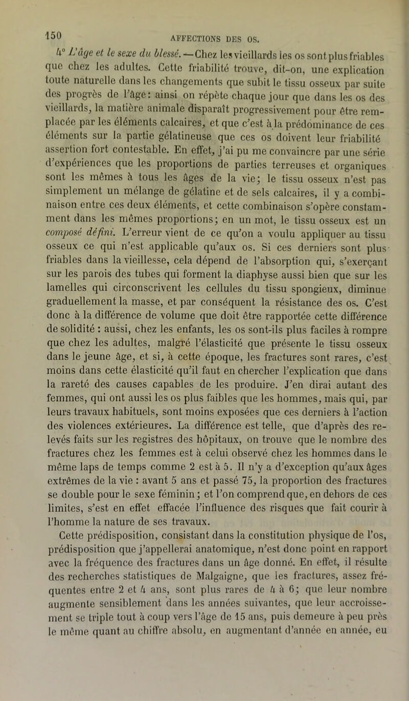 U° L'uge et le sexe du blessé.—Chez les vieillards les os sont plus friables que chez les adultes. Cette friabilité trouve, dit-on, une explication toute naturelle dans les changements que subit le tissu osseux par suite des progrès de 1 âge: ainsi on répète chaque jour que dans les os des vieillards, la matière animale disparaît progressivement pour être rem- placée par les éléments calcaires, et que c’est à la prédominance de ces éléments sur la partie gélatineuse que ces os doivent leur friabilité assertion lort contestable. En effet, j’ai pu me convaincre par une série d expériences que les proportions de parties terreuses et organiques sont les mêmes à tous les âges de la vie; le tissu osseux n’est pas simplement un mélange de gélatine et de sels calcaires, il y a combi- naison entre ces deux éléments, et cette combinaison s’opère constam- ment dans les mêmes proportions; en un mot, le tissu osseux est un composé défini. L’erreur vient de ce qu’on a voulu appliquer au tissu osseux ce qui n’est applicable qu’aux os. Si ces derniers sont plus friables dans la vieillesse, cela dépend de l’absorption qui, s’exerçant sur les parois des tubes qui forment la diaphyse aussi bien que sur les lamelles qui circonscrivent les cellules du tissu spongieux, diminue graduellement la masse, et par conséquent la résistance des os. C’est donc à la différence de volume que doit être rapportée cette différence de solidité : aussi, chez les enfants, les os sont-ils plus faciles à rompre que chez les adultes, malgré l’élasticité que présente le tissu osseux dans le jeune âge, et si, à cette époque, les fractures sont rares, c’est moins dans cette élasticité qu’il faut en chercher l’explication que dans la rareté des causes capables de les produire. J’en dirai autant des femmes, qui ont aussi les os plus faibles que les hommes, mais qui, par leurs travaux habituels, sont moins exposées que ces derniers à l’action des violences extérieures. La différence est telle, que d’après des re- levés faits sur les registres des hôpitaux, on trouve que le nombre des fractures chez les femmes est à celui observé chez les hommes dans le même laps de temps comme 2 esta 5. Il n’y a d’exceplion qu’aux âges extrêmes de la vie : avant 5 ans et passé 75, la proportion des fractures se double pour le sexe féminin; et l’on comprend que, en dehors de ces limites, s’est en effet effacée l’influence des risques que fait courir à l’homme la nature de ses travaux. Cette prédisposition, consistant dans la constitution physique de l’os, prédisposition que j’appellerai anatomique, n’est donc point en rapport avec la fréquence des fractures dans un âge donné. En effet, il résulte des recherches statistiques de Malgaigne, que les fractures, assez fré- quentes entre 2 et â ans, sont plus rares de k à 6 ; que leur nombre augmente sensiblement dans les années suivantes, que leur accroisse- ment se triple tout à coup vers l’âge de 15 ans, puis demeure à peu près le même quant au chiffre absolu, en augmentant d’année en année, eu