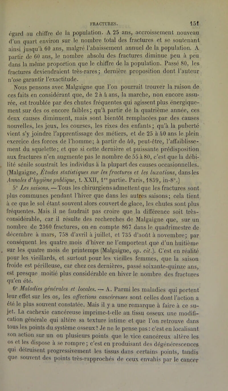 égard au chiffre de la population. A 25 ans, accroissement nouveau d’un quart environ sur le nombre total des fractures et se soutenant ainsi jusqu’à 60 ans, malgré l’abaissement annuel de la population. A partir de 60 ans, le nombre absolu des fractures diminue peu à peu dans la même proportion que le chiffre de la population. Passé 80, les fractures deviendraient très-rares; dernière proposition dont l’auteur n’ose garantir l’exactitude. Nous pensons avec Malgaigne que l’on pourrait trouver la raison de ces faits en considérant que, de 2 à h ans, la marche, non encore assu- rée, est troublée par des chutes fréquentes qui agissent plus énergique- ment sur des os encore faibles; qu’à partir de la quatrième année, ces deux causes diminuent, mais sont bientôt remplacées par des causes nouvelles, les jeux, les courses, les rixes des enfants; qu’à la puberté vient s’y joindre l’apprentissage des métiers, et de 25 à àO ans le plein exercice des forces de l’homme; à partir de àO, peut-être, l’affaiblisse- ment du squelette; et que si cette dernière et puissante prédisposition aux fractures n’en augmente pas le nombre de 55 à 80, c’est que la débi- lité sénile soustrait les individus à la plupart des causes occasionnelles. (Malgaigne, Études statistiques sur les fractures et les luxations, dans les Annales d'hygiène publique, t. XXII, lre partie. Paris, 1839, in-8°.) 5° Les saisons. —Tous les chirurgiens admettent que les fractures sont plus communes pendant l’hiver que dans les autres saisons; cela tient à ce que le sol étant souvent alors couvert de glace, les chutes sont plus fréquentes. Mais il ne faudrait pas croire que la différence soit très- considérable, car il résulte des recherches de Malgaigne que, sur un nombre de 2360 fractures, on en compte 867 dans le quadrimestre de décembre à mars, 758 d’avril à juillet, et 735 d’août à novembre; par conséquent les quatre mois d’hiver ne l’emportent que d’un huitième . sur les quatre mois de printemps (Malgaigne, op. cit.). C’est en réalité pour les vieillards, et surtout pour les vieilles femmes, que la saison froide est périlleuse, car chez ces dernières, passé soixante-quinze ans, est presque moitié plus considérable en hiver le nombre des fractures qu’en été. 6“ Maladies généi'ales et locales. — A. Parmi les maladies qui portent leur effet sur les os, les affections cancéreuses sont celles dont l’action a été le plus souvent constatée. Mais il y a une remarque à faire à ce su- jet. La cachexie cancéreuse imprime-t-elle au tissu osseux une modifi- cation générale qui altère sa texture intime et que l’on retrouve dans tous les points du système osseux? Je ne le pense pas: c’est en localisant son action sur un ou plusieurs points que le vice cancéreux altère les os et les dispose à se rompre; c’est en produisant des dégénérescences qui détruisent progressivement les tissus dans certains points, tandis que souvent des points très-rapprochés de ceux envahis par le cancer