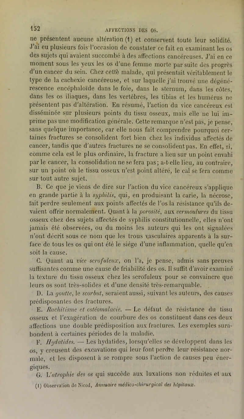 ne présentent aucune altération (1) et conservent toute leur solidité. J’ai eu plusieurs fois l’occasion de constater ce fait en examinant les os des sujets qui avaient succombé à des affections cancéreuses. J’ai en ce moment sous les yeux les os d’une femme morte par suite des progrès d’un cancer du sein. Chez cette malade, qui présentait véritablement le type de la cachexie cancéreuse, et sur laquelle j’ai trouvé une dégéné- rescence encéphaloïde dans le foie, dans le sternum, dans les côtes, dans les os iliaques, dans les vertèbres, les tibias et les humérus ne présentent pas d’altération. En résumé, l’action du vice cancéreux est disséminée sur plusieurs points du tissu osseux, mais elle ne lui im- prime pas une modification générale. Cette remarque n’est pas, je pense, sans quelque importance, car elle nous fait comprendre pourquoi cer- taines fractures se consolident fort bien chez les individus affectés de cancer, tandis que d’autres fractures ne se consolident pas. En effet, si, comme cela est le plus ordinaire, la fracture a lieu sur un point envahi parle cancer, la consolidation ne se fera pas; a-t-elle lieu, au contraire, sur un point où le tissu osseux n’est point altéré, le cal se fera comme sur tout autre sujet. B. Ce que je viens de dire sur l’action du vice cancéreux s’applique en grande partie à la syphilis, qui, en produisant la carie, la nécrose, fait perdre seulement aux points affectés de l’os la résistance qu’ils de- vaient offrir normalement. Quant à la porosité, aux vermoulures du tissu osseux chez des sujets affectés de syphilis constitutionnelle, elles n’ont jamais été observées, ou du moins les auteurs qui les ont signalées n’ont décrit sous ce nom que les trous v.asculaires apparents à la sur- face de tous les os qui ont été le siège d’une inflammation, quelle qu’en soit la cause. C. Quant au vice scrofuleux, on l’a, je pense, admis sans preuves suffisantes comme une cause de friabilité des os. Il suffit d’avoir examiné la texture du tissu osseux chez les scrofuleux pour se convaincre que leurs os sont très-solides et d’une densité très-remarquable. D. La youtle, le scorbut, seraient aussi, suivant les ailleurs, des causes prédisposantes des fractures. E. Rachitisme et ostéomalacie. — Le défaut de résistance du tissu osseux et l’exagération de courbure des os constituent dans ces deux affections une double prédisposition aux fractures. Les exemples sura- bondent à certaines périodes de la maladie. F. Hydatides. — Les hydatides, lorsqu’elles se développent dans les os, y creusent des excavations qui leur font perdre leur résistance nor- male, et les disposent à se rompre sous l’action de causes peu éner- giques. G. L’atrophie des os qui succède aux luxations non réduites et aux (I) Observation deNicod, Annuaire médico-chirurgical des hôpitaux.