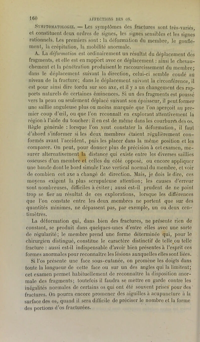 Symptomatologie. — Les symptômes des fractures sont très-variés, et constituent deux ordres de signes, les signes, sensibles et les signes rationnels. Les premiers sont : la déformation du membre, le gonfle- ment, la crépitation, la mobilité anormale. A. La deformation est ordinairement un résultat du déplacement des fragments, et elle est en rapport avec ce déplacement : ainsi le chevau- chement et la pénétration produisent le raccourcissement du membre; dans le déplacement suivant la direction, celui-ci semble coudé au niveau de la fracture; dans le déplacement suivant la circonférence, il est pour ainsi dire tordu sur son axe, et il y a un changement des rap- ports naturels de certaines éminences. Si un des fragments est poussé vers la peau ou seulement déplacé suivant son épaisseur, il peut former une saillie anguleuse plus ou moins marquée que l’on aperçoit au pre- mier coup d’oeil, ou que l’on reconnaît en explorant attentivement la région à l’aide du toucher: il en est de même dans les courbures dés os. Règle générale : lorsque l’on veut constater la déformation, il faut d’abord s’informer si les deux membres étaient régulièrement con- formés avant l’accident, puis les placer dans la même position et les comparer. On peut, pour donner plus de précision à cet examen, me- surer alternativement la distance qui existe entre les diverses saillies osseuses d’un membre et celles du côté opposé, ou encore appliquer une bande dont le bord simule l’axe vertical normal du membre, et voir de combien cet axe a changé de direction. Mais, je dois le dire, ces moyens exigent la plus scrupuleuse attention; les causes d’erreur sont nombreuses, difficiles à éviter ; aussi est-il prudent de ne point trop se fier au résultat de ces explorations, lorsque les différences que l’on constate entre les deux membres ne portent que sur des quantités minimes, ne dépassent pas, par exemple, un ou deux cen- timètres. La déformation qui, dans bien des fractures, ne présente rien de constant, se produit dans quelques-unes d’entre elles avec une sorte de régularité; le membre prend une forme déterminée qui, pour le chirurgien distingué, constitue le caractère distinctif de telle^ou telle fracture : aussi est-il indispensable d’avoir bien présentes à l’esprit ces formes anormales pour reconnaître les lésions auxquelles elles sont liées. Si l’os présente une face sous-cutanée, on promène les doigts dans toute la longueur de cette face ou sur un des angles qui la limitent; cet examen permet habituellement de reconnaître la disposition anor- male des fragments; toutefois il faudra se mettre en garde contre les inégalités normales de certains os qui ont été souvent prises pour des fractures. On pourra encore promener des aiguilles à acupuncture à la surface des os, quand il sera difficile de préciser le nombre et la forme des portions d’os fracturées.