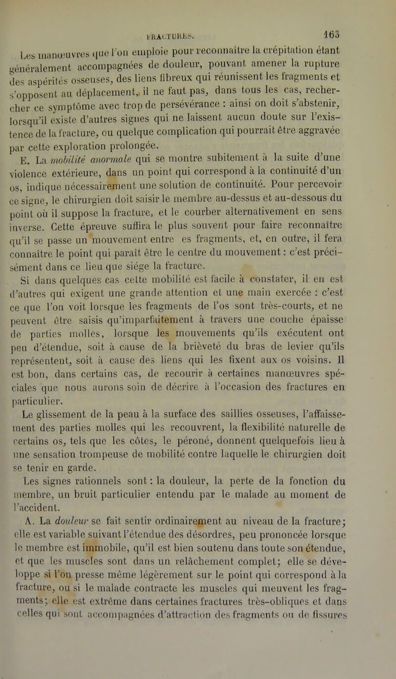 l>'HAt.TUlUiiS. Les manœuvres que l'on emploie pour reconnaître la crépitation étant généralement accompagnées de douleur, pouvant amener la rupture des aspérités osseuses, des liens fibreux qui réunissent les fragments et s’opposent au déplacement, il ne faut pas, dans tous les cas, recher- cher ce symptôme avec trop de persévérance : ainsi on doit s’abstenir, lorsqu’il existe d’autres signes qui ne laissent aucun doute sur l’exis- tence de la fracture, ou quelque complication qui pourrait être aggravée par cette exploration prolongée. E. La mobilité anormale qui se montre subitement a la suite d’une violence extérieure, dans un point qui correspond à la continuité d’un us, indique nécessairement une solution de continuité. Pour percevoir ce signe, le chirurgien doit saisir le membre au-dessus et au-dessous du point où il suppose la fracture, et le courber alternativement en sens inverse. Cette épreuve suffira le plus souvent pour faire reconnaître qu’il se passe un mouvement entre es fragments, et, en outre, il fera connaître le point qui paraît être le centre du mouvement : c’est préci- sément dans ce lieu que siège la fracture. Si dans quelques cas cette mobilité est facile à constater, il en est d’autres qui exigent une grande attention et une main exercée : c’est ce que l’on voit lorsque les fragments de l’os sont très-courts, et ne peuvent être saisis qu’imparfaitement à travers une couche épaisse de parties molles, lorsque les mouvements qu’ils exécutent ont peu d’étendue, soit à cause de la brièveté du bras de levier qu’ils représentent, soit à cause des liens qui les fixent aux os voisins. 11 est bon, dans certains cas, de recourir à certaines manœuvres spé- ciales que nous aurons soin de décrire à l’occasion des fractures en particulier. Le glissement de la peau à la surface des saillies osseuses, l’affaisse- ment des parties molles qui les recouvrent, la flexibilité naturelle de certains os, tels que les côtes, le péroné, donnent quelquefois lieu à une sensation trompeuse de mobilité contre laquelle le chirurgien doit se tenir en garde. Les signes rationnels sont : la douleur, la perte de la fonction du membre, un bruit particulier entendu par le malade au moment de l’accident. A. La douleur se fait sentir ordinairement au niveau de la fracture; elle est variable suivant l’étendue des désordres, peu prononcée lorsque le membre est immobile, qu’il est bien soutenu dans toute son étendue, et que les muscles sont dans un relâchement complet; elle se déve- loppe si l’on presse même légèrement sur le point qui correspond à la fracture, ou si le malade contracte les muscles qui meuvent les frag- ments; elle est extrême dans certaines fractures très-obliques et dans celles qui sont accompagnées d’attraction des fragments ou de fissures