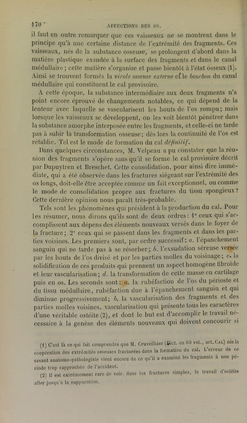 il faut en outre remarquer que ces vaisseaux ne se montrent dans le principe qu’à une certaine distance de l’extrémité des fragments. Ces vaisseaux, nés de la substance osseuse, se prolongent d’abord dans la matière plastique exsudée à la surface des fragments et dans le canal médullaire ; cette matière s’organise et passe bientôt à l’état osseux (1). Ainsi se trouvent formés la virole osseuse externe cf le bouchon du canal médullaire qui constituent le cal provisoire. A cette époque, la substance intermédiaire aux deux fragments n’a point encore éprouvé de changements notables, cc qui dépend de la lenteur avec laquelle se vascularisent les bouts de l’os rompu; mais lorsque les vaisseaux se développent, on les voit bientôt pénétrer dans la substance amorphe interposée entre les fragments, et celle-ci ne tarde pas à subir la transformation osseuse; dès lors la continuité de l os est rétablie. Tel est le mode de formation du cal définitif. Dans quelques circonstances, M. Velpeau a pu constater que la réu- nion des fragments s’opère sans qu’il se forme le cal provisoire décrit par Dupuytren et Breschet. Cette consolidation, pour ainsi dire immé- diate, qui a été observée dans les fractures siégeant sur l’extrémité des os longs, doit-elle être acceptée comme un fait exceptionnel, ou comme le mode de consolidation propre aux fractures du tissu spongieux? Cette dernière opinion nous paraît très-probable. Tels sont les phénomènes qui président à la production du cal. Pour les résumer, nous dirons qu’ils sont de deux ordres: 1° ceux qui s’ac- complissent aux dépens des éléments nouveaux versés dans le loyer de la fracture ; 2° ceux qui se passent dans les fragments et dans les par- ties voisines. Les premiers sont, par ordre successif: a. 1 épanchement sanguin qui ne tarde pas à se résorber; b. l’exsudation séreuse versée par les bouts de l’os divisé et par les parties molles du voisinage; c. la solidification de ces produits qui prennent un aspect homogène libroïde et leur vascularisation; d. la transformation de celte masse en cartilage puis en os. Les seconds sont : a. la rubéfaction de l’os du périoste et. du tissu médullaire, rubéfaction due à l’épanchement sanguin et qui diminue progressivement; b. la vascularisation des fragments et des parties molles voisines, vascularisation qui présente tous les caractères d’une véritable ostéite (2), et dont le but est d’accomplir le travail ne- cessaire à la genèse des éléments nouveaux qui doivent concoui u si (1) C’est là ce qui lait comprendre que M. Cruveilhier (Dict. en (iO vol., art. (.al) nie la coopération des extrémités osseuses fracturées dans la formation du cal. L erreur de ce savant anatomo-pathologiste vient encore de ce qu’il a examiné les fragments à une pé- riode trop rapprochée de l’accident. (2) Il est extrêmement rare de voir, dans les fractures simples, le travail d’ostéite aller jusqu’à la suppuration.